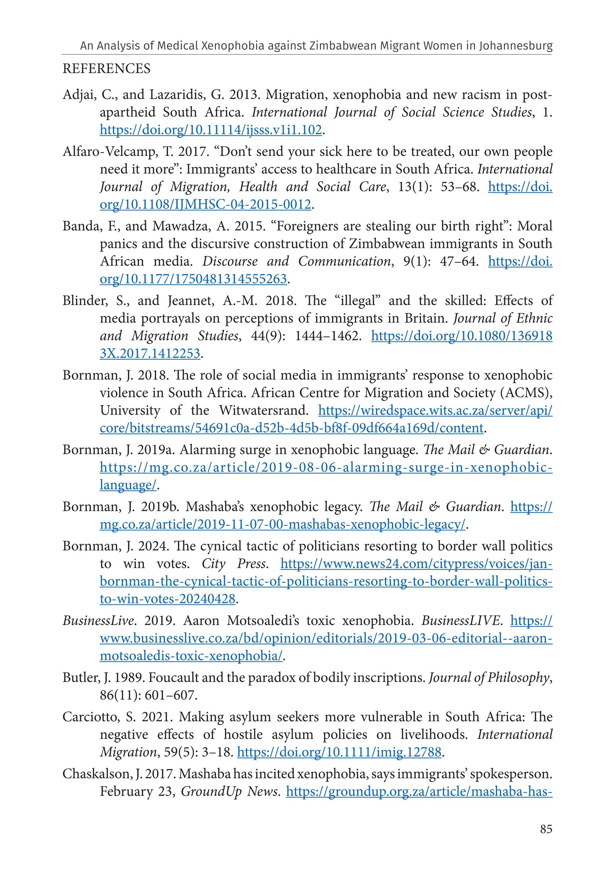 85
REFERENCES
Adjai, C., and Lazaridis, G. 2013. Migration, xenophobia and new racism in post-
apartheid South Africa. International Journal of Social Science Studies, 1.
https://doi.org/10.11114/ijsss.v1i1.102.
Alfaro-Velcamp, T. 2017. “Don’t send your sick here to be treated, our own people
need it more”: Immigrants’ access to healthcare in South Africa. International
Journal of Migration, Health and Social Care, 13(1): 53–68. https://doi.
org/10.1108/IJMHSC-04-2015-0012.
Banda, F., and Mawadza, A. 2015. “Foreigners are stealing our birth right”: Moral
panics and the discursive construction of Zimbabwean immigrants in South
African media. Discourse and Communication, 9(1): 47–64. https://doi.
org/10.1177/1750481314555263.
Blinder, S., and Jeannet, A.-M. 2018. The “illegal” and the skilled: Effects of
media portrayals on perceptions of immigrants in Britain. Journal of Ethnic
and Migration Studies, 44(9): 1444–1462. https://doi.org/10.1080/136918
3X.2017.1412253.
Bornman, J. 2018. The role of social media in immigrants’ response to xenophobic
violence in South Africa. African Centre for Migration and Society (ACMS),
University of the Witwatersrand. https://wiredspace.wits.ac.za/server/api/
core/bitstreams/54691c0a-d52b-4d5b-bf8f-09df664a169d/content.
Bornman, J. 2019a. Alarming surge in xenophobic language. The Mail & Guardian.
https://mg.co.za/article/2019-08-06-alarming-surge-in-xenophobic-
language/.
Bornman, J. 2019b. Mashaba’s xenophobic legacy. The Mail & Guardian. https://
mg.co.za/article/2019-11-07-00-mashabas-xenophobic-legacy/.
Bornman, J. 2024. The cynical tactic of politicians resorting to border wall politics
to win votes. City Press. https://www.news24.com/citypress/voices/jan-
bornman-the-cynical-tactic-of-politicians-resorting-to-border-wall-politics-
to-win-votes-20240428.
BusinessLive. 2019. Aaron Motsoaledi’s toxic xenophobia. BusinessLIVE. https://
www.businesslive.co.za/bd/opinion/editorials/2019-03-06-editorial--aaron-
motsoaledis-toxic-xenophobia/.
Butler, J. 1989. Foucault and the paradox of bodily inscriptions. Journal of Philosophy,
86(11): 601–607.
Carciotto, S. 2021. Making asylum seekers more vulnerable in South Africa: The
negative effects of hostile asylum policies on livelihoods. International
Migration, 59(5): 3–18. https://doi.org/10.1111/imig.12788.
Chaskalson,J.2017.Mashabahasincitedxenophobia,saysimmigrants’spokesperson.
February 23, GroundUp News. https://groundup.org.za/article/mashaba-has-
An Analysis of Medical Xenophobia against Zimbabwean Migrant Women in Johannesburg
 