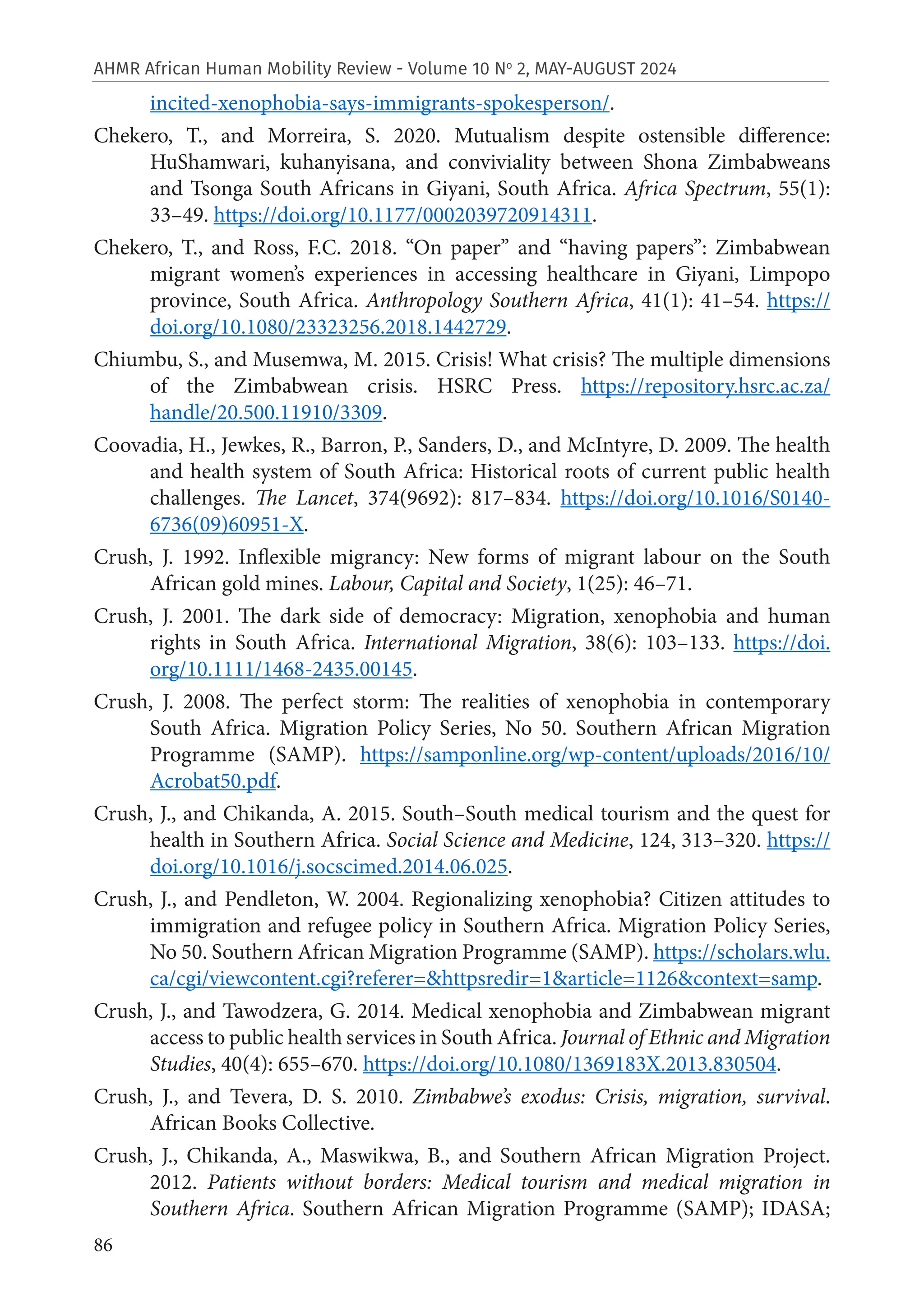 86
AHMR African Human Mobility Review - Volume 10 No
2, MAY-AUGUST 2024
incited-xenophobia-says-immigrants-spokesperson/.
Chekero, T., and Morreira, S. 2020. Mutualism despite ostensible difference:
HuShamwari, kuhanyisana, and conviviality between Shona Zimbabweans
and Tsonga South Africans in Giyani, South Africa. Africa Spectrum, 55(1):
33–49. https://doi.org/10.1177/0002039720914311.
Chekero, T., and Ross, F.C. 2018. “On paper” and “having papers”: Zimbabwean
migrant women’s experiences in accessing healthcare in Giyani, Limpopo
province, South Africa. Anthropology Southern Africa, 41(1): 41–54. https://
doi.org/10.1080/23323256.2018.1442729.
Chiumbu, S., and Musemwa, M. 2015. Crisis! What crisis? The multiple dimensions
of the Zimbabwean crisis. HSRC Press. https://repository.hsrc.ac.za/
handle/20.500.11910/3309.
Coovadia, H., Jewkes, R., Barron, P., Sanders, D., and McIntyre, D. 2009. The health
and health system of South Africa: Historical roots of current public health
challenges. The Lancet, 374(9692): 817–834. https://doi.org/10.1016/S0140-
6736(09)60951-X.
Crush, J. 1992. Inflexible migrancy: New forms of migrant labour on the South
African gold mines. Labour, Capital and Society, 1(25): 46–71.
Crush, J. 2001. The dark side of democracy: Migration, xenophobia and human
rights in South Africa. International Migration, 38(6): 103–133. https://doi.
org/10.1111/1468-2435.00145.
Crush, J. 2008. The perfect storm: The realities of xenophobia in contemporary
South Africa. Migration Policy Series, No 50. Southern African Migration
Programme (SAMP). https://samponline.org/wp-content/uploads/2016/10/
Acrobat50.pdf.
Crush, J., and Chikanda, A. 2015. South–South medical tourism and the quest for
health in Southern Africa. Social Science and Medicine, 124, 313–320. https://
doi.org/10.1016/j.socscimed.2014.06.025.
Crush, J., and Pendleton, W. 2004. Regionalizing xenophobia? Citizen attitudes to
immigration and refugee policy in Southern Africa. Migration Policy Series,
No 50. Southern African Migration Programme (SAMP). https://scholars.wlu.
ca/cgi/viewcontent.cgi?referer=&httpsredir=1&article=1126&context=samp.
Crush, J., and Tawodzera, G. 2014. Medical xenophobia and Zimbabwean migrant
access to public health services in South Africa. Journal of Ethnic and Migration
Studies, 40(4): 655–670. https://doi.org/10.1080/1369183X.2013.830504.
Crush, J., and Tevera, D. S. 2010. Zimbabwe’s exodus: Crisis, migration, survival.
African Books Collective.
Crush, J., Chikanda, A., Maswikwa, B., and Southern African Migration Project.
2012. Patients without borders: Medical tourism and medical migration in
Southern Africa. Southern African Migration Programme (SAMP); IDASA;
 