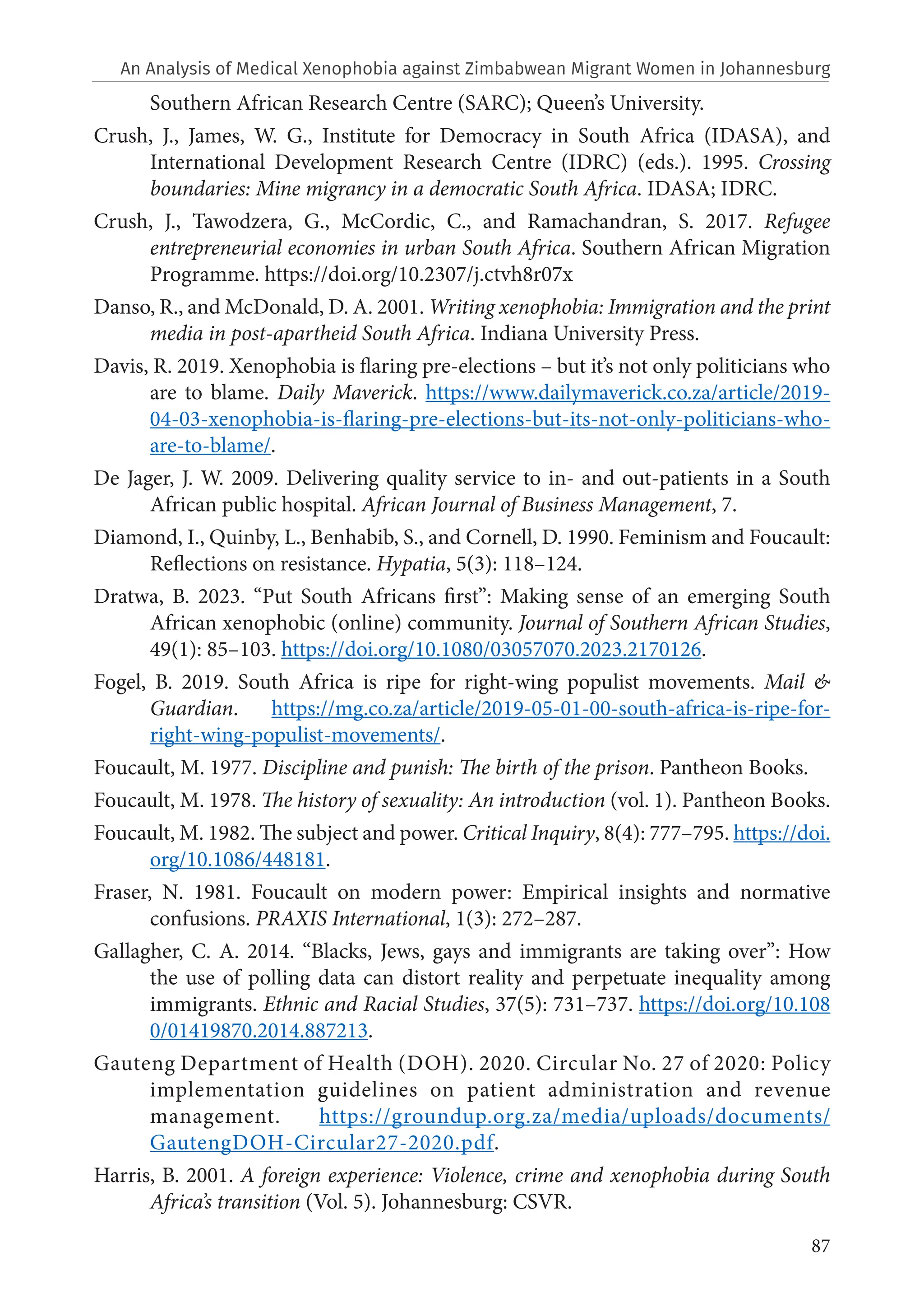 87
Southern African Research Centre (SARC); Queen’s University.
Crush, J., James, W. G., Institute for Democracy in South Africa (IDASA), and
International Development Research Centre (IDRC) (eds.). 1995. Crossing
boundaries: Mine migrancy in a democratic South Africa. IDASA; IDRC.
Crush, J., Tawodzera, G., McCordic, C., and Ramachandran, S. 2017. Refugee
entrepreneurial economies in urban South Africa. Southern African Migration
Programme. https://doi.org/10.2307/j.ctvh8r07x
Danso, R., and McDonald, D. A. 2001. Writing xenophobia: Immigration and the print
media in post-apartheid South Africa. Indiana University Press.
Davis, R. 2019. Xenophobia is flaring pre-elections – but it’s not only politicians who
are to blame. Daily Maverick. https://www.dailymaverick.co.za/article/2019-
04-03-xenophobia-is-flaring-pre-elections-but-its-not-only-politicians-who-
are-to-blame/.
De Jager, J. W. 2009. Delivering quality service to in- and out-patients in a South
African public hospital. African Journal of Business Management, 7.
Diamond, I., Quinby, L., Benhabib, S., and Cornell, D. 1990. Feminism and Foucault:
Reflections on resistance. Hypatia, 5(3): 118–124.
Dratwa, B. 2023. “Put South Africans first”: Making sense of an emerging South
African xenophobic (online) community. Journal of Southern African Studies,
49(1): 85–103. https://doi.org/10.1080/03057070.2023.2170126.
Fogel, B. 2019. South Africa is ripe for right-wing populist movements. Mail &
Guardian. https://mg.co.za/article/2019-05-01-00-south-africa-is-ripe-for-
right-wing-populist-movements/.
Foucault, M. 1977. Discipline and punish: The birth of the prison. Pantheon Books.
Foucault, M. 1978. The history of sexuality: An introduction (vol. 1). Pantheon Books.
Foucault, M. 1982. The subject and power. Critical Inquiry, 8(4): 777–795. https://doi.
org/10.1086/448181.
Fraser, N. 1981. Foucault on modern power: Empirical insights and normative
confusions. PRAXIS International, 1(3): 272–287.
Gallagher, C. A. 2014. “Blacks, Jews, gays and immigrants are taking over”: How
the use of polling data can distort reality and perpetuate inequality among
immigrants. Ethnic and Racial Studies, 37(5): 731–737. https://doi.org/10.108
0/01419870.2014.887213.
Gauteng Department of Health (DOH). 2020. Circular No. 27 of 2020: Policy
implementation guidelines on patient administration and revenue
management. https://groundup.org.za/media/uploads/documents/
GautengDOH-Circular27-2020.pdf.
Harris, B. 2001. A foreign experience: Violence, crime and xenophobia during South
Africa’s transition (Vol. 5). Johannesburg: CSVR.
An Analysis of Medical Xenophobia against Zimbabwean Migrant Women in Johannesburg
 