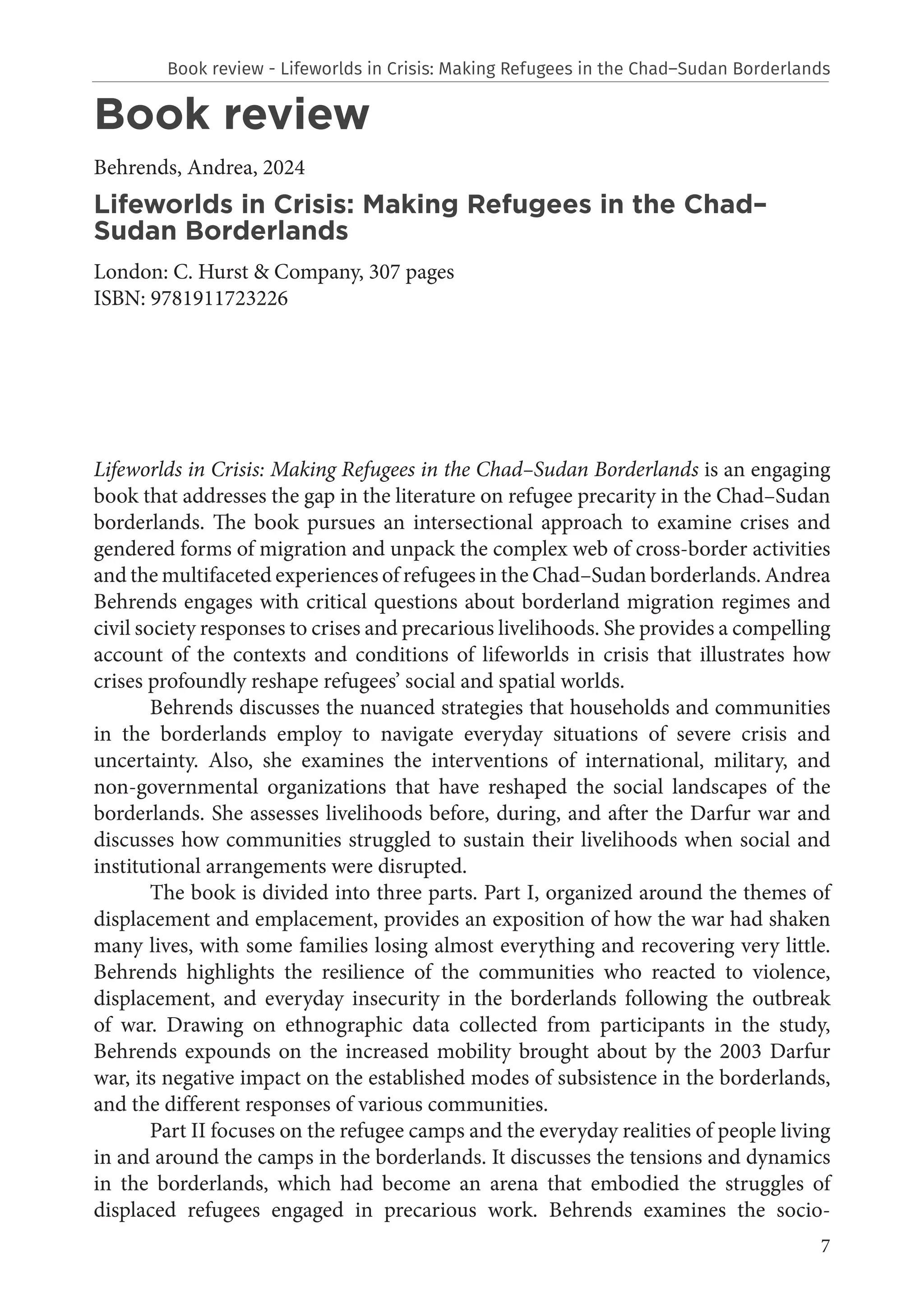 7
Book review
Behrends, Andrea, 2024
Lifeworlds in Crisis: Making Refugees in the Chad–
Sudan Borderlands
London: C. Hurst & Company, 307 pages
ISBN: 9781911723226
Lifeworlds in Crisis: Making Refugees in the Chad–Sudan Borderlands is an engaging
book that addresses the gap in the literature on refugee precarity in the Chad–Sudan
borderlands. The book pursues an intersectional approach to examine crises and
gendered forms of migration and unpack the complex web of cross-border activities
and the multifaceted experiences of refugees in the Chad–Sudan borderlands. Andrea
Behrends engages with critical questions about borderland migration regimes and
civil society responses to crises and precarious livelihoods. She provides a compelling
account of the contexts and conditions of lifeworlds in crisis that illustrates how
crises profoundly reshape refugees’ social and spatial worlds.
Behrends discusses the nuanced strategies that households and communities
in the borderlands employ to navigate everyday situations of severe crisis and
uncertainty. Also, she examines the interventions of international, military, and
non-governmental organizations that have reshaped the social landscapes of the
borderlands. She assesses livelihoods before, during, and after the Darfur war and
discusses how communities struggled to sustain their livelihoods when social and
institutional arrangements were disrupted.
The book is divided into three parts. Part I, organized around the themes of
displacement and emplacement, provides an exposition of how the war had shaken
many lives, with some families losing almost everything and recovering very little.
Behrends highlights the resilience of the communities who reacted to violence,
displacement, and everyday insecurity in the borderlands following the outbreak
of war. Drawing on ethnographic data collected from participants in the study,
Behrends expounds on the increased mobility brought about by the 2003 Darfur
war, its negative impact on the established modes of subsistence in the borderlands,
and the different responses of various communities.
Part II focuses on the refugee camps and the everyday realities of people living
in and around the camps in the borderlands. It discusses the tensions and dynamics
in the borderlands, which had become an arena that embodied the struggles of
displaced refugees engaged in precarious work. Behrends examines the socio-
Book review - Lifeworlds in Crisis: Making Refugees in the Chad–Sudan Borderlands
 