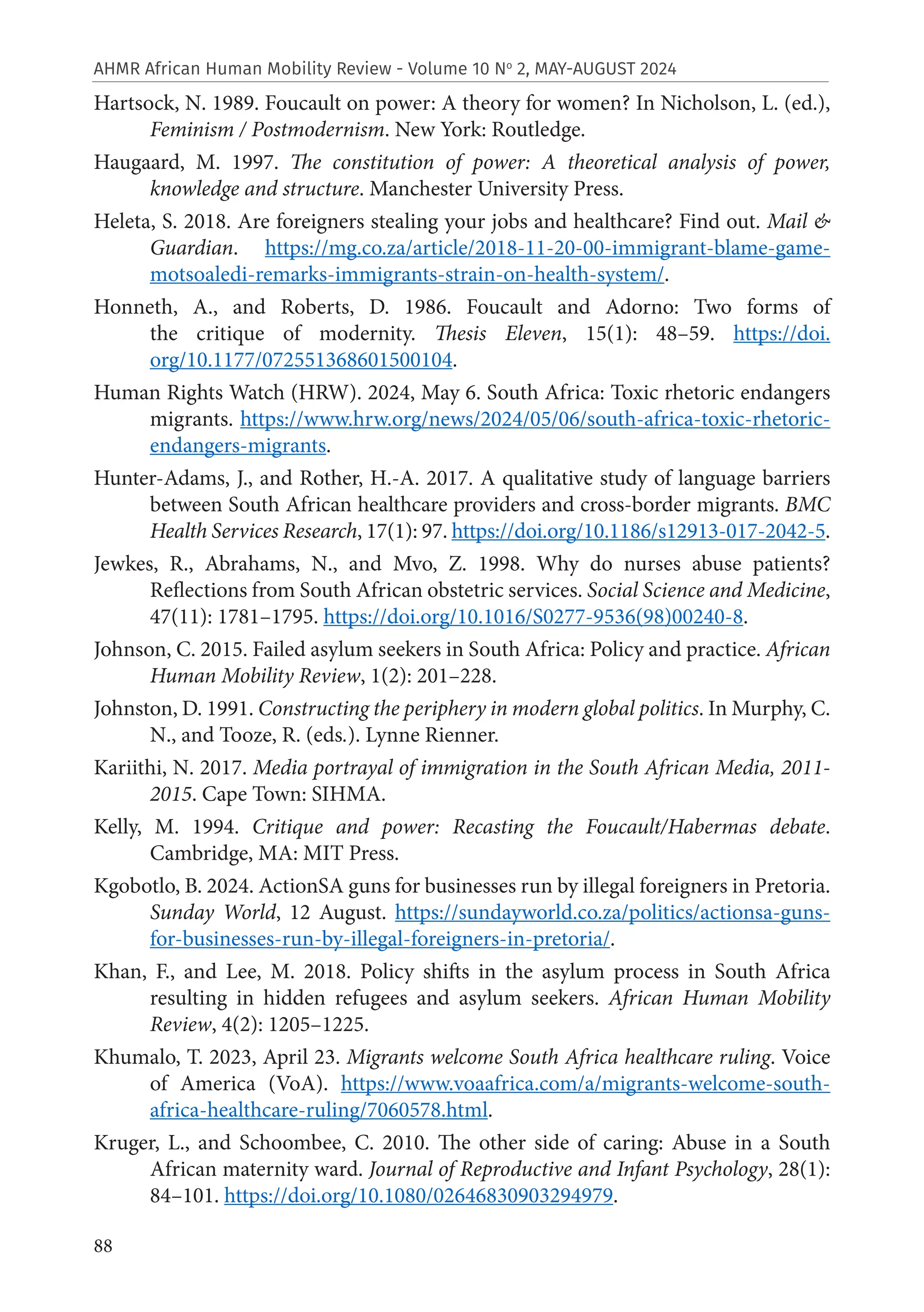 88
AHMR African Human Mobility Review - Volume 10 No
2, MAY-AUGUST 2024
Hartsock, N. 1989. Foucault on power: A theory for women? In Nicholson, L. (ed.),
Feminism / Postmodernism. New York: Routledge.
Haugaard, M. 1997. The constitution of power: A theoretical analysis of power,
knowledge and structure. Manchester University Press.
Heleta, S. 2018. Are foreigners stealing your jobs and healthcare? Find out. Mail &
Guardian. https://mg.co.za/article/2018-11-20-00-immigrant-blame-game-
motsoaledi-remarks-immigrants-strain-on-health-system/.
Honneth, A., and Roberts, D. 1986. Foucault and Adorno: Two forms of
the critique of modernity. Thesis Eleven, 15(1): 48–59. https://doi.
org/10.1177/072551368601500104.
Human Rights Watch (HRW). 2024, May 6. South Africa: Toxic rhetoric endangers
migrants. https://www.hrw.org/news/2024/05/06/south-africa-toxic-rhetoric-
endangers-migrants.
Hunter-Adams, J., and Rother, H.-A. 2017. A qualitative study of language barriers
between South African healthcare providers and cross-border migrants. BMC
Health Services Research, 17(1): 97. https://doi.org/10.1186/s12913-017-2042-5.
Jewkes, R., Abrahams, N., and Mvo, Z. 1998. Why do nurses abuse patients?
Reflections from South African obstetric services. Social Science and Medicine,
47(11): 1781–1795. https://doi.org/10.1016/S0277-9536(98)00240-8.
Johnson, C. 2015. Failed asylum seekers in South Africa: Policy and practice. African
Human Mobility Review, 1(2): 201–228.
Johnston, D. 1991. Constructing the periphery in modern global politics. In Murphy, C.
N., and Tooze, R. (eds.). Lynne Rienner.
Kariithi, N. 2017. Media portrayal of immigration in the South African Media, 2011-
2015. Cape Town: SIHMA.
Kelly, M. 1994. Critique and power: Recasting the Foucault/Habermas debate.
Cambridge, MA: MIT Press.
Kgobotlo, B. 2024. ActionSA guns for businesses run by illegal foreigners in Pretoria.
Sunday World, 12 August. https://sundayworld.co.za/politics/actionsa-guns-
for-businesses-run-by-illegal-foreigners-in-pretoria/.
Khan, F., and Lee, M. 2018. Policy shifts in the asylum process in South Africa
resulting in hidden refugees and asylum seekers. African Human Mobility
Review, 4(2): 1205–1225.
Khumalo, T. 2023, April 23. Migrants welcome South Africa healthcare ruling. Voice
of America (VoA). https://www.voaafrica.com/a/migrants-welcome-south-
africa-healthcare-ruling/7060578.html.
Kruger, L., and Schoombee, C. 2010. The other side of caring: Abuse in a South
African maternity ward. Journal of Reproductive and Infant Psychology, 28(1):
84–101. https://doi.org/10.1080/02646830903294979.
 
