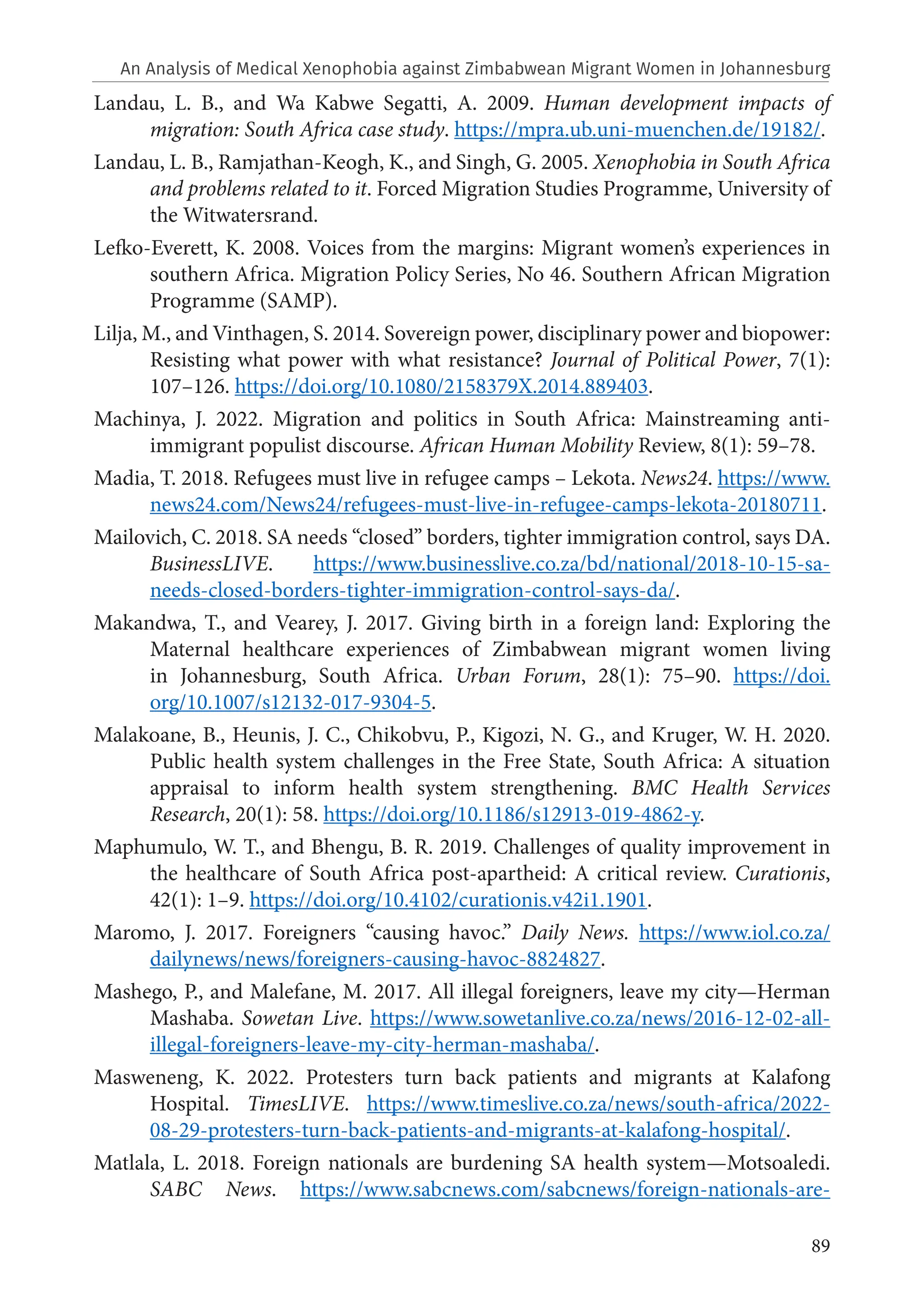 89
Landau, L. B., and Wa Kabwe Segatti, A. 2009. Human development impacts of
migration: South Africa case study. https://mpra.ub.uni-muenchen.de/19182/.
Landau, L. B., Ramjathan-Keogh, K., and Singh, G. 2005. Xenophobia in South Africa
and problems related to it. Forced Migration Studies Programme, University of
the Witwatersrand.
Lefko-Everett, K. 2008. Voices from the margins: Migrant women’s experiences in
southern Africa. Migration Policy Series, No 46. Southern African Migration
Programme (SAMP).
Lilja, M., and Vinthagen, S. 2014. Sovereign power, disciplinary power and biopower:
Resisting what power with what resistance? Journal of Political Power, 7(1):
107–126. https://doi.org/10.1080/2158379X.2014.889403.
Machinya, J. 2022. Migration and politics in South Africa: Mainstreaming anti-
immigrant populist discourse. African Human Mobility Review, 8(1): 59–78.
Madia, T. 2018. Refugees must live in refugee camps – Lekota. News24. https://www.
news24.com/News24/refugees-must-live-in-refugee-camps-lekota-20180711.
Mailovich, C. 2018. SA needs “closed” borders, tighter immigration control, says DA.
BusinessLIVE. https://www.businesslive.co.za/bd/national/2018-10-15-sa-
needs-closed-borders-tighter-immigration-control-says-da/.
Makandwa, T., and Vearey, J. 2017. Giving birth in a foreign land: Exploring the
Maternal healthcare experiences of Zimbabwean migrant women living
in Johannesburg, South Africa. Urban Forum, 28(1): 75–90. https://doi.
org/10.1007/s12132-017-9304-5.
Malakoane, B., Heunis, J. C., Chikobvu, P., Kigozi, N. G., and Kruger, W. H. 2020.
Public health system challenges in the Free State, South Africa: A situation
appraisal to inform health system strengthening. BMC Health Services
Research, 20(1): 58. https://doi.org/10.1186/s12913-019-4862-y.
Maphumulo, W. T., and Bhengu, B. R. 2019. Challenges of quality improvement in
the healthcare of South Africa post-apartheid: A critical review. Curationis,
42(1): 1–9. https://doi.org/10.4102/curationis.v42i1.1901.
Maromo, J. 2017. Foreigners “causing havoc.” Daily News. https://www.iol.co.za/
dailynews/news/foreigners-causing-havoc-8824827.
Mashego, P., and Malefane, M. 2017. All illegal foreigners, leave my city—Herman
Mashaba. Sowetan Live. https://www.sowetanlive.co.za/news/2016-12-02-all-
illegal-foreigners-leave-my-city-herman-mashaba/.
Masweneng, K. 2022. Protesters turn back patients and migrants at Kalafong
Hospital. TimesLIVE. https://www.timeslive.co.za/news/south-africa/2022-
08-29-protesters-turn-back-patients-and-migrants-at-kalafong-hospital/.
Matlala, L. 2018. Foreign nationals are burdening SA health system—Motsoaledi.
SABC News. https://www.sabcnews.com/sabcnews/foreign-nationals-are-
An Analysis of Medical Xenophobia against Zimbabwean Migrant Women in Johannesburg
 