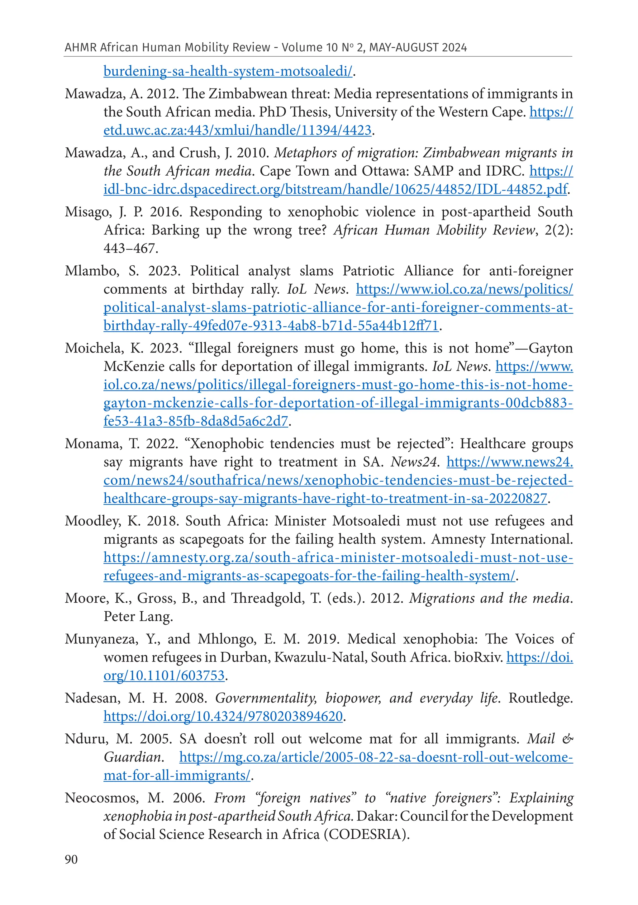 90
AHMR African Human Mobility Review - Volume 10 No
2, MAY-AUGUST 2024
burdening-sa-health-system-motsoaledi/.
Mawadza, A. 2012. The Zimbabwean threat: Media representations of immigrants in
the South African media. PhD Thesis, University of the Western Cape. https://
etd.uwc.ac.za:443/xmlui/handle/11394/4423.
Mawadza, A., and Crush, J. 2010. Metaphors of migration: Zimbabwean migrants in
the South African media. Cape Town and Ottawa: SAMP and IDRC. https://
idl-bnc-idrc.dspacedirect.org/bitstream/handle/10625/44852/IDL-44852.pdf.
Misago, J. P. 2016. Responding to xenophobic violence in post-apartheid South
Africa: Barking up the wrong tree? African Human Mobility Review, 2(2):
443–467.
Mlambo, S. 2023. Political analyst slams Patriotic Alliance for anti-foreigner
comments at birthday rally. IoL News. https://www.iol.co.za/news/politics/
political-analyst-slams-patriotic-alliance-for-anti-foreigner-comments-at-
birthday-rally-49fed07e-9313-4ab8-b71d-55a44b12ff71.
Moichela, K. 2023. “Illegal foreigners must go home, this is not home”—Gayton
McKenzie calls for deportation of illegal immigrants. IoL News. https://www.
iol.co.za/news/politics/illegal-foreigners-must-go-home-this-is-not-home-
gayton-mckenzie-calls-for-deportation-of-illegal-immigrants-00dcb883-
fe53-41a3-85fb-8da8d5a6c2d7.
Monama, T. 2022. “Xenophobic tendencies must be rejected”: Healthcare groups
say migrants have right to treatment in SA. News24. https://www.news24.
com/news24/southafrica/news/xenophobic-tendencies-must-be-rejected-
healthcare-groups-say-migrants-have-right-to-treatment-in-sa-20220827.
Moodley, K. 2018. South Africa: Minister Motsoaledi must not use refugees and
migrants as scapegoats for the failing health system. Amnesty International.
https://amnesty.org.za/south-africa-minister-motsoaledi-must-not-use-
refugees-and-migrants-as-scapegoats-for-the-failing-health-system/.
Moore, K., Gross, B., and Threadgold, T. (eds.). 2012. Migrations and the media.
Peter Lang.
Munyaneza, Y., and Mhlongo, E. M. 2019. Medical xenophobia: The Voices of
women refugees in Durban, Kwazulu-Natal, South Africa. bioRxiv. https://doi.
org/10.1101/603753.
Nadesan, M. H. 2008. Governmentality, biopower, and everyday life. Routledge.
https://doi.org/10.4324/9780203894620.
Nduru, M. 2005. SA doesn’t roll out welcome mat for all immigrants. Mail &
Guardian. https://mg.co.za/article/2005-08-22-sa-doesnt-roll-out-welcome-
mat-for-all-immigrants/.
Neocosmos, M. 2006. From “foreign natives” to “native foreigners”: Explaining
xenophobiainpost-apartheidSouthAfrica.Dakar:CouncilfortheDevelopment
of Social Science Research in Africa (CODESRIA).
 