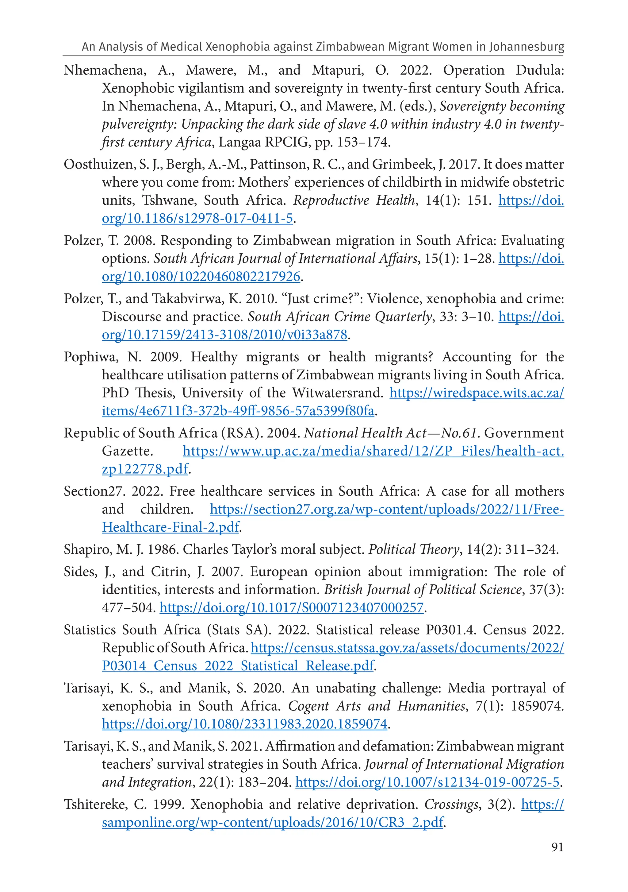 91
Nhemachena, A., Mawere, M., and Mtapuri, O. 2022. Operation Dudula:
Xenophobic vigilantism and sovereignty in twenty-first century South Africa.
In Nhemachena, A., Mtapuri, O., and Mawere, M. (eds.), Sovereignty becoming
pulvereignty: Unpacking the dark side of slave 4.0 within industry 4.0 in twenty-
first century Africa, Langaa RPCIG, pp. 153–174.
Oosthuizen, S. J., Bergh, A.-M., Pattinson, R. C., and Grimbeek, J. 2017. It does matter
where you come from: Mothers’ experiences of childbirth in midwife obstetric
units, Tshwane, South Africa. Reproductive Health, 14(1): 151. https://doi.
org/10.1186/s12978-017-0411-5.
Polzer, T. 2008. Responding to Zimbabwean migration in South Africa: Evaluating
options. South African Journal of International Affairs, 15(1): 1–28. https://doi.
org/10.1080/10220460802217926.
Polzer, T., and Takabvirwa, K. 2010. “Just crime?”: Violence, xenophobia and crime:
Discourse and practice. South African Crime Quarterly, 33: 3–10. https://doi.
org/10.17159/2413-3108/2010/v0i33a878.
Pophiwa, N. 2009. Healthy migrants or health migrants? Accounting for the
healthcare utilisation patterns of Zimbabwean migrants living in South Africa.
PhD Thesis, University of the Witwatersrand. https://wiredspace.wits.ac.za/
items/4e6711f3-372b-49ff-9856-57a5399f80fa.
Republic of South Africa (RSA). 2004. National Health Act—No.61. Government
Gazette. https://www.up.ac.za/media/shared/12/ZP_Files/health-act.
zp122778.pdf.
Section27. 2022. Free healthcare services in South Africa: A case for all mothers
and children. https://section27.org.za/wp-content/uploads/2022/11/Free-
Healthcare-Final-2.pdf.
Shapiro, M. J. 1986. Charles Taylor’s moral subject. Political Theory, 14(2): 311–324.
Sides, J., and Citrin, J. 2007. European opinion about immigration: The role of
identities, interests and information. British Journal of Political Science, 37(3):
477–504. https://doi.org/10.1017/S0007123407000257.
Statistics South Africa (Stats SA). 2022. Statistical release P0301.4. Census 2022.
RepublicofSouthAfrica.https://census.statssa.gov.za/assets/documents/2022/
P03014_Census_2022_Statistical_Release.pdf.
Tarisayi, K. S., and Manik, S. 2020. An unabating challenge: Media portrayal of
xenophobia in South Africa. Cogent Arts and Humanities, 7(1): 1859074.
https://doi.org/10.1080/23311983.2020.1859074.
Tarisayi, K. S., and Manik, S. 2021. Affirmation and defamation: Zimbabwean migrant
teachers’ survival strategies in South Africa. Journal of International Migration
and Integration, 22(1): 183–204. https://doi.org/10.1007/s12134-019-00725-5.
Tshitereke, C. 1999. Xenophobia and relative deprivation. Crossings, 3(2). https://
samponline.org/wp-content/uploads/2016/10/CR3_2.pdf.
An Analysis of Medical Xenophobia against Zimbabwean Migrant Women in Johannesburg
 