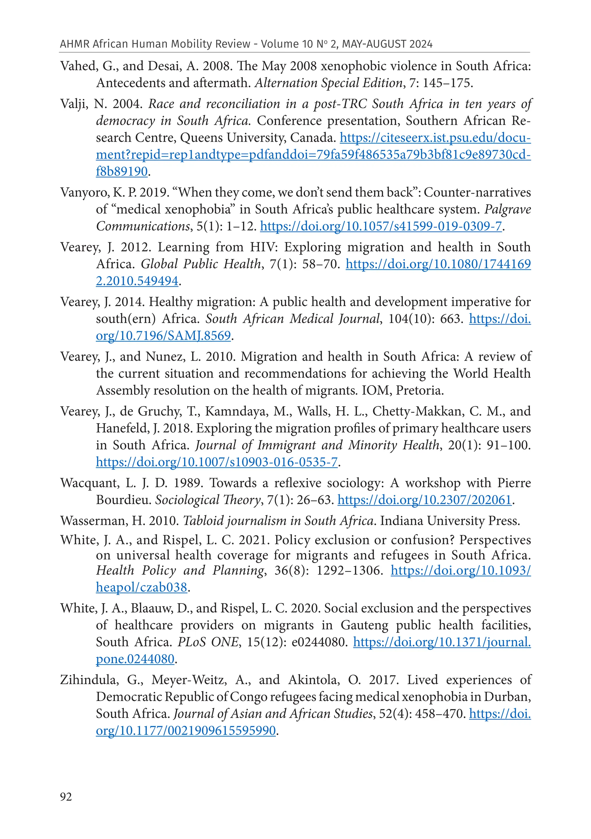 92
AHMR African Human Mobility Review - Volume 10 No
2, MAY-AUGUST 2024
Vahed, G., and Desai, A. 2008. The May 2008 xenophobic violence in South Africa:
Antecedents and aftermath. Alternation Special Edition, 7: 145–175.
Valji, N. 2004. Race and reconciliation in a post-TRC South Africa in ten years of
democracy in South Africa. Conference presentation, Southern African Re-
search Centre, Queens University, Canada. https://citeseerx.ist.psu.edu/docu-
ment?repid=rep1andtype=pdfanddoi=79fa59f486535a79b3bf81c9e89730cd-
f8b89190.
Vanyoro, K. P. 2019. “When they come, we don’t send them back”: Counter-narratives
of “medical xenophobia” in South Africa’s public healthcare system. Palgrave
Communications, 5(1): 1–12. https://doi.org/10.1057/s41599-019-0309-7.
Vearey, J. 2012. Learning from HIV: Exploring migration and health in South
Africa. Global Public Health, 7(1): 58–70. https://doi.org/10.1080/1744169
2.2010.549494.
Vearey, J. 2014. Healthy migration: A public health and development imperative for
south(ern) Africa. South African Medical Journal, 104(10): 663. https://doi.
org/10.7196/SAMJ.8569.
Vearey, J., and Nunez, L. 2010. Migration and health in South Africa: A review of
the current situation and recommendations for achieving the World Health
Assembly resolution on the health of migrants. IOM, Pretoria.
Vearey, J., de Gruchy, T., Kamndaya, M., Walls, H. L., Chetty-Makkan, C. M., and
Hanefeld, J. 2018. Exploring the migration profiles of primary healthcare users
in South Africa. Journal of Immigrant and Minority Health, 20(1): 91–100.
https://doi.org/10.1007/s10903-016-0535-7.
Wacquant, L. J. D. 1989. Towards a reflexive sociology: A workshop with Pierre
Bourdieu. Sociological Theory, 7(1): 26–63. https://doi.org/10.2307/202061.
Wasserman, H. 2010. Tabloid journalism in South Africa. Indiana University Press.
White, J. A., and Rispel, L. C. 2021. Policy exclusion or confusion? Perspectives
on universal health coverage for migrants and refugees in South Africa.
Health Policy and Planning, 36(8): 1292–1306. https://doi.org/10.1093/
heapol/czab038.
White, J. A., Blaauw, D., and Rispel, L. C. 2020. Social exclusion and the perspectives
of healthcare providers on migrants in Gauteng public health facilities,
South Africa. PLoS ONE, 15(12): e0244080. https://doi.org/10.1371/journal.
pone.0244080.
Zihindula, G., Meyer-Weitz, A., and Akintola, O. 2017. Lived experiences of
Democratic Republic of Congo refugees facing medical xenophobia in Durban,
South Africa. Journal of Asian and African Studies, 52(4): 458–470. https://doi.
org/10.1177/0021909615595990.
 