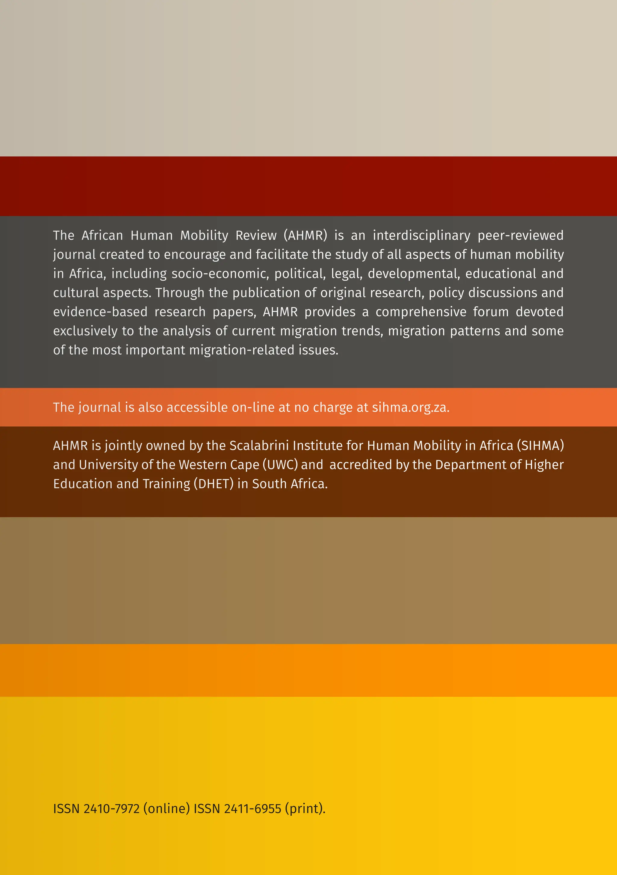 The African Human Mobility Review (AHMR) is an interdisciplinary peer-reviewed
journal created to encourage and facilitate the study of all aspects of human mobility
in Africa, including socio-economic, political, legal, developmental, educational and
cultural aspects. Through the publication of original research, policy discussions and
evidence-based research papers, AHMR provides a comprehensive forum devoted
exclusively to the analysis of current migration trends, migration patterns and some
of the most important migration-related issues.
The journal is also accessible on-line at no charge at sihma.org.za.
AHMR is jointly owned by the Scalabrini Institute for Human Mobility in Africa (SIHMA)
and University of the Western Cape (UWC) and accredited by the Department of Higher
Education and Training (DHET) in South Africa.
ISSN 2410-7972 (online) ISSN 2411-6955 (print).
 