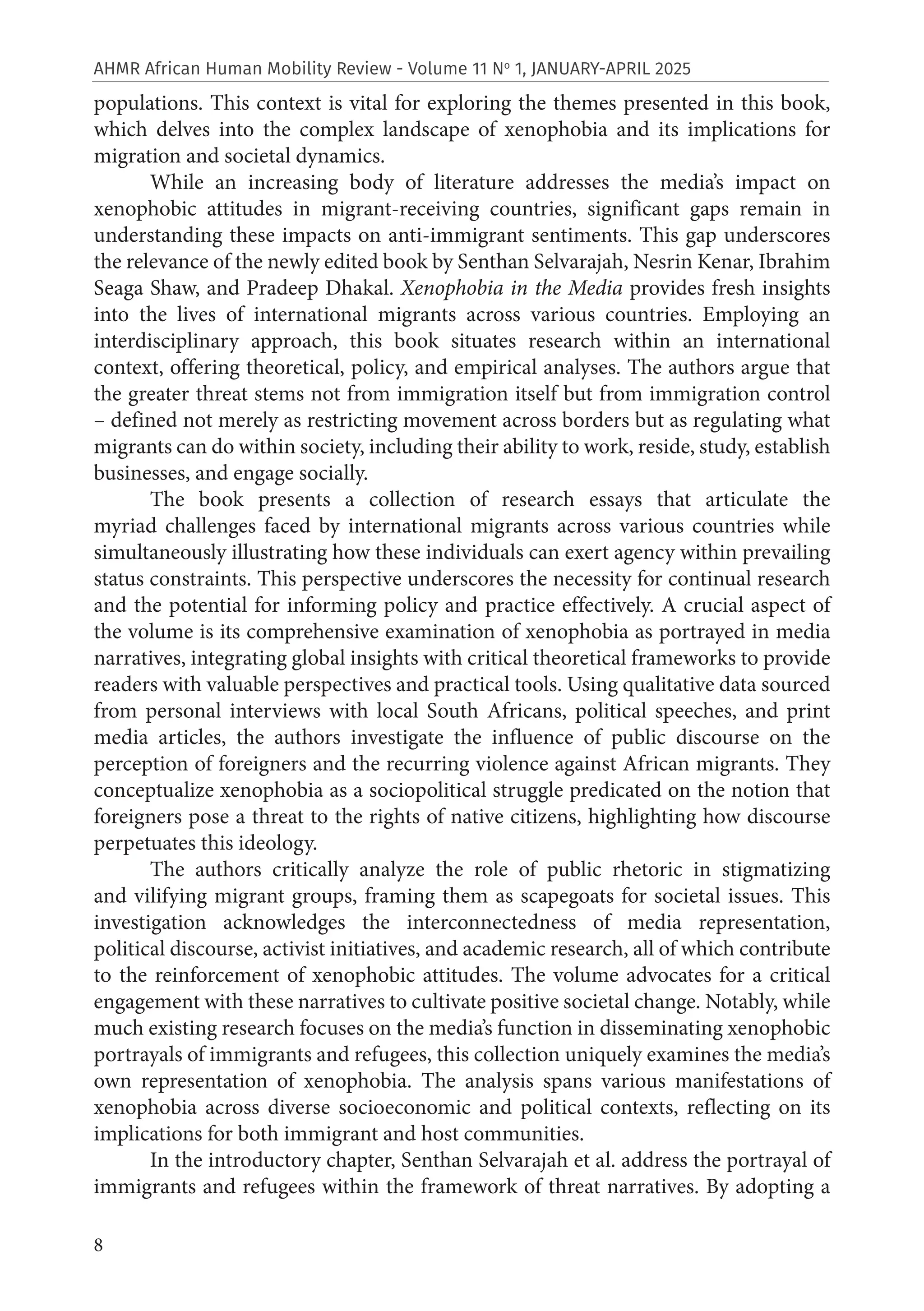 8
AHMR African Human Mobility Review - Volume 11 No
1, JANUARY-APRIL 2025
populations. This context is vital for exploring the themes presented in this book,
which delves into the complex landscape of xenophobia and its implications for
migration and societal dynamics.
While an increasing body of literature addresses the media’s impact on
xenophobic attitudes in migrant-receiving countries, significant gaps remain in
understanding these impacts on anti-immigrant sentiments. This gap underscores
the relevance of the newly edited book by Senthan Selvarajah, Nesrin Kenar, Ibrahim
Seaga Shaw, and Pradeep Dhakal. Xenophobia in the Media provides fresh insights
into the lives of international migrants across various countries. Employing an
interdisciplinary approach, this book situates research within an international
context, offering theoretical, policy, and empirical analyses. The authors argue that
the greater threat stems not from immigration itself but from immigration control
– defined not merely as restricting movement across borders but as regulating what
migrants can do within society, including their ability to work, reside, study, establish
businesses, and engage socially.
The book presents a collection of research essays that articulate the
myriad challenges faced by international migrants across various countries while
simultaneously illustrating how these individuals can exert agency within prevailing
status constraints. This perspective underscores the necessity for continual research
and the potential for informing policy and practice effectively. A crucial aspect of
the volume is its comprehensive examination of xenophobia as portrayed in media
narratives, integrating global insights with critical theoretical frameworks to provide
readers with valuable perspectives and practical tools. Using qualitative data sourced
from personal interviews with local South Africans, political speeches, and print
media articles, the authors investigate the influence of public discourse on the
perception of foreigners and the recurring violence against African migrants. They
conceptualize xenophobia as a sociopolitical struggle predicated on the notion that
foreigners pose a threat to the rights of native citizens, highlighting how discourse
perpetuates this ideology.
The authors critically analyze the role of public rhetoric in stigmatizing
and vilifying migrant groups, framing them as scapegoats for societal issues. This
investigation acknowledges the interconnectedness of media representation,
political discourse, activist initiatives, and academic research, all of which contribute
to the reinforcement of xenophobic attitudes. The volume advocates for a critical
engagement with these narratives to cultivate positive societal change. Notably, while
much existing research focuses on the media’s function in disseminating xenophobic
portrayals of immigrants and refugees, this collection uniquely examines the media’s
own representation of xenophobia. The analysis spans various manifestations of
xenophobia across diverse socioeconomic and political contexts, reflecting on its
implications for both immigrant and host communities.
In the introductory chapter, Senthan Selvarajah et al. address the portrayal of
immigrants and refugees within the framework of threat narratives. By adopting a
 