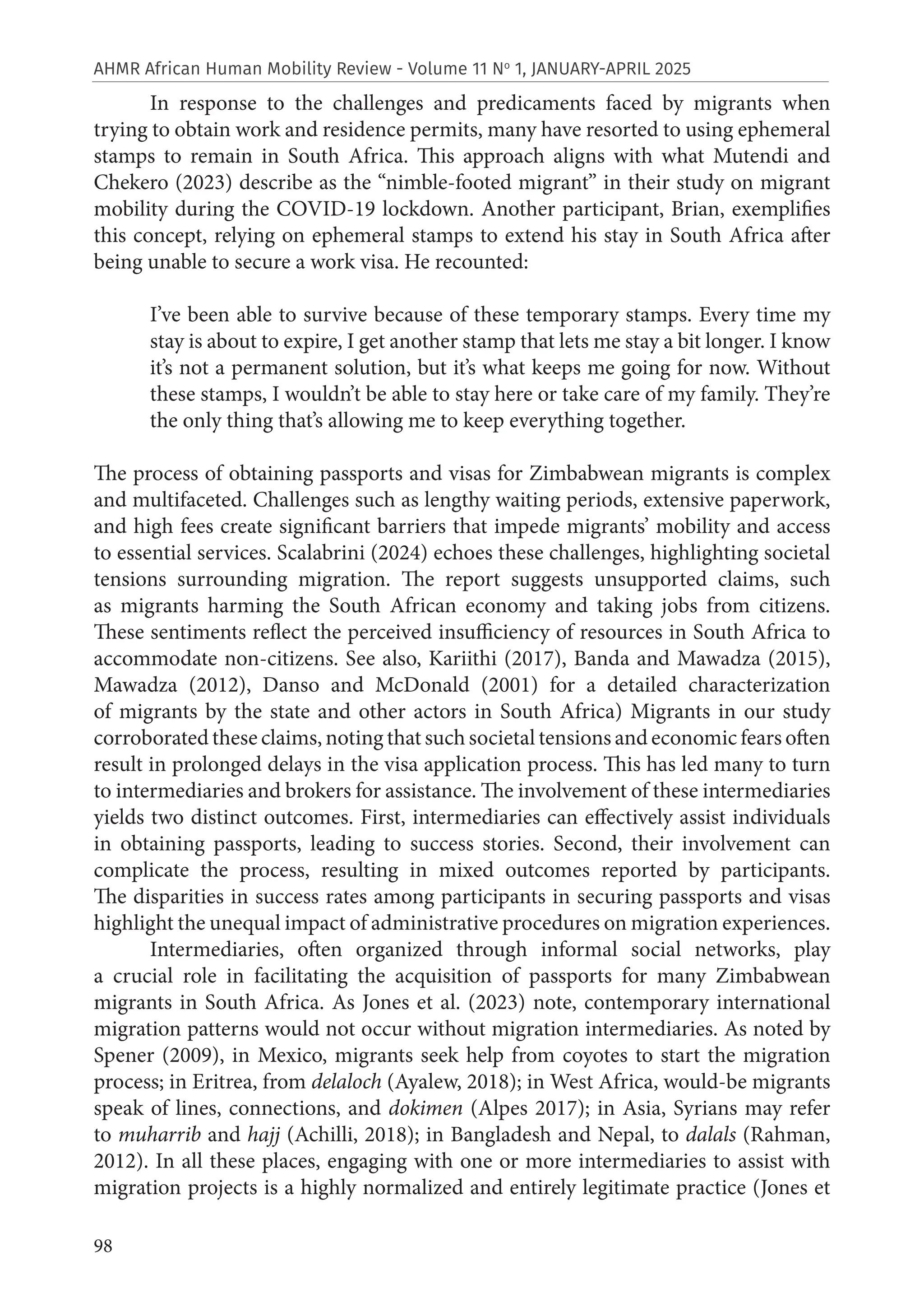 98
AHMR African Human Mobility Review - Volume 11 No
1, JANUARY-APRIL 2025
In response to the challenges and predicaments faced by migrants when
trying to obtain work and residence permits, many have resorted to using ephemeral
stamps to remain in South Africa. This approach aligns with what Mutendi and
Chekero (2023) describe as the “nimble-footed migrant” in their study on migrant
mobility during the COVID-19 lockdown. Another participant, Brian, exemplifies
this concept, relying on ephemeral stamps to extend his stay in South Africa after
being unable to secure a work visa. He recounted:
I’ve been able to survive because of these temporary stamps. Every time my
stay is about to expire, I get another stamp that lets me stay a bit longer. I know
it’s not a permanent solution, but it’s what keeps me going for now. Without
these stamps, I wouldn’t be able to stay here or take care of my family. They’re
the only thing that’s allowing me to keep everything together.
The process of obtaining passports and visas for Zimbabwean migrants is complex
and multifaceted. Challenges such as lengthy waiting periods, extensive paperwork,
and high fees create significant barriers that impede migrants’ mobility and access
to essential services. Scalabrini (2024) echoes these challenges, highlighting societal
tensions surrounding migration. The report suggests unsupported claims, such
as migrants harming the South African economy and taking jobs from citizens.
These sentiments reflect the perceived insufficiency of resources in South Africa to
accommodate non-citizens. See also, Kariithi (2017), Banda and Mawadza (2015),
Mawadza (2012), Danso and McDonald (2001) for a detailed characterization
of migrants by the state and other actors in South Africa) Migrants in our study
corroborated these claims, noting that such societal tensions and economic fears often
result in prolonged delays in the visa application process. This has led many to turn
to intermediaries and brokers for assistance. The involvement of these intermediaries
yields two distinct outcomes. First, intermediaries can effectively assist individuals
in obtaining passports, leading to success stories. Second, their involvement can
complicate the process, resulting in mixed outcomes reported by participants.
The disparities in success rates among participants in securing passports and visas
highlight the unequal impact of administrative procedures on migration experiences.
Intermediaries, often organized through informal social networks, play
a crucial role in facilitating the acquisition of passports for many Zimbabwean
migrants in South Africa. As Jones et al. (2023) note, contemporary international
migration patterns would not occur without migration intermediaries. As noted by
Spener (2009), in Mexico, migrants seek help from coyotes to start the migration
process; in Eritrea, from delaloch (Ayalew, 2018); in West Africa, would-be migrants
speak of lines, connections, and dokimen (Alpes 2017); in Asia, Syrians may refer
to muharrib and hajj (Achilli, 2018); in Bangladesh and Nepal, to dalals (Rahman,
2012). In all these places, engaging with one or more intermediaries to assist with
migration projects is a highly normalized and entirely legitimate practice (Jones et
 