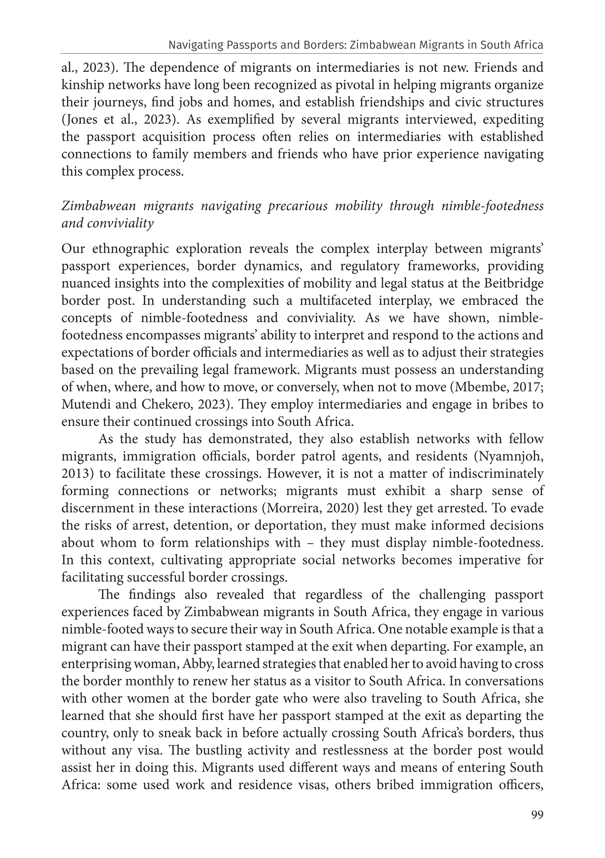 99
al., 2023). The dependence of migrants on intermediaries is not new. Friends and
kinship networks have long been recognized as pivotal in helping migrants organize
their journeys, find jobs and homes, and establish friendships and civic structures
(Jones et al., 2023). As exemplified by several migrants interviewed, expediting
the passport acquisition process often relies on intermediaries with established
connections to family members and friends who have prior experience navigating
this complex process.
Zimbabwean migrants navigating precarious mobility through nimble-footedness
and conviviality
Our ethnographic exploration reveals the complex interplay between migrants’
passport experiences, border dynamics, and regulatory frameworks, providing
nuanced insights into the complexities of mobility and legal status at the Beitbridge
border post. In understanding such a multifaceted interplay, we embraced the
concepts of nimble-footedness and conviviality. As we have shown, nimble-
footedness encompasses migrants’ ability to interpret and respond to the actions and
expectations of border officials and intermediaries as well as to adjust their strategies
based on the prevailing legal framework. Migrants must possess an understanding
of when, where, and how to move, or conversely, when not to move (Mbembe, 2017;
Mutendi and Chekero, 2023). They employ intermediaries and engage in bribes to
ensure their continued crossings into South Africa.
As the study has demonstrated, they also establish networks with fellow
migrants, immigration officials, border patrol agents, and residents (Nyamnjoh,
2013) to facilitate these crossings. However, it is not a matter of indiscriminately
forming connections or networks; migrants must exhibit a sharp sense of
discernment in these interactions (Morreira, 2020) lest they get arrested. To evade
the risks of arrest, detention, or deportation, they must make informed decisions
about whom to form relationships with – they must display nimble-footedness.
In this context, cultivating appropriate social networks becomes imperative for
facilitating successful border crossings.
The findings also revealed that regardless of the challenging passport
experiences faced by Zimbabwean migrants in South Africa, they engage in various
nimble-footed ways to secure their way in South Africa. One notable example is that a
migrant can have their passport stamped at the exit when departing. For example, an
enterprising woman, Abby, learned strategies that enabled her to avoid having to cross
the border monthly to renew her status as a visitor to South Africa. In conversations
with other women at the border gate who were also traveling to South Africa, she
learned that she should first have her passport stamped at the exit as departing the
country, only to sneak back in before actually crossing South Africa’s borders, thus
without any visa. The bustling activity and restlessness at the border post would
assist her in doing this. Migrants used different ways and means of entering South
Africa: some used work and residence visas, others bribed immigration officers,
Navigating Passports and Borders: Zimbabwean Migrants in South Africa
 