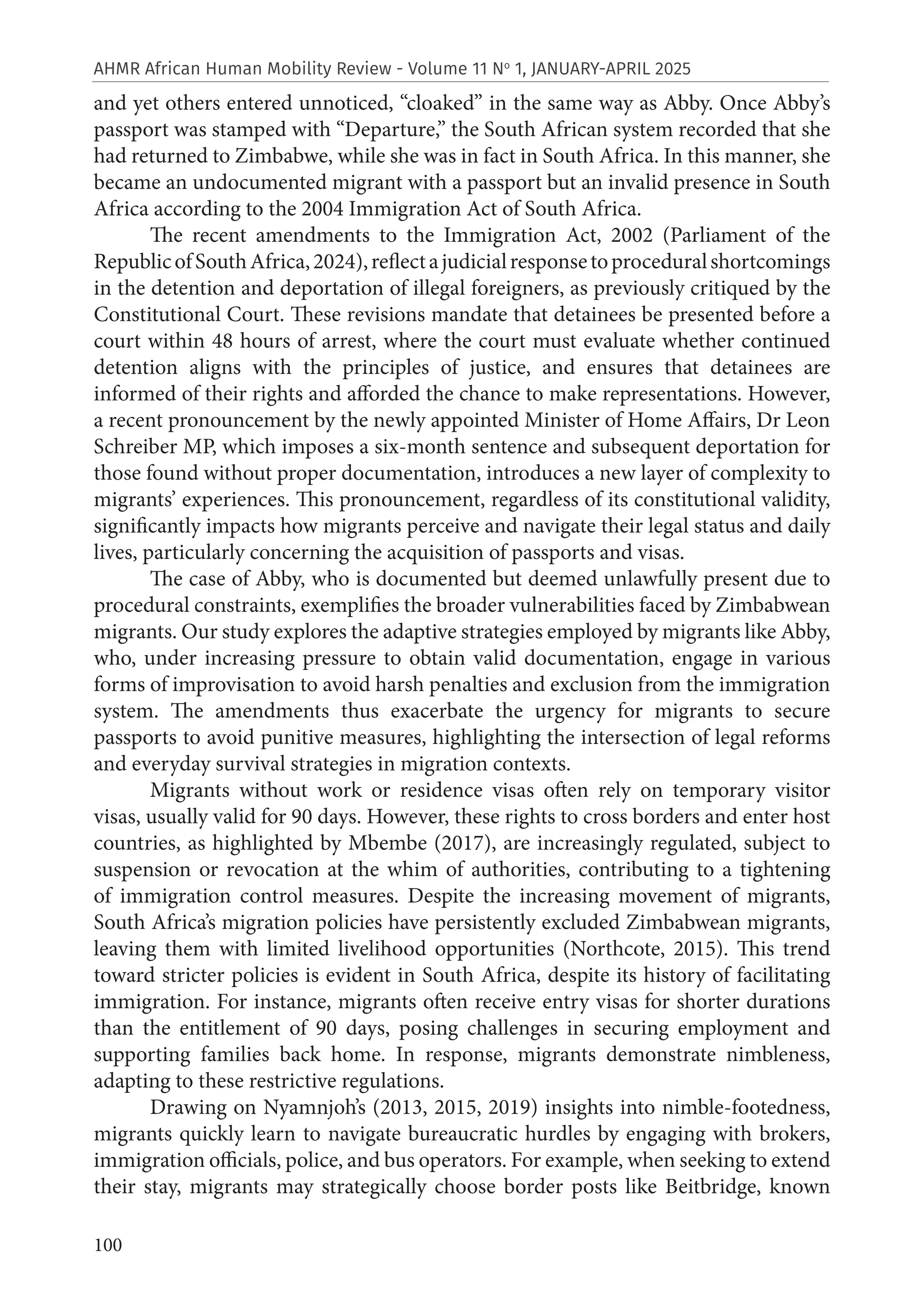 100
AHMR African Human Mobility Review - Volume 11 No
1, JANUARY-APRIL 2025
and yet others entered unnoticed, “cloaked” in the same way as Abby. Once Abby’s
passport was stamped with “Departure,” the South African system recorded that she
had returned to Zimbabwe, while she was in fact in South Africa. In this manner, she
became an undocumented migrant with a passport but an invalid presence in South
Africa according to the 2004 Immigration Act of South Africa.
The recent amendments to the Immigration Act, 2002 (Parliament of the
RepublicofSouthAfrica,2024),reflectajudicialresponsetoproceduralshortcomings
in the detention and deportation of illegal foreigners, as previously critiqued by the
Constitutional Court. These revisions mandate that detainees be presented before a
court within 48 hours of arrest, where the court must evaluate whether continued
detention aligns with the principles of justice, and ensures that detainees are
informed of their rights and afforded the chance to make representations. However,
a recent pronouncement by the newly appointed Minister of Home Affairs, Dr Leon
Schreiber MP, which imposes a six-month sentence and subsequent deportation for
those found without proper documentation, introduces a new layer of complexity to
migrants’ experiences. This pronouncement, regardless of its constitutional validity,
significantly impacts how migrants perceive and navigate their legal status and daily
lives, particularly concerning the acquisition of passports and visas.
The case of Abby, who is documented but deemed unlawfully present due to
procedural constraints, exemplifies the broader vulnerabilities faced by Zimbabwean
migrants. Our study explores the adaptive strategies employed by migrants like Abby,
who, under increasing pressure to obtain valid documentation, engage in various
forms of improvisation to avoid harsh penalties and exclusion from the immigration
system. The amendments thus exacerbate the urgency for migrants to secure
passports to avoid punitive measures, highlighting the intersection of legal reforms
and everyday survival strategies in migration contexts.
Migrants without work or residence visas often rely on temporary visitor
visas, usually valid for 90 days. However, these rights to cross borders and enter host
countries, as highlighted by Mbembe (2017), are increasingly regulated, subject to
suspension or revocation at the whim of authorities, contributing to a tightening
of immigration control measures. Despite the increasing movement of migrants,
South Africa’s migration policies have persistently excluded Zimbabwean migrants,
leaving them with limited livelihood opportunities (Northcote, 2015). This trend
toward stricter policies is evident in South Africa, despite its history of facilitating
immigration. For instance, migrants often receive entry visas for shorter durations
than the entitlement of 90 days, posing challenges in securing employment and
supporting families back home. In response, migrants demonstrate nimbleness,
adapting to these restrictive regulations.
Drawing on Nyamnjoh’s (2013, 2015, 2019) insights into nimble-footedness,
migrants quickly learn to navigate bureaucratic hurdles by engaging with brokers,
immigration officials, police, and bus operators. For example, when seeking to extend
their stay, migrants may strategically choose border posts like Beitbridge, known
 