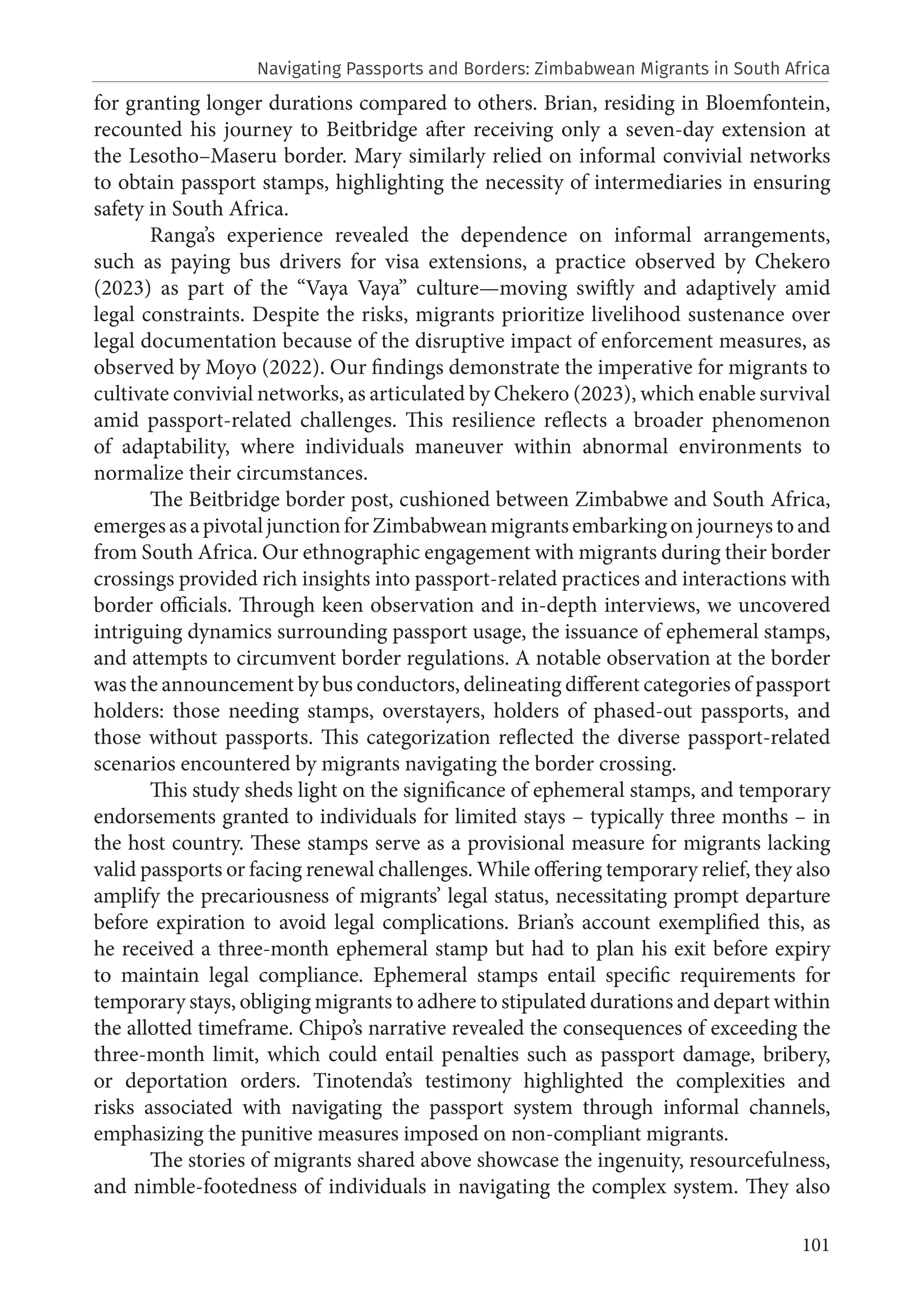 101
for granting longer durations compared to others. Brian, residing in Bloemfontein,
recounted his journey to Beitbridge after receiving only a seven-day extension at
the Lesotho–Maseru border. Mary similarly relied on informal convivial networks
to obtain passport stamps, highlighting the necessity of intermediaries in ensuring
safety in South Africa.
Ranga’s experience revealed the dependence on informal arrangements,
such as paying bus drivers for visa extensions, a practice observed by Chekero
(2023) as part of the “Vaya Vaya” culture—moving swiftly and adaptively amid
legal constraints. Despite the risks, migrants prioritize livelihood sustenance over
legal documentation because of the disruptive impact of enforcement measures, as
observed by Moyo (2022). Our findings demonstrate the imperative for migrants to
cultivate convivial networks, as articulated by Chekero (2023), which enable survival
amid passport-related challenges. This resilience reflects a broader phenomenon
of adaptability, where individuals maneuver within abnormal environments to
normalize their circumstances.
The Beitbridge border post, cushioned between Zimbabwe and South Africa,
emergesasapivotaljunctionforZimbabweanmigrantsembarkingonjourneystoand
from South Africa. Our ethnographic engagement with migrants during their border
crossings provided rich insights into passport-related practices and interactions with
border officials. Through keen observation and in-depth interviews, we uncovered
intriguing dynamics surrounding passport usage, the issuance of ephemeral stamps,
and attempts to circumvent border regulations. A notable observation at the border
was the announcement by bus conductors, delineating different categories of passport
holders: those needing stamps, overstayers, holders of phased-out passports, and
those without passports. This categorization reflected the diverse passport-related
scenarios encountered by migrants navigating the border crossing.
This study sheds light on the significance of ephemeral stamps, and temporary
endorsements granted to individuals for limited stays – typically three months – in
the host country. These stamps serve as a provisional measure for migrants lacking
valid passports or facing renewal challenges. While offering temporary relief, they also
amplify the precariousness of migrants’ legal status, necessitating prompt departure
before expiration to avoid legal complications. Brian’s account exemplified this, as
he received a three-month ephemeral stamp but had to plan his exit before expiry
to maintain legal compliance. Ephemeral stamps entail specific requirements for
temporary stays, obliging migrants to adhere to stipulated durations and depart within
the allotted timeframe. Chipo’s narrative revealed the consequences of exceeding the
three-month limit, which could entail penalties such as passport damage, bribery,
or deportation orders. Tinotenda’s testimony highlighted the complexities and
risks associated with navigating the passport system through informal channels,
emphasizing the punitive measures imposed on non-compliant migrants.
The stories of migrants shared above showcase the ingenuity, resourcefulness,
and nimble-footedness of individuals in navigating the complex system. They also
Navigating Passports and Borders: Zimbabwean Migrants in South Africa
 