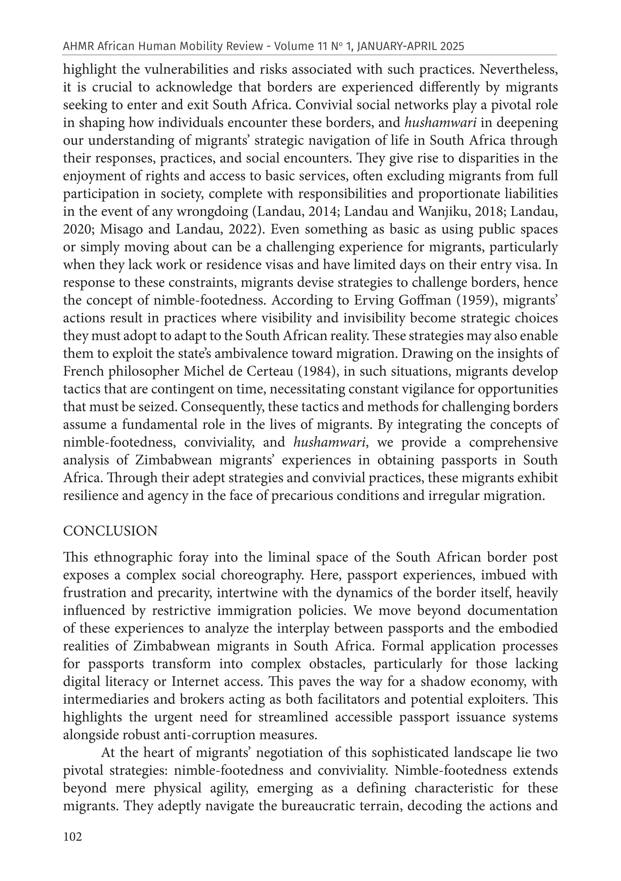 102
AHMR African Human Mobility Review - Volume 11 No
1, JANUARY-APRIL 2025
highlight the vulnerabilities and risks associated with such practices. Nevertheless,
it is crucial to acknowledge that borders are experienced differently by migrants
seeking to enter and exit South Africa. Convivial social networks play a pivotal role
in shaping how individuals encounter these borders, and hushamwari in deepening
our understanding of migrants’ strategic navigation of life in South Africa through
their responses, practices, and social encounters. They give rise to disparities in the
enjoyment of rights and access to basic services, often excluding migrants from full
participation in society, complete with responsibilities and proportionate liabilities
in the event of any wrongdoing (Landau, 2014; Landau and Wanjiku, 2018; Landau,
2020; Misago and Landau, 2022). Even something as basic as using public spaces
or simply moving about can be a challenging experience for migrants, particularly
when they lack work or residence visas and have limited days on their entry visa. In
response to these constraints, migrants devise strategies to challenge borders, hence
the concept of nimble-footedness. According to Erving Goffman (1959), migrants’
actions result in practices where visibility and invisibility become strategic choices
they must adopt to adapt to the South African reality. These strategies may also enable
them to exploit the state’s ambivalence toward migration. Drawing on the insights of
French philosopher Michel de Certeau (1984), in such situations, migrants develop
tactics that are contingent on time, necessitating constant vigilance for opportunities
that must be seized. Consequently, these tactics and methods for challenging borders
assume a fundamental role in the lives of migrants. By integrating the concepts of
nimble-footedness, conviviality, and hushamwari, we provide a comprehensive
analysis of Zimbabwean migrants’ experiences in obtaining passports in South
Africa. Through their adept strategies and convivial practices, these migrants exhibit
resilience and agency in the face of precarious conditions and irregular migration.
CONCLUSION
This ethnographic foray into the liminal space of the South African border post
exposes a complex social choreography. Here, passport experiences, imbued with
frustration and precarity, intertwine with the dynamics of the border itself, heavily
influenced by restrictive immigration policies. We move beyond documentation
of these experiences to analyze the interplay between passports and the embodied
realities of Zimbabwean migrants in South Africa. Formal application processes
for passports transform into complex obstacles, particularly for those lacking
digital literacy or Internet access. This paves the way for a shadow economy, with
intermediaries and brokers acting as both facilitators and potential exploiters. This
highlights the urgent need for streamlined accessible passport issuance systems
alongside robust anti-corruption measures.
At the heart of migrants’ negotiation of this sophisticated landscape lie two
pivotal strategies: nimble-footedness and conviviality. Nimble-footedness extends
beyond mere physical agility, emerging as a defining characteristic for these
migrants. They adeptly navigate the bureaucratic terrain, decoding the actions and
 