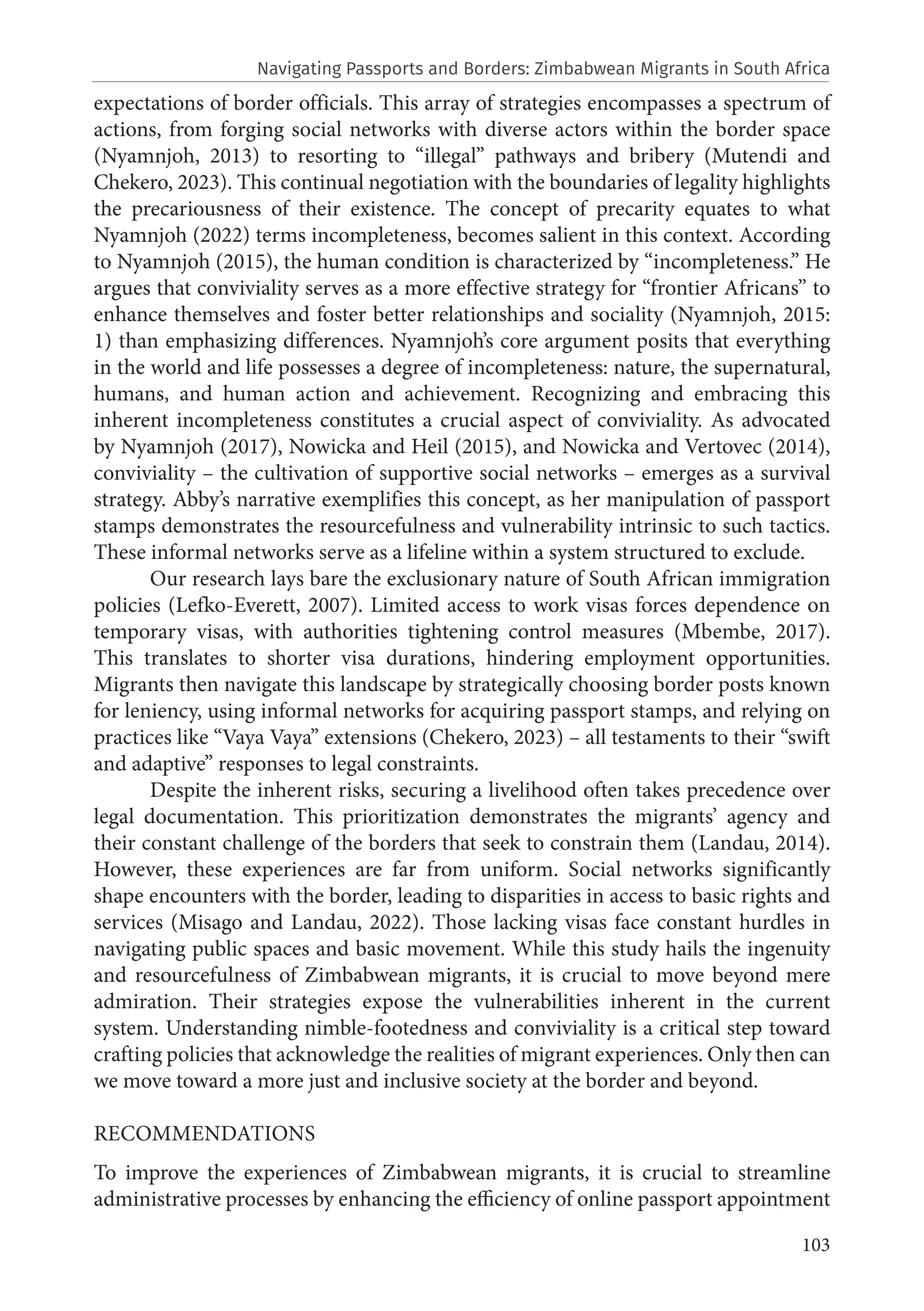 103
expectations of border officials. This array of strategies encompasses a spectrum of
actions, from forging social networks with diverse actors within the border space
(Nyamnjoh, 2013) to resorting to “illegal” pathways and bribery (Mutendi and
Chekero, 2023). This continual negotiation with the boundaries of legality highlights
the precariousness of their existence. The concept of precarity equates to what
Nyamnjoh (2022) terms incompleteness, becomes salient in this context. According
to Nyamnjoh (2015), the human condition is characterized by “incompleteness.” He
argues that conviviality serves as a more effective strategy for “frontier Africans” to
enhance themselves and foster better relationships and sociality (Nyamnjoh, 2015:
1) than emphasizing differences. Nyamnjoh’s core argument posits that everything
in the world and life possesses a degree of incompleteness: nature, the supernatural,
humans, and human action and achievement. Recognizing and embracing this
inherent incompleteness constitutes a crucial aspect of conviviality. As advocated
by Nyamnjoh (2017), Nowicka and Heil (2015), and Nowicka and Vertovec (2014),
conviviality – the cultivation of supportive social networks – emerges as a survival
strategy. Abby’s narrative exemplifies this concept, as her manipulation of passport
stamps demonstrates the resourcefulness and vulnerability intrinsic to such tactics.
These informal networks serve as a lifeline within a system structured to exclude.
Our research lays bare the exclusionary nature of South African immigration
policies (Lefko-Everett, 2007). Limited access to work visas forces dependence on
temporary visas, with authorities tightening control measures (Mbembe, 2017).
This translates to shorter visa durations, hindering employment opportunities.
Migrants then navigate this landscape by strategically choosing border posts known
for leniency, using informal networks for acquiring passport stamps, and relying on
practices like “Vaya Vaya” extensions (Chekero, 2023) – all testaments to their “swift
and adaptive” responses to legal constraints.
Despite the inherent risks, securing a livelihood often takes precedence over
legal documentation. This prioritization demonstrates the migrants’ agency and
their constant challenge of the borders that seek to constrain them (Landau, 2014).
However, these experiences are far from uniform. Social networks significantly
shape encounters with the border, leading to disparities in access to basic rights and
services (Misago and Landau, 2022). Those lacking visas face constant hurdles in
navigating public spaces and basic movement. While this study hails the ingenuity
and resourcefulness of Zimbabwean migrants, it is crucial to move beyond mere
admiration. Their strategies expose the vulnerabilities inherent in the current
system. Understanding nimble-footedness and conviviality is a critical step toward
crafting policies that acknowledge the realities of migrant experiences. Only then can
we move toward a more just and inclusive society at the border and beyond.
RECOMMENDATIONS
To improve the experiences of Zimbabwean migrants, it is crucial to streamline
administrative processes by enhancing the efficiency of online passport appointment
Navigating Passports and Borders: Zimbabwean Migrants in South Africa
 