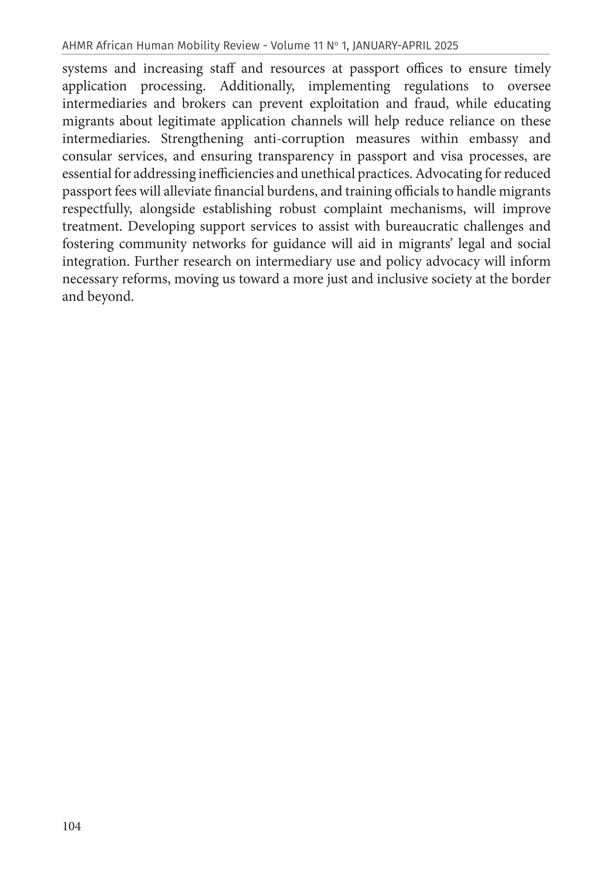 104
AHMR African Human Mobility Review - Volume 11 No
1, JANUARY-APRIL 2025
systems and increasing staff and resources at passport offices to ensure timely
application processing. Additionally, implementing regulations to oversee
intermediaries and brokers can prevent exploitation and fraud, while educating
migrants about legitimate application channels will help reduce reliance on these
intermediaries. Strengthening anti-corruption measures within embassy and
consular services, and ensuring transparency in passport and visa processes, are
essential for addressing inefficiencies and unethical practices. Advocating for reduced
passport fees will alleviate financial burdens, and training officials to handle migrants
respectfully, alongside establishing robust complaint mechanisms, will improve
treatment. Developing support services to assist with bureaucratic challenges and
fostering community networks for guidance will aid in migrants’ legal and social
integration. Further research on intermediary use and policy advocacy will inform
necessary reforms, moving us toward a more just and inclusive society at the border
and beyond.
 