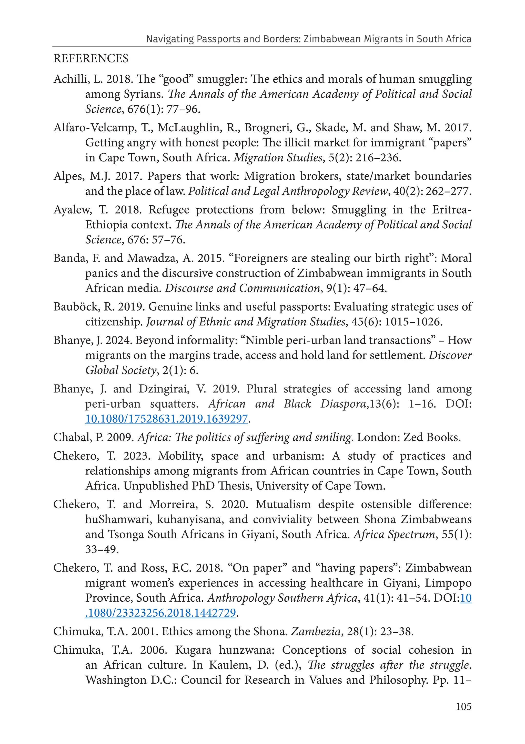 105
REFERENCES
Achilli, L. 2018. The “good” smuggler: The ethics and morals of human smuggling
among Syrians. The Annals of the American Academy of Political and Social
Science, 676(1): 77–96.
Alfaro-Velcamp, T., McLaughlin, R., Brogneri, G., Skade, M. and Shaw, M. 2017.
Getting angry with honest people: The illicit market for immigrant “papers”
in Cape Town, South Africa. Migration Studies, 5(2): 216–236.
Alpes, M.J. 2017. Papers that work: Migration brokers, state/market boundaries
and the place of law. Political and Legal Anthropology Review, 40(2): 262–277.
Ayalew, T. 2018. Refugee protections from below: Smuggling in the Eritrea-
Ethiopia context. The Annals of the American Academy of Political and Social
Science, 676: 57–76.
Banda, F. and Mawadza, A. 2015. “Foreigners are stealing our birth right”: Moral
panics and the discursive construction of Zimbabwean immigrants in South
African media. Discourse and Communication, 9(1): 47–64.
Bauböck, R. 2019. Genuine links and useful passports: Evaluating strategic uses of
citizenship. Journal of Ethnic and Migration Studies, 45(6): 1015–1026.
Bhanye, J. 2024. Beyond informality: “Nimble peri-urban land transactions” – How
migrants on the margins trade, access and hold land for settlement. Discover
Global Society, 2(1): 6.
Bhanye, J. and Dzingirai, V. 2019. Plural strategies of accessing land among
peri-urban squatters. African and Black Diaspora,13(6): 1–16. DOI:
10.1080/17528631.2019.1639297.
Chabal, P. 2009. Africa: The politics of suffering and smiling. London: Zed Books.
Chekero, T. 2023. Mobility, space and urbanism: A study of practices and
relationships among migrants from African countries in Cape Town, South
Africa. Unpublished PhD Thesis, University of Cape Town.
Chekero, T. and Morreira, S. 2020. Mutualism despite ostensible difference:
huShamwari, kuhanyisana, and conviviality between Shona Zimbabweans
and Tsonga South Africans in Giyani, South Africa. Africa Spectrum, 55(1):
33–49.
Chekero, T. and Ross, F.C. 2018. “On paper” and “having papers”: Zimbabwean
migrant women’s experiences in accessing healthcare in Giyani, Limpopo
Province, South Africa. Anthropology Southern Africa, 41(1): 41–54. DOI:10
.1080/23323256.2018.1442729.
Chimuka, T.A. 2001. Ethics among the Shona. Zambezia, 28(1): 23–38.
Chimuka, T.A. 2006. Kugara hunzwana: Conceptions of social cohesion in
an African culture. In Kaulem, D. (ed.), The struggles after the struggle.
Washington D.C.: Council for Research in Values and Philosophy. Pp. 11–
Navigating Passports and Borders: Zimbabwean Migrants in South Africa
 