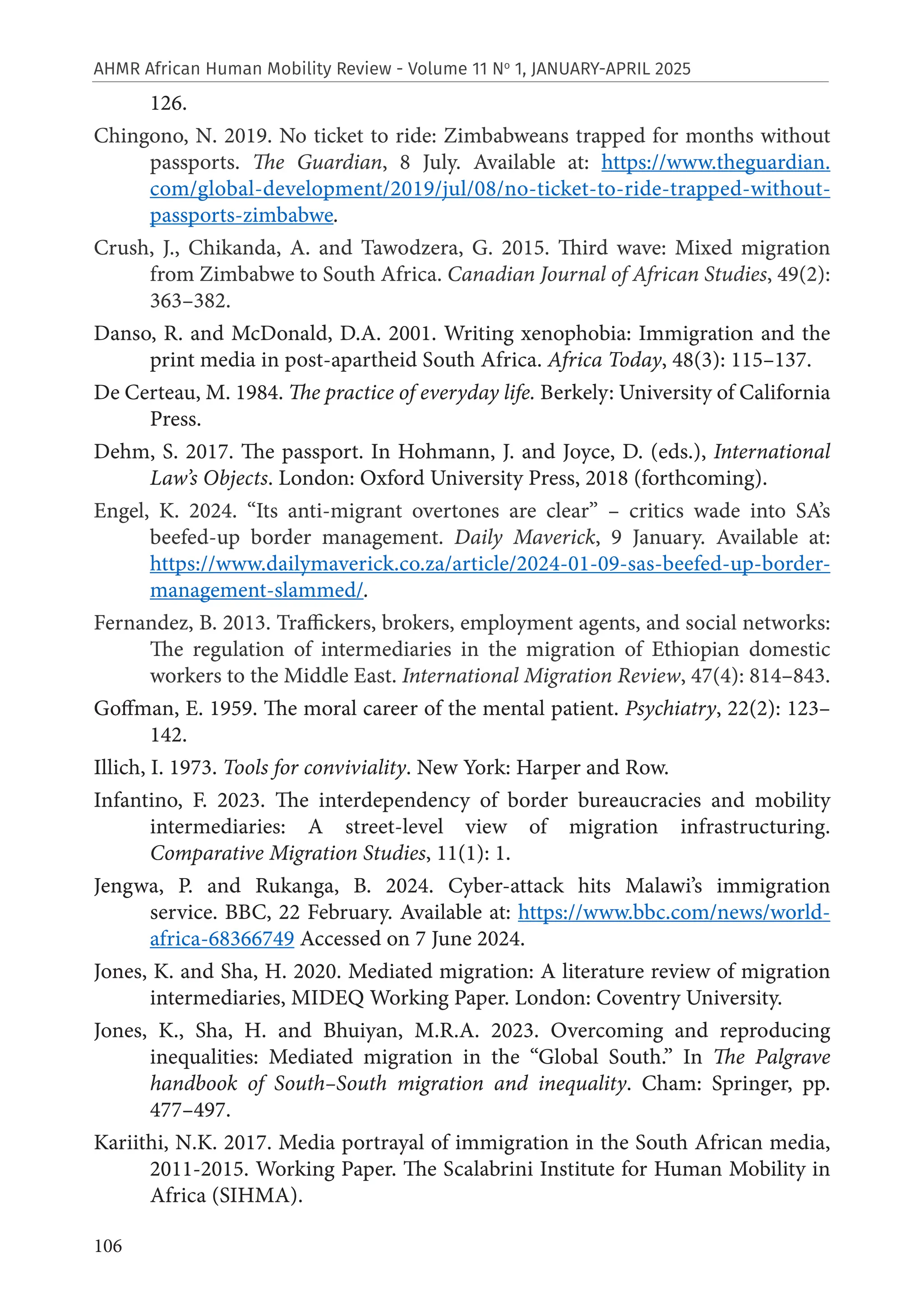 106
AHMR African Human Mobility Review - Volume 11 No
1, JANUARY-APRIL 2025
126.
Chingono, N. 2019. No ticket to ride: Zimbabweans trapped for months without
passports. The Guardian, 8 July. Available at: https://www.theguardian.
com/global-development/2019/jul/08/no-ticket-to-ride-trapped-without-
passports-zimbabwe.
Crush, J., Chikanda, A. and Tawodzera, G. 2015. Third wave: Mixed migration
from Zimbabwe to South Africa. Canadian Journal of African Studies, 49(2):
363–382.
Danso, R. and McDonald, D.A. 2001. Writing xenophobia: Immigration and the
print media in post-apartheid South Africa. Africa Today, 48(3): 115–137.
De Certeau, M. 1984. The practice of everyday life. Berkely: University of California
Press.
Dehm, S. 2017. The passport. In Hohmann, J. and Joyce, D. (eds.), International
Law’s Objects. London: Oxford University Press, 2018 (forthcoming).
Engel, K. 2024. “Its anti-migrant overtones are clear” – critics wade into SA’s
beefed-up border management. Daily Maverick, 9 January. Available at:
https://www.dailymaverick.co.za/article/2024-01-09-sas-beefed-up-border-
management-slammed/.
Fernandez, B. 2013. Traffickers, brokers, employment agents, and social networks:
The regulation of intermediaries in the migration of Ethiopian domestic
workers to the Middle East. International Migration Review, 47(4): 814–843.
Goffman, E. 1959. The moral career of the mental patient. Psychiatry, 22(2): 123–
142.
Illich, I. 1973. Tools for conviviality. New York: Harper and Row.
Infantino, F. 2023. The interdependency of border bureaucracies and mobility
intermediaries: A street-level view of migration infrastructuring.
Comparative Migration Studies, 11(1): 1.
Jengwa, P. and Rukanga, B. 2024. Cyber-attack hits Malawi’s immigration
service. BBC, 22 February. Available at: https://www.bbc.com/news/world-
africa-68366749 Accessed on 7 June 2024.
Jones, K. and Sha, H. 2020. Mediated migration: A literature review of migration
intermediaries, MIDEQ Working Paper. London: Coventry University.
Jones, K., Sha, H. and Bhuiyan, M.R.A. 2023. Overcoming and reproducing
inequalities: Mediated migration in the “Global South.” In The Palgrave
handbook of South–South migration and inequality. Cham: Springer, pp.
477–497.
Kariithi, N.K. 2017. Media portrayal of immigration in the South African media,
2011-2015. Working Paper. The Scalabrini Institute for Human Mobility in
Africa (SIHMA).
 
