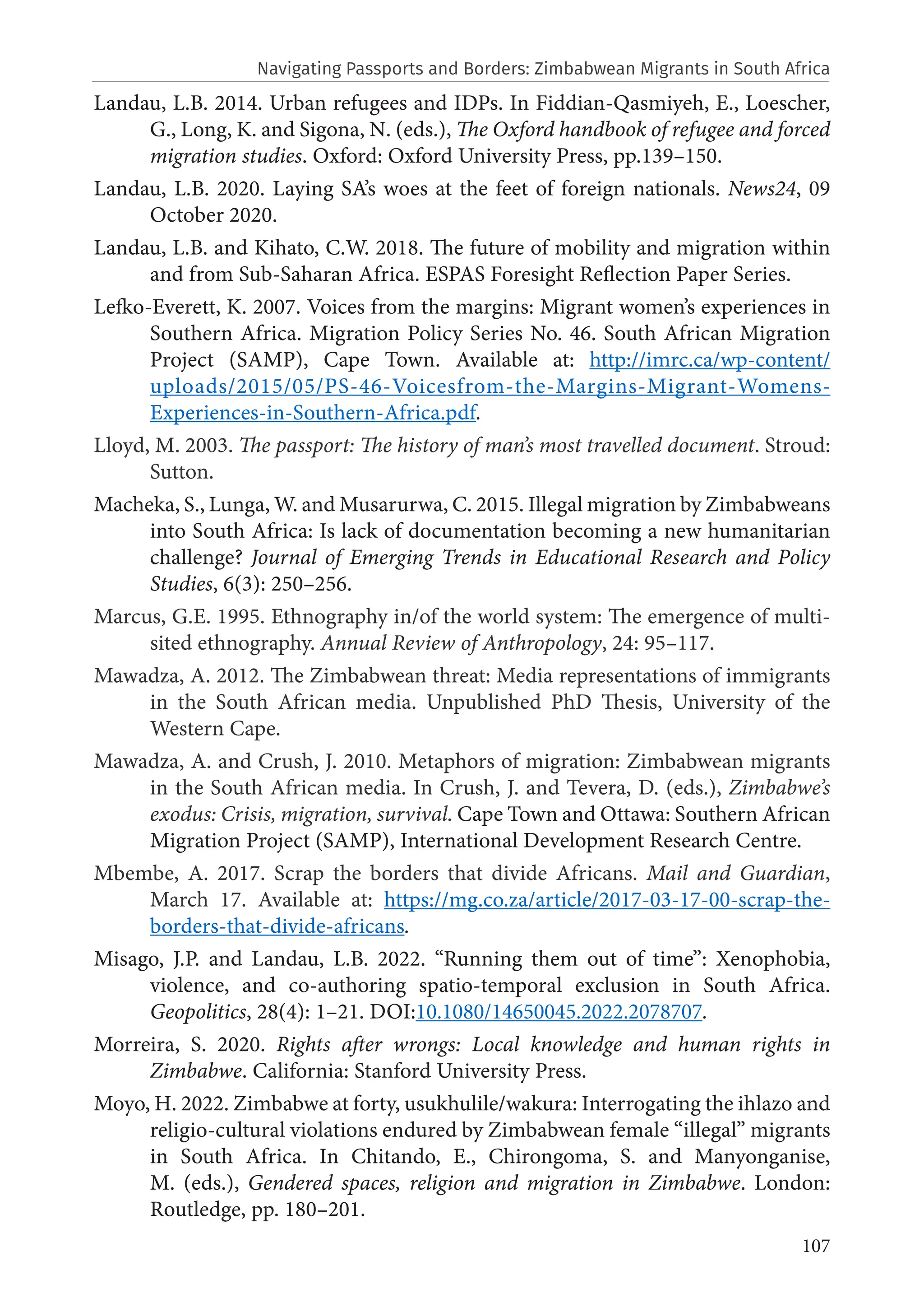 107
Landau, L.B. 2014. Urban refugees and IDPs. In Fiddian-Qasmiyeh, E., Loescher,
G., Long, K. and Sigona, N. (eds.), The Oxford handbook of refugee and forced
migration studies. Oxford: Oxford University Press, pp.139–150.
Landau, L.B. 2020. Laying SA’s woes at the feet of foreign nationals. News24, 09
October 2020.
Landau, L.B. and Kihato, C.W. 2018. The future of mobility and migration within
and from Sub-Saharan Africa. ESPAS Foresight Reflection Paper Series.
Lefko-Everett, K. 2007. Voices from the margins: Migrant women’s experiences in
Southern Africa. Migration Policy Series No. 46. South African Migration
Project (SAMP), Cape Town. Available at: http://imrc.ca/wp-content/
uploads/2015/05/PS-46-Voicesfrom-the-Margins-Migrant-Womens-
Experiences-in-Southern-Africa.pdf.
Lloyd, M. 2003. The passport: The history of man’s most travelled document. Stroud:
Sutton.
Macheka, S., Lunga, W. and Musarurwa, C. 2015. Illegal migration by Zimbabweans
into South Africa: Is lack of documentation becoming a new humanitarian
challenge? Journal of Emerging Trends in Educational Research and Policy
Studies, 6(3): 250–256.
Marcus, G.E. 1995. Ethnography in/of the world system: The emergence of multi-
sited ethnography. Annual Review of Anthropology, 24: 95–117.
Mawadza, A. 2012. The Zimbabwean threat: Media representations of immigrants
in the South African media. Unpublished PhD Thesis, University of the
Western Cape.
Mawadza, A. and Crush, J. 2010. Metaphors of migration: Zimbabwean migrants
in the South African media. In Crush, J. and Tevera, D. (eds.), Zimbabwe’s
exodus: Crisis, migration, survival. Cape Town and Ottawa: Southern African
Migration Project (SAMP), International Development Research Centre.
Mbembe, A. 2017. Scrap the borders that divide Africans. Mail and Guardian,
March 17. Available at: https://mg.co.za/article/2017-03-17-00-scrap-the-
borders-that-divide-africans.
Misago, J.P. and Landau, L.B. 2022. “Running them out of time”: Xenophobia,
violence, and co-authoring spatio-temporal exclusion in South Africa.
Geopolitics, 28(4): 1–21. DOI:10.1080/14650045.2022.2078707.
Morreira, S. 2020. Rights after wrongs: Local knowledge and human rights in
Zimbabwe. California: Stanford University Press.
Moyo, H. 2022. Zimbabwe at forty, usukhulile/wakura: Interrogating the ihlazo and
religio-cultural violations endured by Zimbabwean female “illegal” migrants
in South Africa. In Chitando, E., Chirongoma, S. and Manyonganise,
M. (eds.), Gendered spaces, religion and migration in Zimbabwe. London:
Routledge, pp. 180–201.
Navigating Passports and Borders: Zimbabwean Migrants in South Africa
 