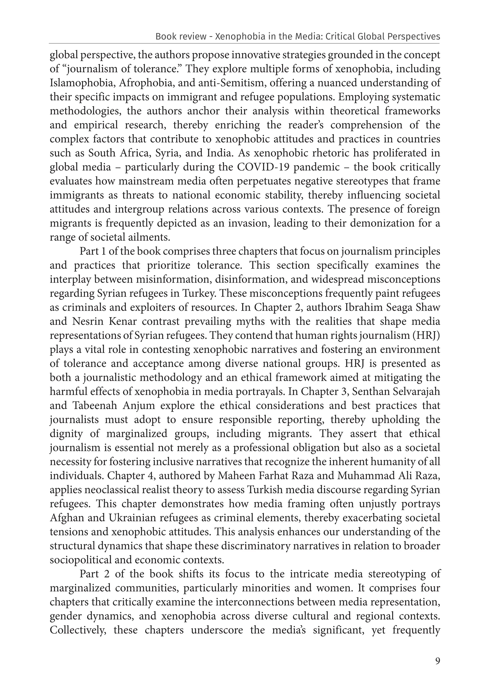 9
global perspective, the authors propose innovative strategies grounded in the concept
of “journalism of tolerance.” They explore multiple forms of xenophobia, including
Islamophobia, Afrophobia, and anti-Semitism, offering a nuanced understanding of
their specific impacts on immigrant and refugee populations. Employing systematic
methodologies, the authors anchor their analysis within theoretical frameworks
and empirical research, thereby enriching the reader’s comprehension of the
complex factors that contribute to xenophobic attitudes and practices in countries
such as South Africa, Syria, and India. As xenophobic rhetoric has proliferated in
global media – particularly during the COVID-19 pandemic – the book critically
evaluates how mainstream media often perpetuates negative stereotypes that frame
immigrants as threats to national economic stability, thereby influencing societal
attitudes and intergroup relations across various contexts. The presence of foreign
migrants is frequently depicted as an invasion, leading to their demonization for a
range of societal ailments.
Part 1 of the book comprises three chapters that focus on journalism principles
and practices that prioritize tolerance. This section specifically examines the
interplay between misinformation, disinformation, and widespread misconceptions
regarding Syrian refugees in Turkey. These misconceptions frequently paint refugees
as criminals and exploiters of resources. In Chapter 2, authors Ibrahim Seaga Shaw
and Nesrin Kenar contrast prevailing myths with the realities that shape media
representations of Syrian refugees. They contend that human rights journalism (HRJ)
plays a vital role in contesting xenophobic narratives and fostering an environment
of tolerance and acceptance among diverse national groups. HRJ is presented as
both a journalistic methodology and an ethical framework aimed at mitigating the
harmful effects of xenophobia in media portrayals. In Chapter 3, Senthan Selvarajah
and Tabeenah Anjum explore the ethical considerations and best practices that
journalists must adopt to ensure responsible reporting, thereby upholding the
dignity of marginalized groups, including migrants. They assert that ethical
journalism is essential not merely as a professional obligation but also as a societal
necessity for fostering inclusive narratives that recognize the inherent humanity of all
individuals. Chapter 4, authored by Maheen Farhat Raza and Muhammad Ali Raza,
applies neoclassical realist theory to assess Turkish media discourse regarding Syrian
refugees. This chapter demonstrates how media framing often unjustly portrays
Afghan and Ukrainian refugees as criminal elements, thereby exacerbating societal
tensions and xenophobic attitudes. This analysis enhances our understanding of the
structural dynamics that shape these discriminatory narratives in relation to broader
sociopolitical and economic contexts.
Part 2 of the book shifts its focus to the intricate media stereotyping of
marginalized communities, particularly minorities and women. It comprises four
chapters that critically examine the interconnections between media representation,
gender dynamics, and xenophobia across diverse cultural and regional contexts.
Collectively, these chapters underscore the media’s significant, yet frequently
Book review - Xenophobia in the Media: Critical Global Perspectives
 