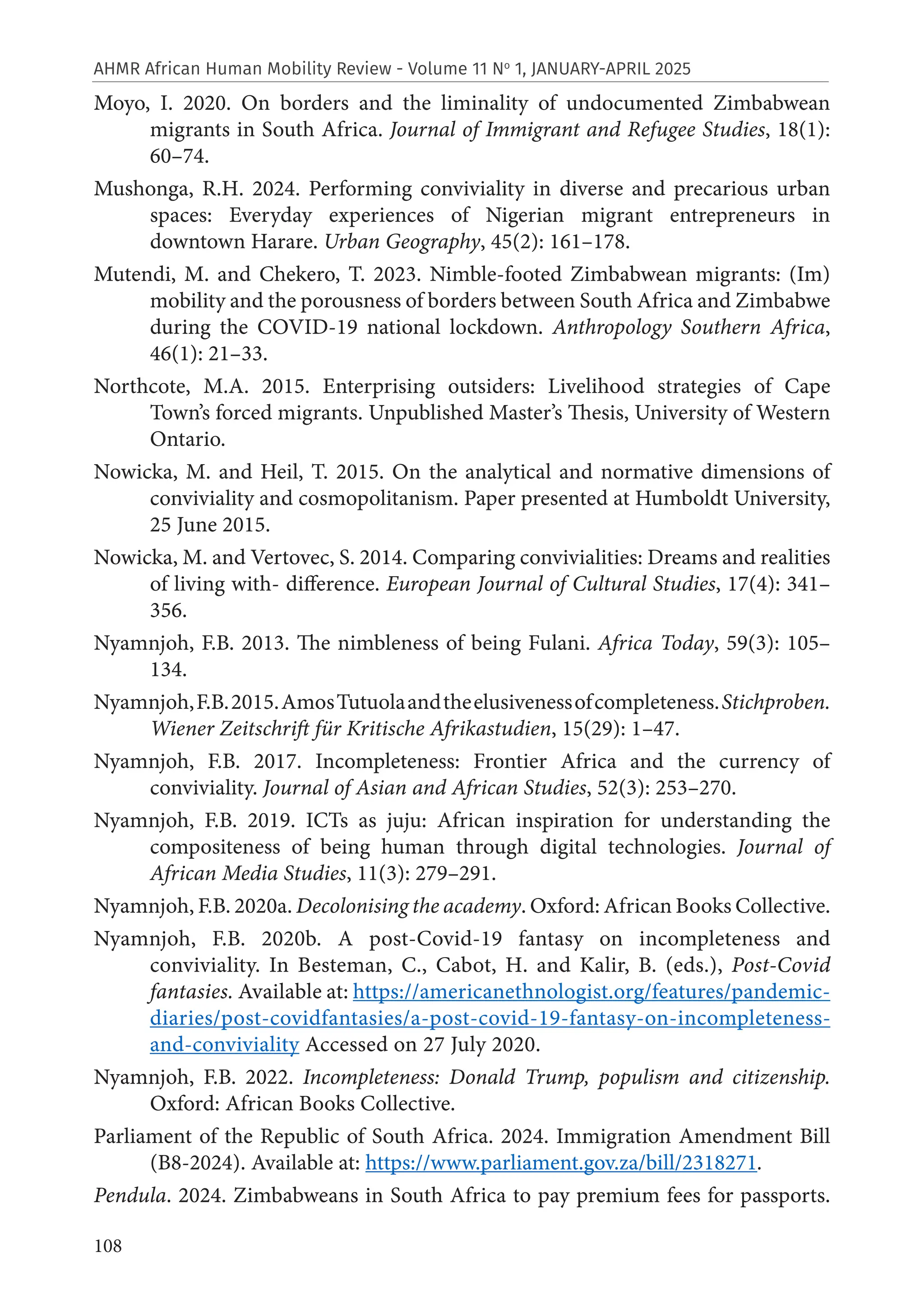 108
AHMR African Human Mobility Review - Volume 11 No
1, JANUARY-APRIL 2025
Moyo, I. 2020. On borders and the liminality of undocumented Zimbabwean
migrants in South Africa. Journal of Immigrant and Refugee Studies, 18(1):
60–74.
Mushonga, R.H. 2024. Performing conviviality in diverse and precarious urban
spaces: Everyday experiences of Nigerian migrant entrepreneurs in
downtown Harare. Urban Geography, 45(2): 161–178.
Mutendi, M. and Chekero, T. 2023. Nimble-footed Zimbabwean migrants: (Im)
mobility and the porousness of borders between South Africa and Zimbabwe
during the COVID-19 national lockdown. Anthropology Southern Africa,
46(1): 21–33.
Northcote, M.A. 2015. Enterprising outsiders: Livelihood strategies of Cape
Town’s forced migrants. Unpublished Master’s Thesis, University of Western
Ontario.
Nowicka, M. and Heil, T. 2015. On the analytical and normative dimensions of
conviviality and cosmopolitanism. Paper presented at Humboldt University,
25 June 2015.
Nowicka, M. and Vertovec, S. 2014. Comparing convivialities: Dreams and realities
of living with- difference. European Journal of Cultural Studies, 17(4): 341–
356.
Nyamnjoh, F.B. 2013. The nimbleness of being Fulani. Africa Today, 59(3): 105–
134.
Nyamnjoh,F.B.2015.AmosTutuolaandtheelusivenessofcompleteness.Stichproben.
Wiener Zeitschrift für Kritische Afrikastudien, 15(29): 1–47.
Nyamnjoh, F.B. 2017. Incompleteness: Frontier Africa and the currency of
conviviality. Journal of Asian and African Studies, 52(3): 253–270.
Nyamnjoh, F.B. 2019. ICTs as juju: African inspiration for understanding the
compositeness of being human through digital technologies. Journal of
African Media Studies, 11(3): 279–291.
Nyamnjoh, F.B. 2020a. Decolonising the academy. Oxford: African Books Collective.
Nyamnjoh, F.B. 2020b. A post-Covid-19 fantasy on incompleteness and
conviviality. In Besteman, C., Cabot, H. and Kalir, B. (eds.), Post-Covid
fantasies. Available at: https://americanethnologist.org/features/pandemic-
diaries/post-covidfantasies/a-post-covid-19-fantasy-on-incompleteness-
and-conviviality Accessed on 27 July 2020.
Nyamnjoh, F.B. 2022. Incompleteness: Donald Trump, populism and citizenship.
Oxford: African Books Collective.
Parliament of the Republic of South Africa. 2024. Immigration Amendment Bill
(B8-2024). Available at: https://www.parliament.gov.za/bill/2318271.
Pendula. 2024. Zimbabweans in South Africa to pay premium fees for passports.
 