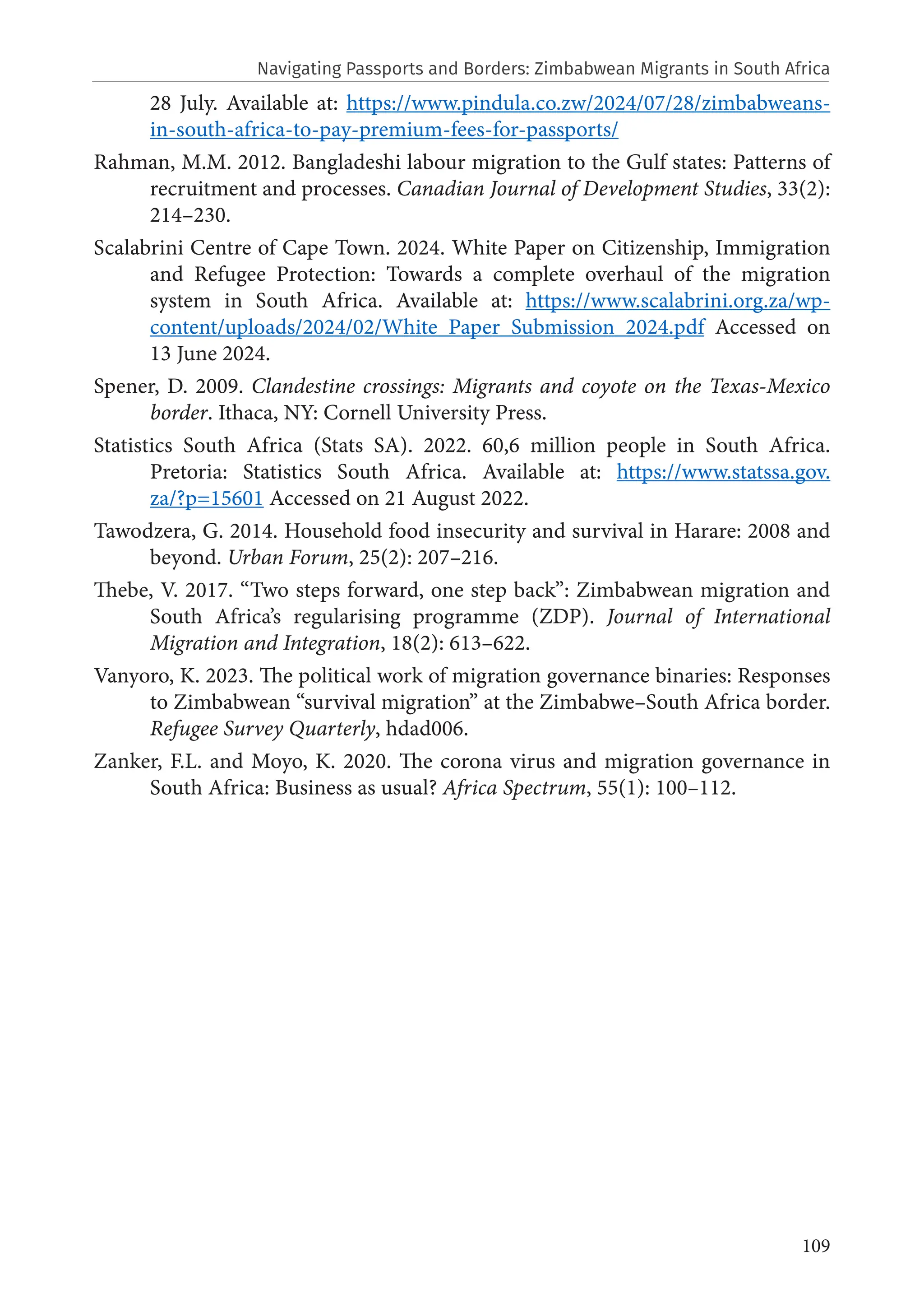 109
28 July. Available at: https://www.pindula.co.zw/2024/07/28/zimbabweans-
in-south-africa-to-pay-premium-fees-for-passports/
Rahman, M.M. 2012. Bangladeshi labour migration to the Gulf states: Patterns of
recruitment and processes. Canadian Journal of Development Studies, 33(2):
214–230.
Scalabrini Centre of Cape Town. 2024. White Paper on Citizenship, Immigration
and Refugee Protection: Towards a complete overhaul of the migration
system in South Africa. Available at: https://www.scalabrini.org.za/wp-
content/uploads/2024/02/White_Paper_Submission_2024.pdf Accessed on
13 June 2024.
Spener, D. 2009. Clandestine crossings: Migrants and coyote on the Texas-Mexico
border. Ithaca, NY: Cornell University Press.
Statistics South Africa (Stats SA). 2022. 60,6 million people in South Africa.
Pretoria: Statistics South Africa. Available at: https://www.statssa.gov.
za/?p=15601 Accessed on 21 August 2022.
Tawodzera, G. 2014. Household food insecurity and survival in Harare: 2008 and
beyond. Urban Forum, 25(2): 207–216.
Thebe, V. 2017. “Two steps forward, one step back”: Zimbabwean migration and
South Africa’s regularising programme (ZDP). Journal of International
Migration and Integration, 18(2): 613–622.
Vanyoro, K. 2023. The political work of migration governance binaries: Responses
to Zimbabwean “survival migration” at the Zimbabwe–South Africa border.
Refugee Survey Quarterly, hdad006.
Zanker, F.L. and Moyo, K. 2020. The corona virus and migration governance in
South Africa: Business as usual? Africa Spectrum, 55(1): 100–112.
Navigating Passports and Borders: Zimbabwean Migrants in South Africa
 