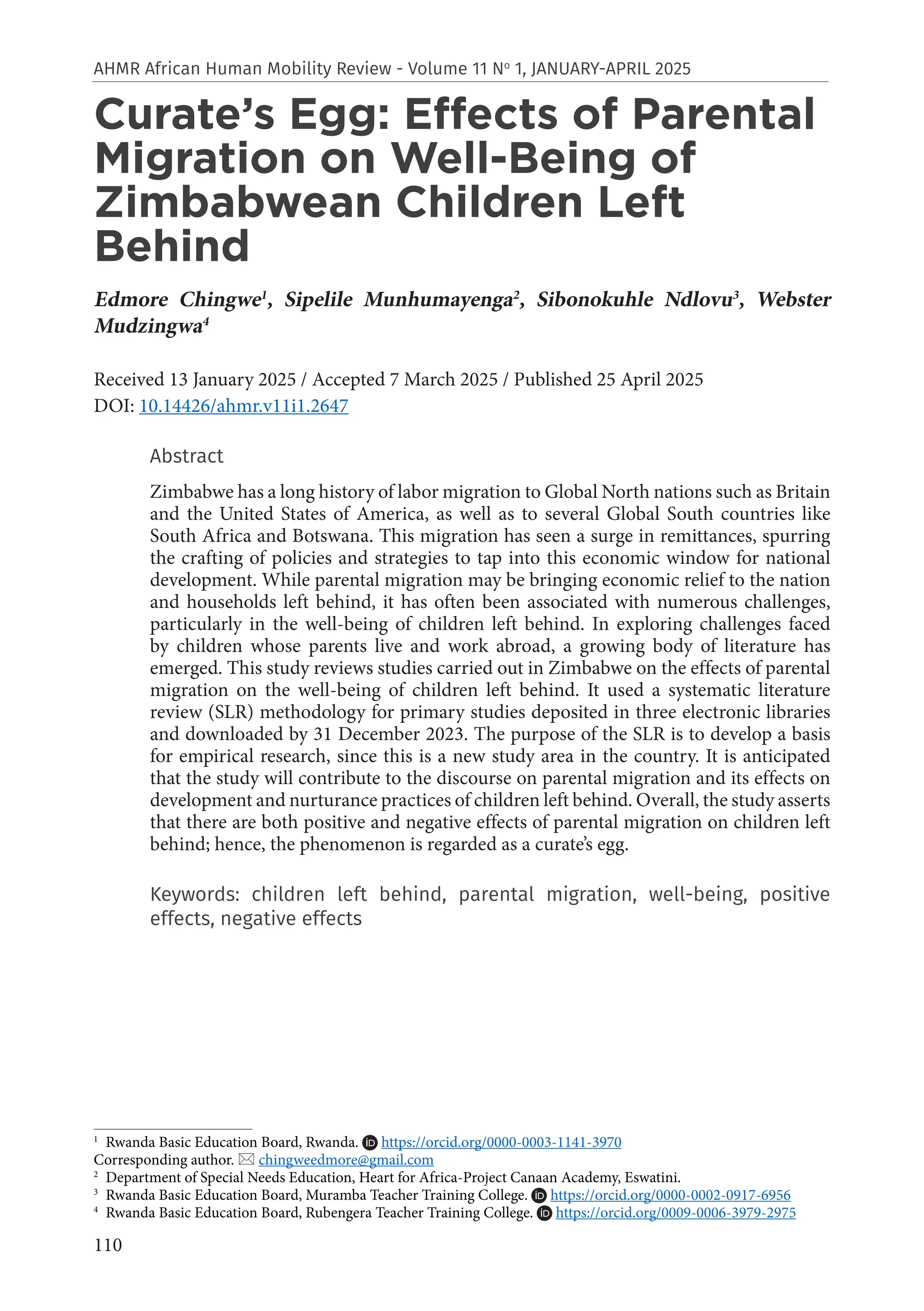 110
AHMR African Human Mobility Review - Volume 11 No
1, JANUARY-APRIL 2025
Curate’s Egg: Effects of Parental
Migration on Well-Being of
Zimbabwean Children Left
Behind
Edmore Chingwe1
, Sipelile Munhumayenga2
, Sibonokuhle Ndlovu3
, Webster
Mudzingwa4
Received 13 January 2025 / Accepted 7 March 2025 / Published 25 April 2025
DOI: 10.14426/ahmr.v11i1.2647
Abstract
Zimbabwe has a long history of labor migration to Global North nations such as Britain
and the United States of America, as well as to several Global South countries like
South Africa and Botswana. This migration has seen a surge in remittances, spurring
the crafting of policies and strategies to tap into this economic window for national
development. While parental migration may be bringing economic relief to the nation
and households left behind, it has often been associated with numerous challenges,
particularly in the well-being of children left behind. In exploring challenges faced
by children whose parents live and work abroad, a growing body of literature has
emerged. This study reviews studies carried out in Zimbabwe on the effects of parental
migration on the well-being of children left behind. It used a systematic literature
review (SLR) methodology for primary studies deposited in three electronic libraries
and downloaded by 31 December 2023. The purpose of the SLR is to develop a basis
for empirical research, since this is a new study area in the country. It is anticipated
that the study will contribute to the discourse on parental migration and its effects on
development and nurturance practices of children left behind. Overall, the study asserts
that there are both positive and negative effects of parental migration on children left
behind; hence, the phenomenon is regarded as a curate’s egg.
Keywords: children left behind, parental migration, well-being, positive
effects, negative effects
1
Rwanda Basic Education Board, Rwanda. https://orcid.org/0000-0003-1141-3970
Corresponding author.  chingweedmore@gmail.com
2
Department of Special Needs Education, Heart for Africa-Project Canaan Academy, Eswatini.
3
Rwanda Basic Education Board, Muramba Teacher Training College. https://orcid.org/0000-0002-0917-6956
4
Rwanda Basic Education Board, Rubengera Teacher Training College. https://orcid.org/0009-0006-3979-2975
 
