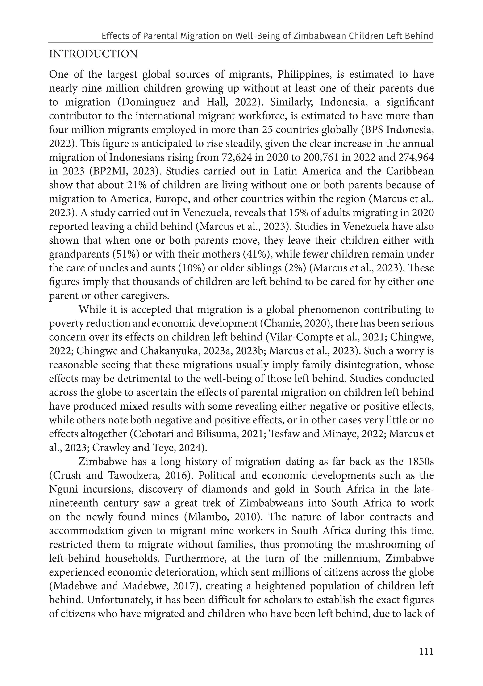 111
INTRODUCTION
One of the largest global sources of migrants, Philippines, is estimated to have
nearly nine million children growing up without at least one of their parents due
to migration (Dominguez and Hall, 2022). Similarly, Indonesia, a significant
contributor to the international migrant workforce, is estimated to have more than
four million migrants employed in more than 25 countries globally (BPS Indonesia,
2022). This figure is anticipated to rise steadily, given the clear increase in the annual
migration of Indonesians rising from 72,624 in 2020 to 200,761 in 2022 and 274,964
in 2023 (BP2MI, 2023). Studies carried out in Latin America and the Caribbean
show that about 21% of children are living without one or both parents because of
migration to America, Europe, and other countries within the region (Marcus et al.,
2023). A study carried out in Venezuela, reveals that 15% of adults migrating in 2020
reported leaving a child behind (Marcus et al., 2023). Studies in Venezuela have also
shown that when one or both parents move, they leave their children either with
grandparents (51%) or with their mothers (41%), while fewer children remain under
the care of uncles and aunts (10%) or older siblings (2%) (Marcus et al., 2023). These
figures imply that thousands of children are left behind to be cared for by either one
parent or other caregivers.
While it is accepted that migration is a global phenomenon contributing to
poverty reduction and economic development (Chamie, 2020), there has been serious
concern over its effects on children left behind (Vilar-Compte et al., 2021; Chingwe,
2022; Chingwe and Chakanyuka, 2023a, 2023b; Marcus et al., 2023). Such a worry is
reasonable seeing that these migrations usually imply family disintegration, whose
effects may be detrimental to the well-being of those left behind. Studies conducted
across the globe to ascertain the effects of parental migration on children left behind
have produced mixed results with some revealing either negative or positive effects,
while others note both negative and positive effects, or in other cases very little or no
effects altogether (Cebotari and Bilisuma, 2021; Tesfaw and Minaye, 2022; Marcus et
al., 2023; Crawley and Teye, 2024).
Zimbabwe has a long history of migration dating as far back as the 1850s
(Crush and Tawodzera, 2016). Political and economic developments such as the
Nguni incursions, discovery of diamonds and gold in South Africa in the late-
nineteenth century saw a great trek of Zimbabweans into South Africa to work
on the newly found mines (Mlambo, 2010). The nature of labor contracts and
accommodation given to migrant mine workers in South Africa during this time,
restricted them to migrate without families, thus promoting the mushrooming of
left-behind households. Furthermore, at the turn of the millennium, Zimbabwe
experienced economic deterioration, which sent millions of citizens across the globe
(Madebwe and Madebwe, 2017), creating a heightened population of children left
behind. Unfortunately, it has been difficult for scholars to establish the exact figures
of citizens who have migrated and children who have been left behind, due to lack of
Effects of Parental Migration on Well-Being of Zimbabwean Children Left Behind
 