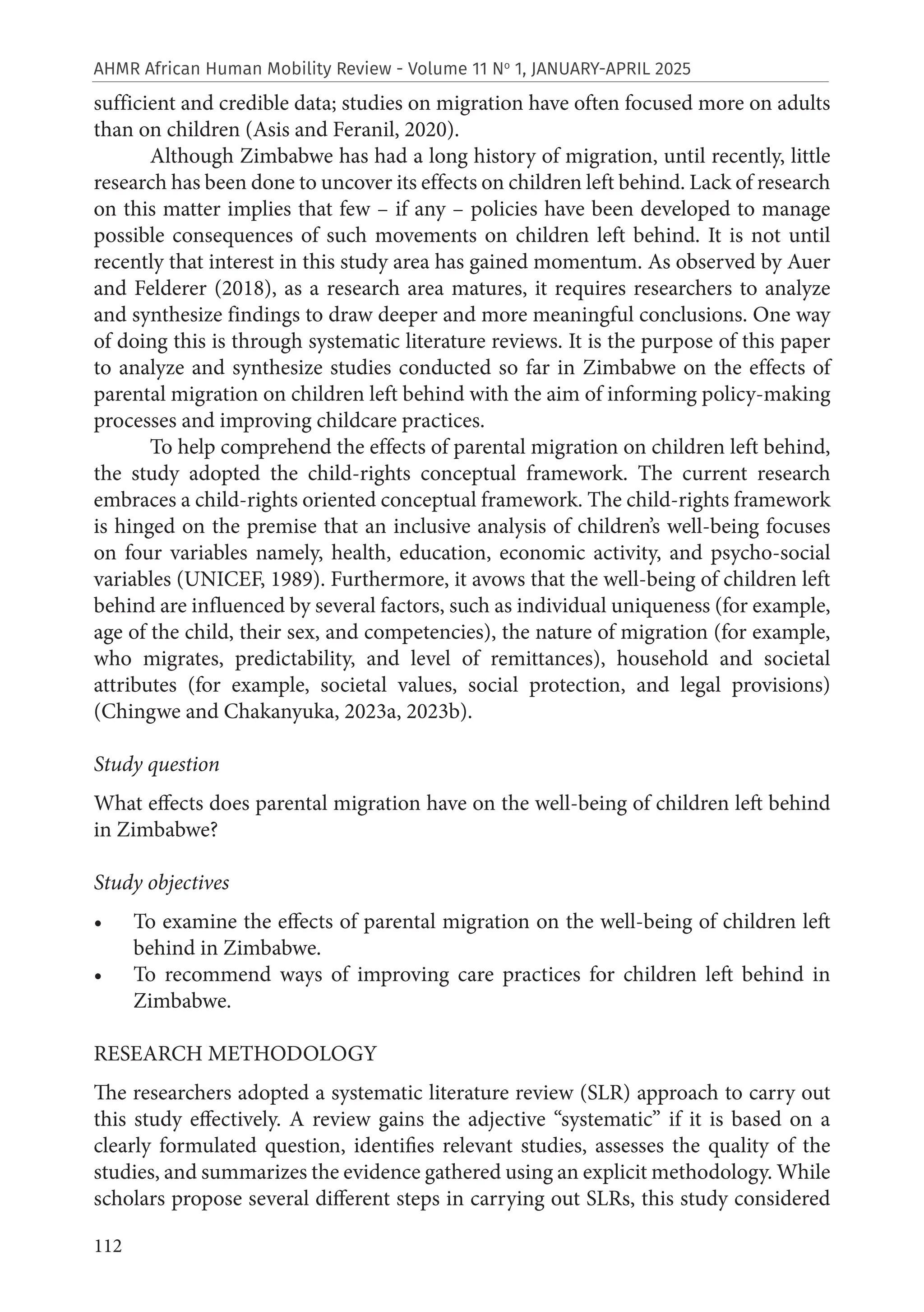 112
AHMR African Human Mobility Review - Volume 11 No
1, JANUARY-APRIL 2025
sufficient and credible data; studies on migration have often focused more on adults
than on children (Asis and Feranil, 2020).
Although Zimbabwe has had a long history of migration, until recently, little
research has been done to uncover its effects on children left behind. Lack of research
on this matter implies that few – if any – policies have been developed to manage
possible consequences of such movements on children left behind. It is not until
recently that interest in this study area has gained momentum. As observed by Auer
and Felderer (2018), as a research area matures, it requires researchers to analyze
and synthesize findings to draw deeper and more meaningful conclusions. One way
of doing this is through systematic literature reviews. It is the purpose of this paper
to analyze and synthesize studies conducted so far in Zimbabwe on the effects of
parental migration on children left behind with the aim of informing policy-making
processes and improving childcare practices.
To help comprehend the effects of parental migration on children left behind,
the study adopted the child-rights conceptual framework. The current research
embraces a child-rights oriented conceptual framework. The child-rights framework
is hinged on the premise that an inclusive analysis of children’s well-being focuses
on four variables namely, health, education, economic activity, and psycho-social
variables (UNICEF, 1989). Furthermore, it avows that the well-being of children left
behind are influenced by several factors, such as individual uniqueness (for example,
age of the child, their sex, and competencies), the nature of migration (for example,
who migrates, predictability, and level of remittances), household and societal
attributes (for example, societal values, social protection, and legal provisions)
(Chingwe and Chakanyuka, 2023a, 2023b).
Study question
What effects does parental migration have on the well-being of children left behind
in Zimbabwe?
Study objectives
• To examine the effects of parental migration on the well-being of children left
behind in Zimbabwe.
• To recommend ways of improving care practices for children left behind in
Zimbabwe.
RESEARCH METHODOLOGY
The researchers adopted a systematic literature review (SLR) approach to carry out
this study effectively. A review gains the adjective “systematic” if it is based on a
clearly formulated question, identifies relevant studies, assesses the quality of the
studies, and summarizes the evidence gathered using an explicit methodology. While
scholars propose several different steps in carrying out SLRs, this study considered
 