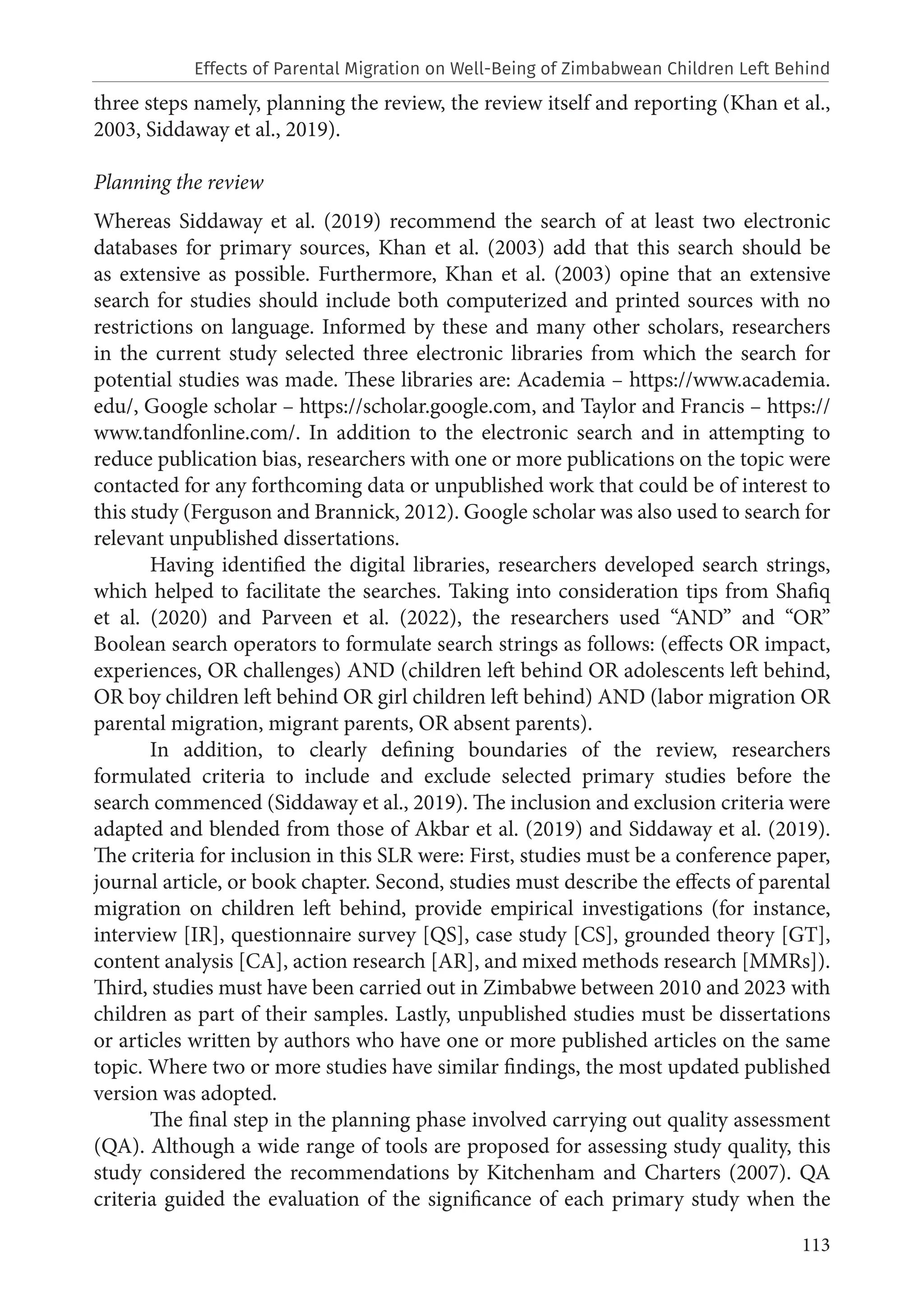 113
three steps namely, planning the review, the review itself and reporting (Khan et al.,
2003, Siddaway et al., 2019).
Planning the review
Whereas Siddaway et al. (2019) recommend the search of at least two electronic
databases for primary sources, Khan et al. (2003) add that this search should be
as extensive as possible. Furthermore, Khan et al. (2003) opine that an extensive
search for studies should include both computerized and printed sources with no
restrictions on language. Informed by these and many other scholars, researchers
in the current study selected three electronic libraries from which the search for
potential studies was made. These libraries are: Academia – https://www.academia.
edu/, Google scholar – https://scholar.google.com, and Taylor and Francis – https://
www.tandfonline.com/. In addition to the electronic search and in attempting to
reduce publication bias, researchers with one or more publications on the topic were
contacted for any forthcoming data or unpublished work that could be of interest to
this study (Ferguson and Brannick, 2012). Google scholar was also used to search for
relevant unpublished dissertations.
Having identified the digital libraries, researchers developed search strings,
which helped to facilitate the searches. Taking into consideration tips from Shafiq
et al. (2020) and Parveen et al. (2022), the researchers used “AND” and “OR”
Boolean search operators to formulate search strings as follows: (effects OR impact,
experiences, OR challenges) AND (children left behind OR adolescents left behind,
OR boy children left behind OR girl children left behind) AND (labor migration OR
parental migration, migrant parents, OR absent parents).
In addition, to clearly defining boundaries of the review, researchers
formulated criteria to include and exclude selected primary studies before the
search commenced (Siddaway et al., 2019). The inclusion and exclusion criteria were
adapted and blended from those of Akbar et al. (2019) and Siddaway et al. (2019).
The criteria for inclusion in this SLR were: First, studies must be a conference paper,
journal article, or book chapter. Second, studies must describe the effects of parental
migration on children left behind, provide empirical investigations (for instance,
interview [IR], questionnaire survey [QS], case study [CS], grounded theory [GT],
content analysis [CA], action research [AR], and mixed methods research [MMRs]).
Third, studies must have been carried out in Zimbabwe between 2010 and 2023 with
children as part of their samples. Lastly, unpublished studies must be dissertations
or articles written by authors who have one or more published articles on the same
topic. Where two or more studies have similar findings, the most updated published
version was adopted.
The final step in the planning phase involved carrying out quality assessment
(QA). Although a wide range of tools are proposed for assessing study quality, this
study considered the recommendations by Kitchenham and Charters (2007). QA
criteria guided the evaluation of the significance of each primary study when the
Effects of Parental Migration on Well-Being of Zimbabwean Children Left Behind
 