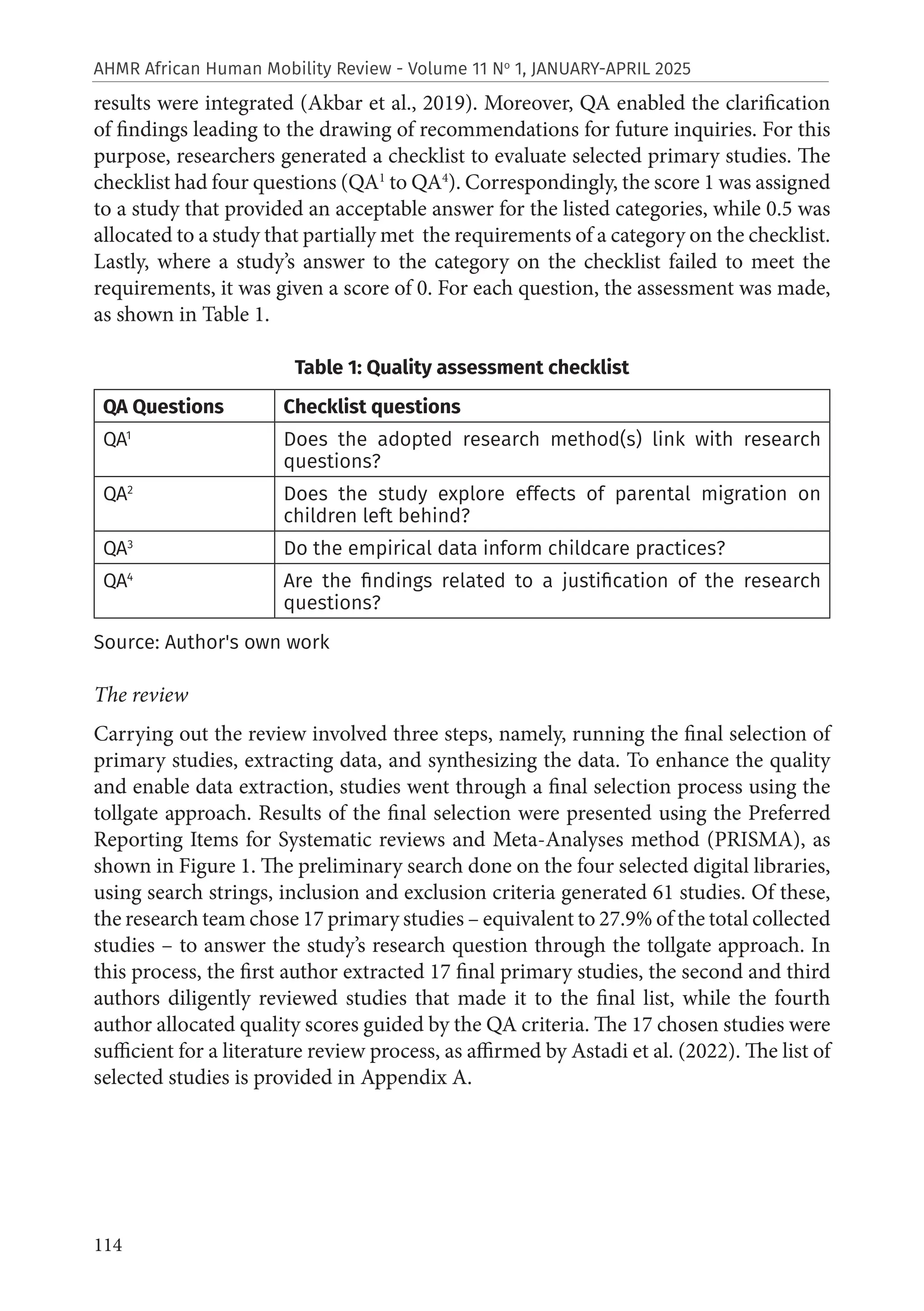 114
AHMR African Human Mobility Review - Volume 11 No
1, JANUARY-APRIL 2025
results were integrated (Akbar et al., 2019). Moreover, QA enabled the clarification
of findings leading to the drawing of recommendations for future inquiries. For this
purpose, researchers generated a checklist to evaluate selected primary studies. The
checklist had four questions (QA1
to QA4
). Correspondingly, the score 1 was assigned
to a study that provided an acceptable answer for the listed categories, while 0.5 was
allocated to a study that partially met the requirements of a category on the checklist.
Lastly, where a study’s answer to the category on the checklist failed to meet the
requirements, it was given a score of 0. For each question, the assessment was made,
as shown in Table 1.
Table 1: Quality assessment checklist
QA Questions Checklist questions
QA1
Does the adopted research method(s) link with research
questions?
QA2
Does the study explore effects of parental migration on
children left behind?
QA3
Do the empirical data inform childcare practices?
QA4
Are the findings related to a justification of the research
questions?
Source: Author's own work
The review
Carrying out the review involved three steps, namely, running the final selection of
primary studies, extracting data, and synthesizing the data. To enhance the quality
and enable data extraction, studies went through a final selection process using the
tollgate approach. Results of the final selection were presented using the Preferred
Reporting Items for Systematic reviews and Meta-Analyses method (PRISMA), as
shown in Figure 1. The preliminary search done on the four selected digital libraries,
using search strings, inclusion and exclusion criteria generated 61 studies. Of these,
the research team chose 17 primary studies – equivalent to 27.9% of the total collected
studies – to answer the study’s research question through the tollgate approach. In
this process, the first author extracted 17 final primary studies, the second and third
authors diligently reviewed studies that made it to the final list, while the fourth
author allocated quality scores guided by the QA criteria. The 17 chosen studies were
sufficient for a literature review process, as affirmed by Astadi et al. (2022). The list of
selected studies is provided in Appendix A.
 