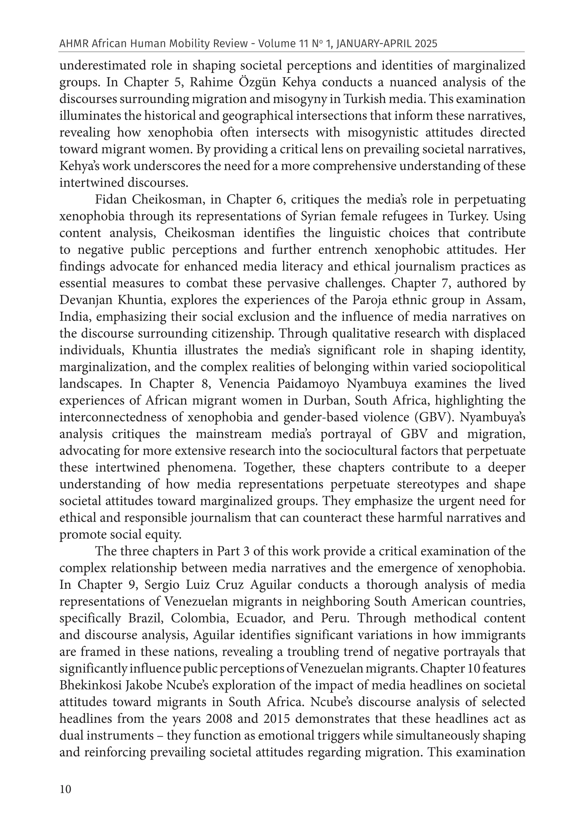 10
AHMR African Human Mobility Review - Volume 11 No
1, JANUARY-APRIL 2025
underestimated role in shaping societal perceptions and identities of marginalized
groups. In Chapter 5, Rahime Özgün Kehya conducts a nuanced analysis of the
discourses surrounding migration and misogyny in Turkish media. This examination
illuminates the historical and geographical intersections that inform these narratives,
revealing how xenophobia often intersects with misogynistic attitudes directed
toward migrant women. By providing a critical lens on prevailing societal narratives,
Kehya’s work underscores the need for a more comprehensive understanding of these
intertwined discourses.
Fidan Cheikosman, in Chapter 6, critiques the media’s role in perpetuating
xenophobia through its representations of Syrian female refugees in Turkey. Using
content analysis, Cheikosman identifies the linguistic choices that contribute
to negative public perceptions and further entrench xenophobic attitudes. Her
findings advocate for enhanced media literacy and ethical journalism practices as
essential measures to combat these pervasive challenges. Chapter 7, authored by
Devanjan Khuntia, explores the experiences of the Paroja ethnic group in Assam,
India, emphasizing their social exclusion and the influence of media narratives on
the discourse surrounding citizenship. Through qualitative research with displaced
individuals, Khuntia illustrates the media’s significant role in shaping identity,
marginalization, and the complex realities of belonging within varied sociopolitical
landscapes. In Chapter 8, Venencia Paidamoyo Nyambuya examines the lived
experiences of African migrant women in Durban, South Africa, highlighting the
interconnectedness of xenophobia and gender-based violence (GBV). Nyambuya’s
analysis critiques the mainstream media’s portrayal of GBV and migration,
advocating for more extensive research into the sociocultural factors that perpetuate
these intertwined phenomena. Together, these chapters contribute to a deeper
understanding of how media representations perpetuate stereotypes and shape
societal attitudes toward marginalized groups. They emphasize the urgent need for
ethical and responsible journalism that can counteract these harmful narratives and
promote social equity.
The three chapters in Part 3 of this work provide a critical examination of the
complex relationship between media narratives and the emergence of xenophobia.
In Chapter 9, Sergio Luiz Cruz Aguilar conducts a thorough analysis of media
representations of Venezuelan migrants in neighboring South American countries,
specifically Brazil, Colombia, Ecuador, and Peru. Through methodical content
and discourse analysis, Aguilar identifies significant variations in how immigrants
are framed in these nations, revealing a troubling trend of negative portrayals that
significantlyinfluencepublicperceptionsofVenezuelanmigrants.Chapter10features
Bhekinkosi Jakobe Ncube’s exploration of the impact of media headlines on societal
attitudes toward migrants in South Africa. Ncube’s discourse analysis of selected
headlines from the years 2008 and 2015 demonstrates that these headlines act as
dual instruments – they function as emotional triggers while simultaneously shaping
and reinforcing prevailing societal attitudes regarding migration. This examination
 