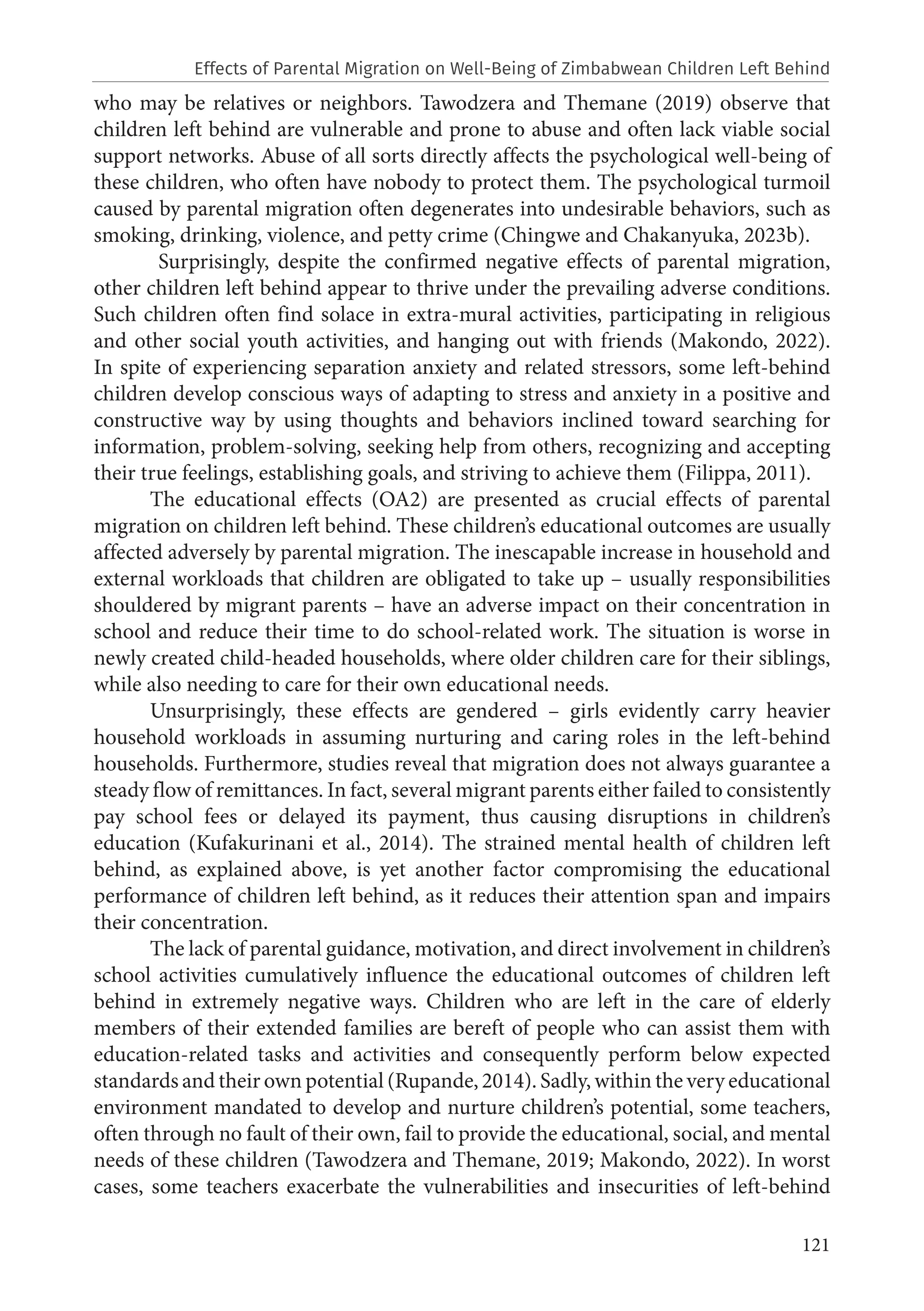 121
who may be relatives or neighbors. Tawodzera and Themane (2019) observe that
children left behind are vulnerable and prone to abuse and often lack viable social
support networks. Abuse of all sorts directly affects the psychological well-being of
these children, who often have nobody to protect them. The psychological turmoil
caused by parental migration often degenerates into undesirable behaviors, such as
smoking, drinking, violence, and petty crime (Chingwe and Chakanyuka, 2023b).
Surprisingly, despite the confirmed negative effects of parental migration,
other children left behind appear to thrive under the prevailing adverse conditions.
Such children often find solace in extra-mural activities, participating in religious
and other social youth activities, and hanging out with friends (Makondo, 2022).
In spite of experiencing separation anxiety and related stressors, some left-behind
children develop conscious ways of adapting to stress and anxiety in a positive and
constructive way by using thoughts and behaviors inclined toward searching for
information, problem-solving, seeking help from others, recognizing and accepting
their true feelings, establishing goals, and striving to achieve them (Filippa, 2011).
The educational effects (OA2) are presented as crucial effects of parental
migration on children left behind. These children’s educational outcomes are usually
affected adversely by parental migration. The inescapable increase in household and
external workloads that children are obligated to take up – usually responsibilities
shouldered by migrant parents – have an adverse impact on their concentration in
school and reduce their time to do school-related work. The situation is worse in
newly created child-headed households, where older children care for their siblings,
while also needing to care for their own educational needs.
Unsurprisingly, these effects are gendered – girls evidently carry heavier
household workloads in assuming nurturing and caring roles in the left-behind
households. Furthermore, studies reveal that migration does not always guarantee a
steady flow of remittances. In fact, several migrant parents either failed to consistently
pay school fees or delayed its payment, thus causing disruptions in children’s
education (Kufakurinani et al., 2014). The strained mental health of children left
behind, as explained above, is yet another factor compromising the educational
performance of children left behind, as it reduces their attention span and impairs
their concentration.
The lack of parental guidance, motivation, and direct involvement in children’s
school activities cumulatively influence the educational outcomes of children left
behind in extremely negative ways. Children who are left in the care of elderly
members of their extended families are bereft of people who can assist them with
education-related tasks and activities and consequently perform below expected
standards and their own potential (Rupande, 2014). Sadly, within the very educational
environment mandated to develop and nurture children’s potential, some teachers,
often through no fault of their own, fail to provide the educational, social, and mental
needs of these children (Tawodzera and Themane, 2019; Makondo, 2022). In worst
cases, some teachers exacerbate the vulnerabilities and insecurities of left-behind
Effects of Parental Migration on Well-Being of Zimbabwean Children Left Behind
 