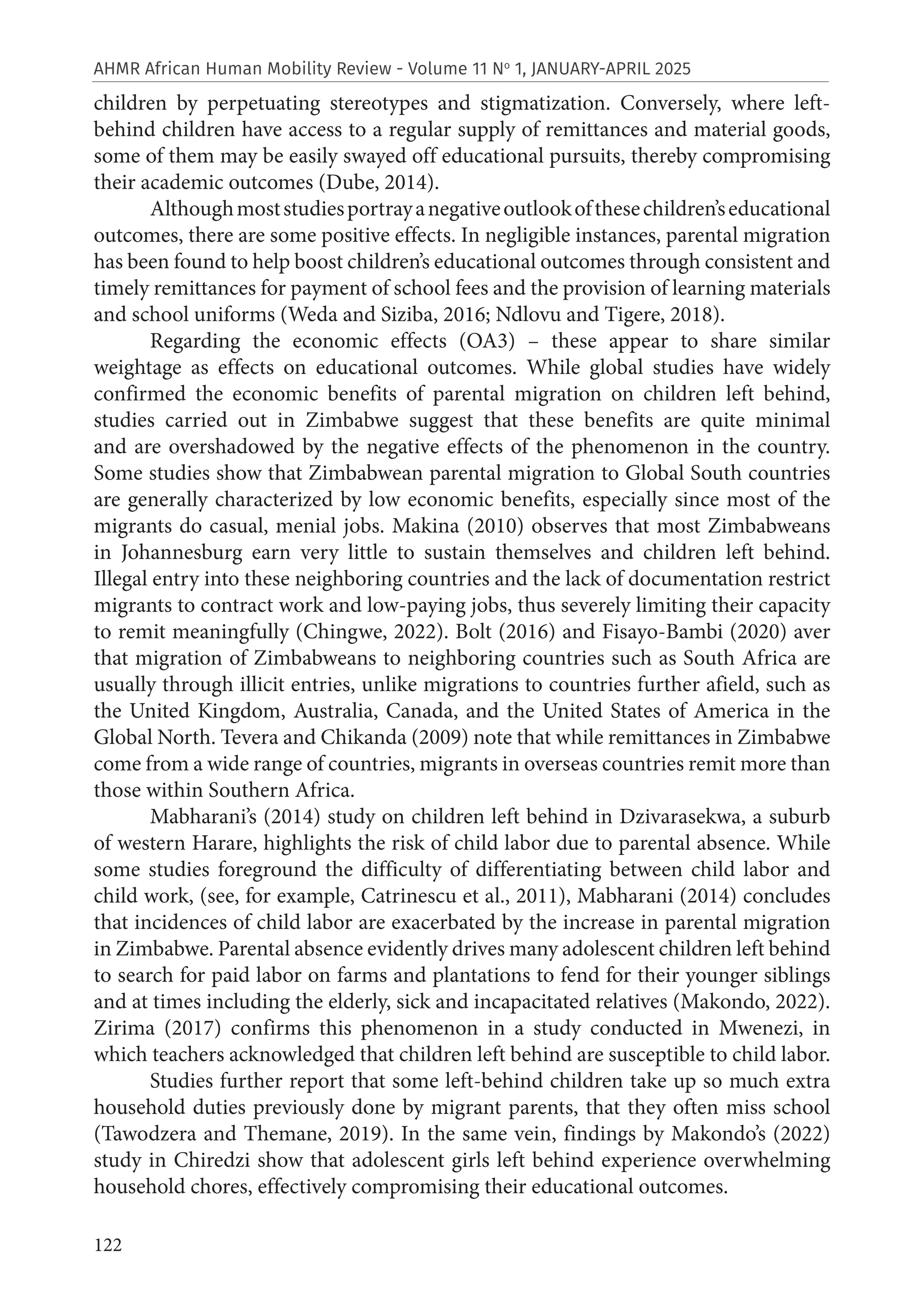 122
AHMR African Human Mobility Review - Volume 11 No
1, JANUARY-APRIL 2025
children by perpetuating stereotypes and stigmatization. Conversely, where left-
behind children have access to a regular supply of remittances and material goods,
some of them may be easily swayed off educational pursuits, thereby compromising
their academic outcomes (Dube, 2014).
Althoughmoststudiesportrayanegativeoutlookofthesechildren’seducational
outcomes, there are some positive effects. In negligible instances, parental migration
has been found to help boost children’s educational outcomes through consistent and
timely remittances for payment of school fees and the provision of learning materials
and school uniforms (Weda and Siziba, 2016; Ndlovu and Tigere, 2018).
Regarding the economic effects (OA3) – these appear to share similar
weightage as effects on educational outcomes. While global studies have widely
confirmed the economic benefits of parental migration on children left behind,
studies carried out in Zimbabwe suggest that these benefits are quite minimal
and are overshadowed by the negative effects of the phenomenon in the country.
Some studies show that Zimbabwean parental migration to Global South countries
are generally characterized by low economic benefits, especially since most of the
migrants do casual, menial jobs. Makina (2010) observes that most Zimbabweans
in Johannesburg earn very little to sustain themselves and children left behind.
Illegal entry into these neighboring countries and the lack of documentation restrict
migrants to contract work and low-paying jobs, thus severely limiting their capacity
to remit meaningfully (Chingwe, 2022). Bolt (2016) and Fisayo-Bambi (2020) aver
that migration of Zimbabweans to neighboring countries such as South Africa are
usually through illicit entries, unlike migrations to countries further afield, such as
the United Kingdom, Australia, Canada, and the United States of America in the
Global North. Tevera and Chikanda (2009) note that while remittances in Zimbabwe
come from a wide range of countries, migrants in overseas countries remit more than
those within Southern Africa.
Mabharani’s (2014) study on children left behind in Dzivarasekwa, a suburb
of western Harare, highlights the risk of child labor due to parental absence. While
some studies foreground the difficulty of differentiating between child labor and
child work, (see, for example, Catrinescu et al., 2011), Mabharani (2014) concludes
that incidences of child labor are exacerbated by the increase in parental migration
in Zimbabwe. Parental absence evidently drives many adolescent children left behind
to search for paid labor on farms and plantations to fend for their younger siblings
and at times including the elderly, sick and incapacitated relatives (Makondo, 2022).
Zirima (2017) confirms this phenomenon in a study conducted in Mwenezi, in
which teachers acknowledged that children left behind are susceptible to child labor.
Studies further report that some left-behind children take up so much extra
household duties previously done by migrant parents, that they often miss school
(Tawodzera and Themane, 2019). In the same vein, findings by Makondo’s (2022)
study in Chiredzi show that adolescent girls left behind experience overwhelming
household chores, effectively compromising their educational outcomes.
 