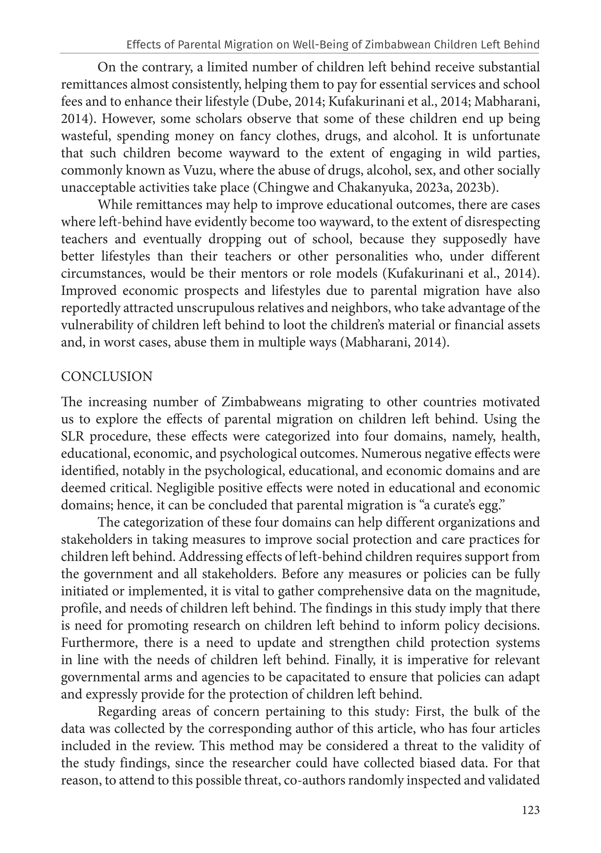 123
On the contrary, a limited number of children left behind receive substantial
remittances almost consistently, helping them to pay for essential services and school
fees and to enhance their lifestyle (Dube, 2014; Kufakurinani et al., 2014; Mabharani,
2014). However, some scholars observe that some of these children end up being
wasteful, spending money on fancy clothes, drugs, and alcohol. It is unfortunate
that such children become wayward to the extent of engaging in wild parties,
commonly known as Vuzu, where the abuse of drugs, alcohol, sex, and other socially
unacceptable activities take place (Chingwe and Chakanyuka, 2023a, 2023b).
While remittances may help to improve educational outcomes, there are cases
where left-behind have evidently become too wayward, to the extent of disrespecting
teachers and eventually dropping out of school, because they supposedly have
better lifestyles than their teachers or other personalities who, under different
circumstances, would be their mentors or role models (Kufakurinani et al., 2014).
Improved economic prospects and lifestyles due to parental migration have also
reportedly attracted unscrupulous relatives and neighbors, who take advantage of the
vulnerability of children left behind to loot the children’s material or financial assets
and, in worst cases, abuse them in multiple ways (Mabharani, 2014).
CONCLUSION
The increasing number of Zimbabweans migrating to other countries motivated
us to explore the effects of parental migration on children left behind. Using the
SLR procedure, these effects were categorized into four domains, namely, health,
educational, economic, and psychological outcomes. Numerous negative effects were
identified, notably in the psychological, educational, and economic domains and are
deemed critical. Negligible positive effects were noted in educational and economic
domains; hence, it can be concluded that parental migration is “a curate’s egg.”
The categorization of these four domains can help different organizations and
stakeholders in taking measures to improve social protection and care practices for
children left behind. Addressing effects of left-behind children requires support from
the government and all stakeholders. Before any measures or policies can be fully
initiated or implemented, it is vital to gather comprehensive data on the magnitude,
profile, and needs of children left behind. The findings in this study imply that there
is need for promoting research on children left behind to inform policy decisions.
Furthermore, there is a need to update and strengthen child protection systems
in line with the needs of children left behind. Finally, it is imperative for relevant
governmental arms and agencies to be capacitated to ensure that policies can adapt
and expressly provide for the protection of children left behind.
Regarding areas of concern pertaining to this study: First, the bulk of the
data was collected by the corresponding author of this article, who has four articles
included in the review. This method may be considered a threat to the validity of
the study findings, since the researcher could have collected biased data. For that
reason, to attend to this possible threat, co-authors randomly inspected and validated
Effects of Parental Migration on Well-Being of Zimbabwean Children Left Behind
 