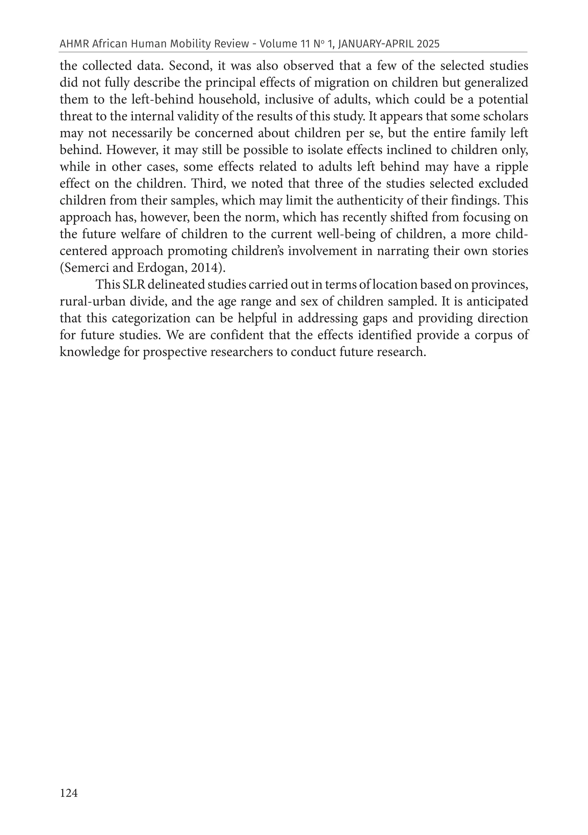 124
AHMR African Human Mobility Review - Volume 11 No
1, JANUARY-APRIL 2025
the collected data. Second, it was also observed that a few of the selected studies
did not fully describe the principal effects of migration on children but generalized
them to the left-behind household, inclusive of adults, which could be a potential
threat to the internal validity of the results of this study. It appears that some scholars
may not necessarily be concerned about children per se, but the entire family left
behind. However, it may still be possible to isolate effects inclined to children only,
while in other cases, some effects related to adults left behind may have a ripple
effect on the children. Third, we noted that three of the studies selected excluded
children from their samples, which may limit the authenticity of their findings. This
approach has, however, been the norm, which has recently shifted from focusing on
the future welfare of children to the current well-being of children, a more child-
centered approach promoting children’s involvement in narrating their own stories
(Semerci and Erdogan, 2014).
This SLR delineated studies carried out in terms of location based on provinces,
rural-urban divide, and the age range and sex of children sampled. It is anticipated
that this categorization can be helpful in addressing gaps and providing direction
for future studies. We are confident that the effects identified provide a corpus of
knowledge for prospective researchers to conduct future research.
 