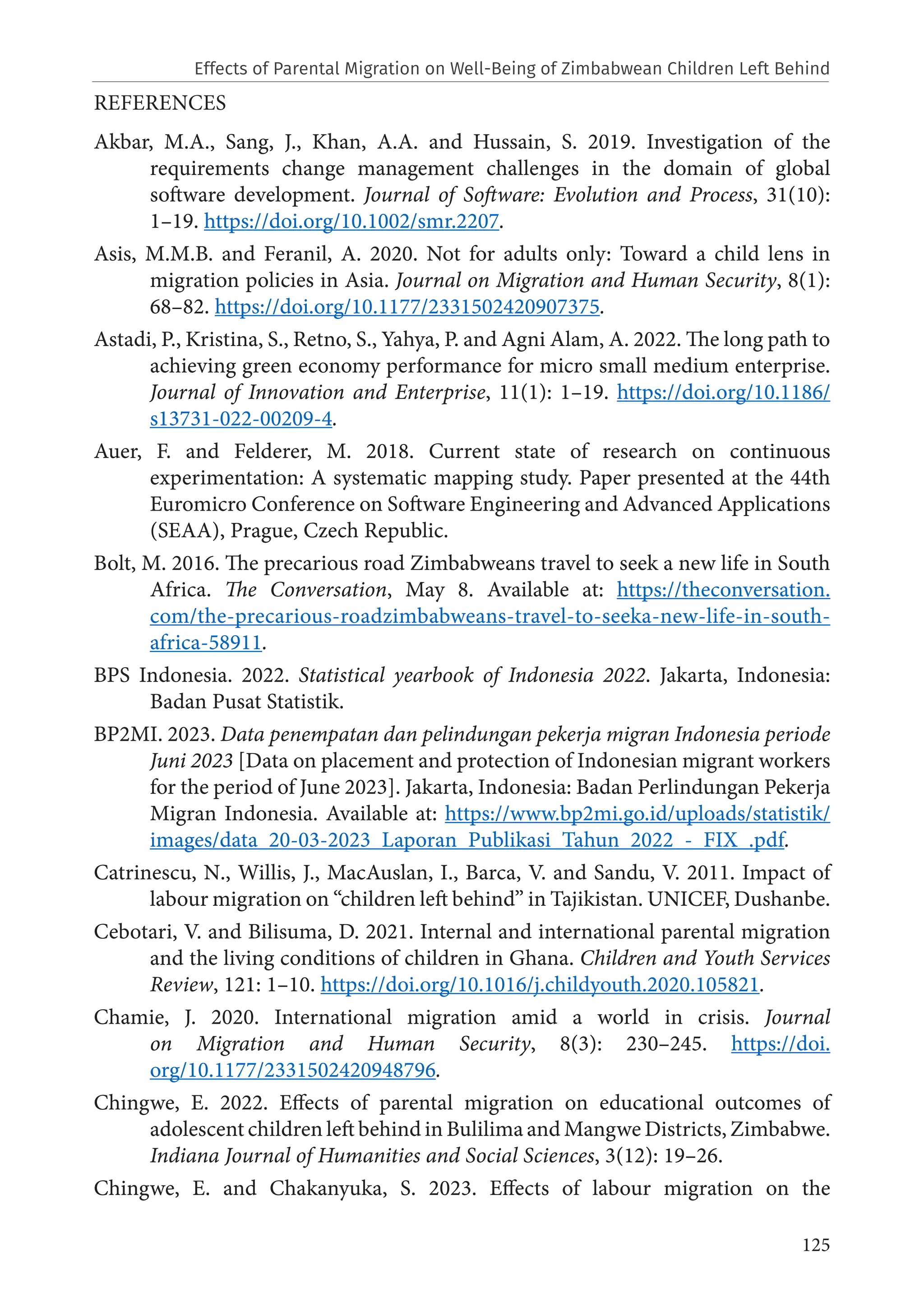 125
REFERENCES
Akbar, M.A., Sang, J., Khan, A.A. and Hussain, S. 2019. Investigation of the
requirements change management challenges in the domain of global
software development. Journal of Software: Evolution and Process, 31(10):
1–19. https://doi.org/10.1002/smr.2207.
Asis, M.M.B. and Feranil, A. 2020. Not for adults only: Toward a child lens in
migration policies in Asia. Journal on Migration and Human Security, 8(1):
68–82. https://doi.org/10.1177/2331502420907375.
Astadi, P., Kristina, S., Retno, S., Yahya, P. and Agni Alam, A. 2022. The long path to
achieving green economy performance for micro small medium enterprise.
Journal of Innovation and Enterprise, 11(1): 1–19. https://doi.org/10.1186/
s13731-022-00209-4.
Auer, F. and Felderer, M. 2018. Current state of research on continuous
experimentation: A systematic mapping study. Paper presented at the 44th
Euromicro Conference on Software Engineering and Advanced Applications
(SEAA), Prague, Czech Republic.
Bolt, M. 2016. The precarious road Zimbabweans travel to seek a new life in South
Africa. The Conversation, May 8. Available at: https://theconversation.
com/the-precarious-roadzimbabweans-travel-to-seeka-new-life-in-south-
africa-58911.
BPS Indonesia. 2022. Statistical yearbook of Indonesia 2022. Jakarta, Indonesia:
Badan Pusat Statistik.
BP2MI. 2023. Data penempatan dan pelindungan pekerja migran Indonesia periode
Juni 2023 [Data on placement and protection of Indonesian migrant workers
for the period of June 2023]. Jakarta, Indonesia: Badan Perlindungan Pekerja
Migran Indonesia. Available at: https://www.bp2mi.go.id/uploads/statistik/
images/data_20‐03‐2023_Laporan_Publikasi_Tahun_2022_‐_FIX_.pdf.
Catrinescu, N., Willis, J., MacAuslan, I., Barca, V. and Sandu, V. 2011. Impact of
labour migration on “children left behind” in Tajikistan. UNICEF, Dushanbe.
Cebotari, V. and Bilisuma, D. 2021. Internal and international parental migration
and the living conditions of children in Ghana. Children and Youth Services
Review, 121: 1–10. https://doi.org/10.1016/j.childyouth.2020.105821.
Chamie, J. 2020. International migration amid a world in crisis. Journal
on Migration and Human Security, 8(3): 230–245. https://doi.
org/10.1177/2331502420948796.
Chingwe, E. 2022. Effects of parental migration on educational outcomes of
adolescent children left behind in Bulilima and Mangwe Districts, Zimbabwe.
Indiana Journal of Humanities and Social Sciences, 3(12): 19–26.
Chingwe, E. and Chakanyuka, S. 2023. Effects of labour migration on the
Effects of Parental Migration on Well-Being of Zimbabwean Children Left Behind
 