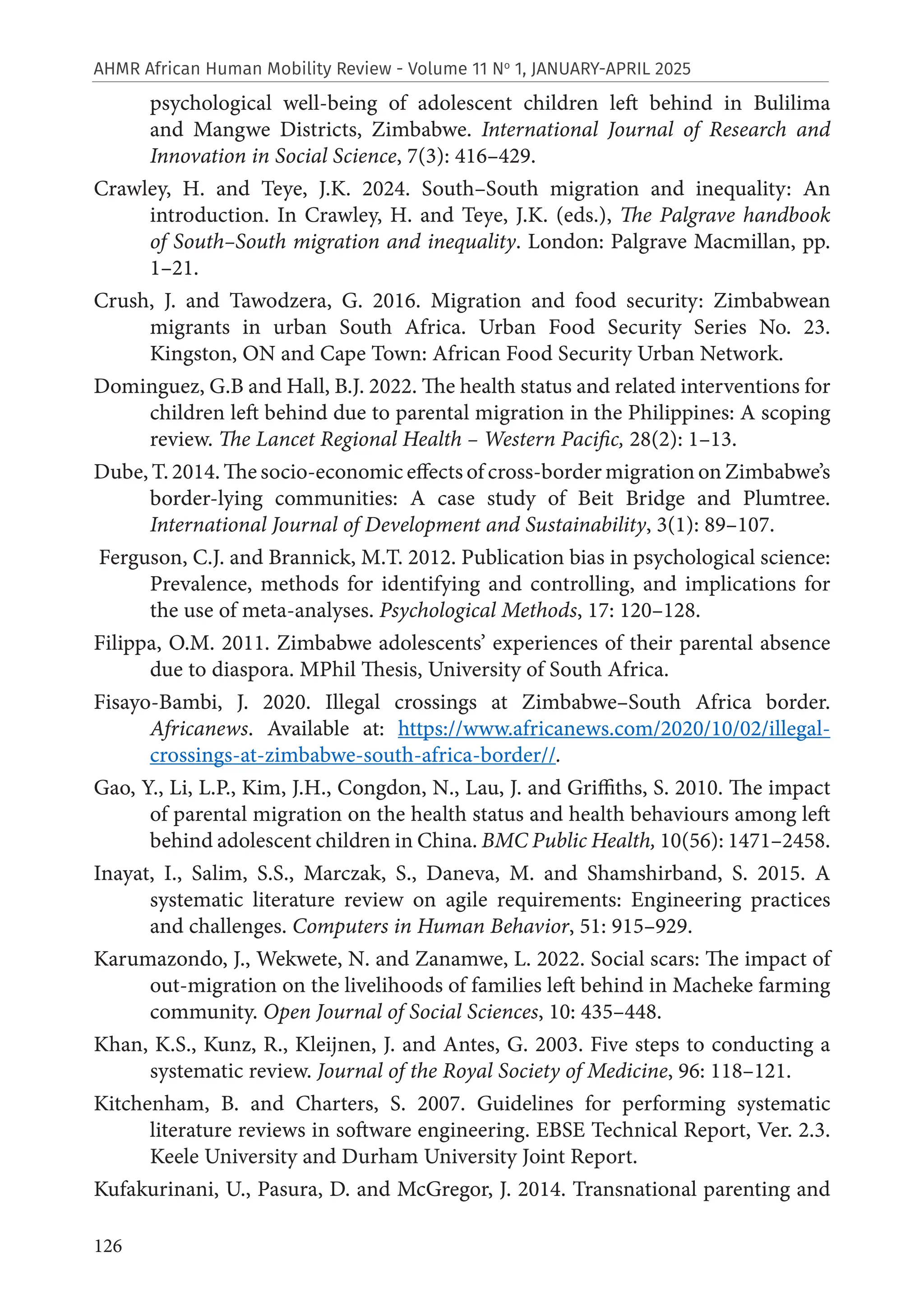 126
AHMR African Human Mobility Review - Volume 11 No
1, JANUARY-APRIL 2025
psychological well-being of adolescent children left behind in Bulilima
and Mangwe Districts, Zimbabwe. International Journal of Research and
Innovation in Social Science, 7(3): 416–429.
Crawley, H. and Teye, J.K. 2024. South–South migration and inequality: An
introduction. In Crawley, H. and Teye, J.K. (eds.), The Palgrave handbook
of South–South migration and inequality. London: Palgrave Macmillan, pp.
1–21.
Crush, J. and Tawodzera, G. 2016. Migration and food security: Zimbabwean
migrants in urban South Africa. Urban Food Security Series No. 23.
Kingston, ON and Cape Town: African Food Security Urban Network.
Dominguez, G.B and Hall, B.J. 2022. The health status and related interventions for
children left behind due to parental migration in the Philippines: A scoping
review. The Lancet Regional Health – Western Pacific, 28(2): 1–13.
Dube, T. 2014. The socio-economic effects of cross-border migration on Zimbabwe’s
border-lying communities: A case study of Beit Bridge and Plumtree.
International Journal of Development and Sustainability, 3(1): 89–107.
Ferguson, C.J. and Brannick, M.T. 2012. Publication bias in psychological science:
Prevalence, methods for identifying and controlling, and implications for
the use of meta-analyses. Psychological Methods, 17: 120–128.
Filippa, O.M. 2011. Zimbabwe adolescents’ experiences of their parental absence
due to diaspora. MPhil Thesis, University of South Africa.
Fisayo-Bambi, J. 2020. Illegal crossings at Zimbabwe–South Africa border.
Africanews. Available at: https://www.africanews.com/2020/10/02/illegal-
crossings-at-zimbabwe-south-africa-border//.
Gao, Y., Li, L.P., Kim, J.H., Congdon, N., Lau, J. and Griffiths, S. 2010. The impact
of parental migration on the health status and health behaviours among left
behind adolescent children in China. BMC Public Health, 10(56): 1471–2458.
Inayat, I., Salim, S.S., Marczak, S., Daneva, M. and Shamshirband, S. 2015. A
systematic literature review on agile requirements: Engineering practices
and challenges. Computers in Human Behavior, 51: 915–929.
Karumazondo, J., Wekwete, N. and Zanamwe, L. 2022. Social scars: The impact of
out-migration on the livelihoods of families left behind in Macheke farming
community. Open Journal of Social Sciences, 10: 435–448.
Khan, K.S., Kunz, R., Kleijnen, J. and Antes, G. 2003. Five steps to conducting a
systematic review. Journal of the Royal Society of Medicine, 96: 118–121.
Kitchenham, B. and Charters, S. 2007. Guidelines for performing systematic
literature reviews in software engineering. EBSE Technical Report, Ver. 2.3.
Keele University and Durham University Joint Report.
Kufakurinani, U., Pasura, D. and McGregor, J. 2014. Transnational parenting and
 