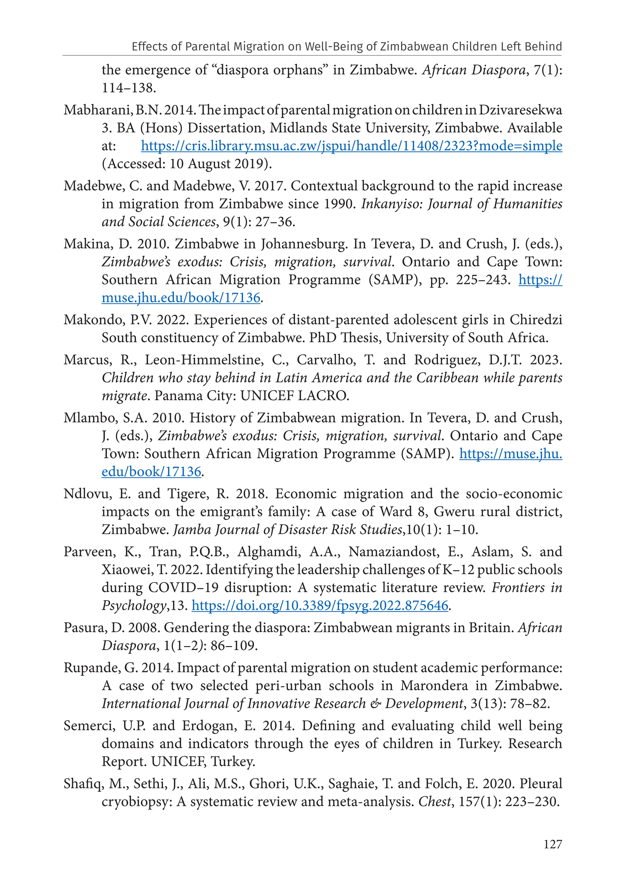 127
the emergence of “diaspora orphans” in Zimbabwe. African Diaspora, 7(1):
114–138.
Mabharani,B.N.2014.TheimpactofparentalmigrationonchildreninDzivaresekwa
3. BA (Hons) Dissertation, Midlands State University, Zimbabwe. Available
at: https://cris.library.msu.ac.zw/jspui/handle/11408/2323?mode=simple
(Accessed: 10 August 2019).
Madebwe, C. and Madebwe, V. 2017. Contextual background to the rapid increase
in migration from Zimbabwe since 1990. Inkanyiso: Journal of Humanities
and Social Sciences, 9(1): 27–36.
Makina, D. 2010. Zimbabwe in Johannesburg. In Tevera, D. and Crush, J. (eds.),
Zimbabwe’s exodus: Crisis, migration, survival. Ontario and Cape Town:
Southern African Migration Programme (SAMP), pp. 225–243. https://
muse.jhu.edu/book/17136.
Makondo, P.V. 2022. Experiences of distant-parented adolescent girls in Chiredzi
South constituency of Zimbabwe. PhD Thesis, University of South Africa.
Marcus, R., Leon-Himmelstine, C., Carvalho, T. and Rodriguez, D.J.T. 2023.
Children who stay behind in Latin America and the Caribbean while parents
migrate. Panama City: UNICEF LACRO.
Mlambo, S.A. 2010. History of Zimbabwean migration. In Tevera, D. and Crush,
J. (eds.), Zimbabwe’s exodus: Crisis, migration, survival. Ontario and Cape
Town: Southern African Migration Programme (SAMP). https://muse.jhu.
edu/book/17136.
Ndlovu, E. and Tigere, R. 2018. Economic migration and the socio-economic
impacts on the emigrant’s family: A case of Ward 8, Gweru rural district,
Zimbabwe. Jamba Journal of Disaster Risk Studies,10(1): 1–10.
Parveen, K., Tran, P.Q.B., Alghamdi, A.A., Namaziandost, E., Aslam, S. and
Xiaowei, T. 2022. Identifying the leadership challenges of K–12 public schools
during COVID–19 disruption: A systematic literature review. Frontiers in
Psychology,13. https://doi.org/10.3389/fpsyg.2022.875646.
Pasura, D. 2008. Gendering the diaspora: Zimbabwean migrants in Britain. African
Diaspora, 1(1–2): 86–109.
Rupande, G. 2014. Impact of parental migration on student academic performance:
A case of two selected peri-urban schools in Marondera in Zimbabwe.
International Journal of Innovative Research & Development, 3(13): 78–82.
Semerci, U.P. and Erdogan, E. 2014. Defining and evaluating child well being
domains and indicators through the eyes of children in Turkey. Research
Report. UNICEF, Turkey.
Shafiq, M., Sethi, J., Ali, M.S., Ghori, U.K., Saghaie, T. and Folch, E. 2020. Pleural
cryobiopsy: A systematic review and meta-analysis. Chest, 157(1): 223–230.
Effects of Parental Migration on Well-Being of Zimbabwean Children Left Behind
 