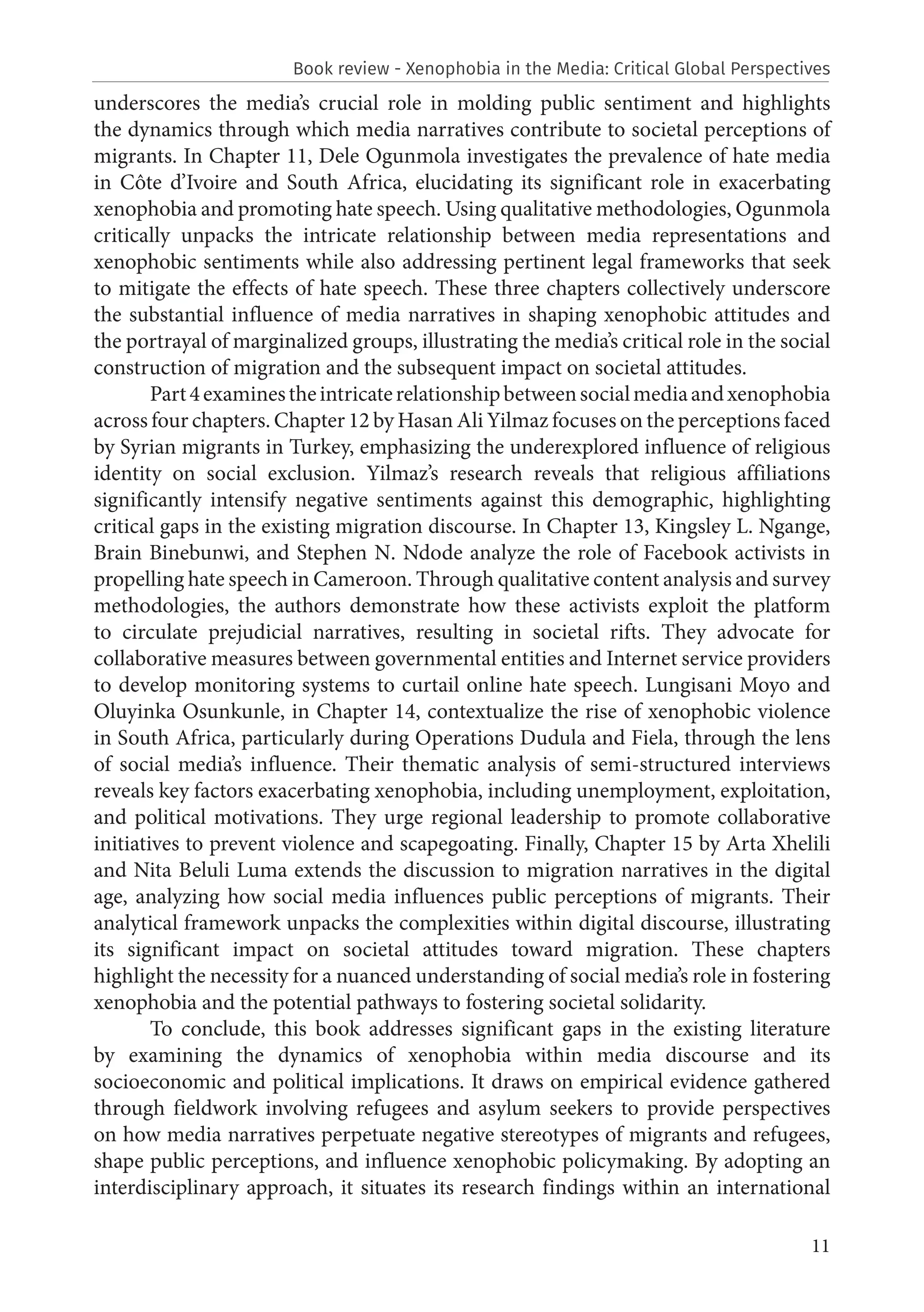 11
underscores the media’s crucial role in molding public sentiment and highlights
the dynamics through which media narratives contribute to societal perceptions of
migrants. In Chapter 11, Dele Ogunmola investigates the prevalence of hate media
in Côte d’Ivoire and South Africa, elucidating its significant role in exacerbating
xenophobia and promoting hate speech. Using qualitative methodologies, Ogunmola
critically unpacks the intricate relationship between media representations and
xenophobic sentiments while also addressing pertinent legal frameworks that seek
to mitigate the effects of hate speech. These three chapters collectively underscore
the substantial influence of media narratives in shaping xenophobic attitudes and
the portrayal of marginalized groups, illustrating the media’s critical role in the social
construction of migration and the subsequent impact on societal attitudes.
Part4examinestheintricaterelationshipbetweensocialmediaandxenophobia
across four chapters. Chapter 12 by Hasan Ali Yilmaz focuses on the perceptions faced
by Syrian migrants in Turkey, emphasizing the underexplored influence of religious
identity on social exclusion. Yilmaz’s research reveals that religious affiliations
significantly intensify negative sentiments against this demographic, highlighting
critical gaps in the existing migration discourse. In Chapter 13, Kingsley L. Ngange,
Brain Binebunwi, and Stephen N. Ndode analyze the role of Facebook activists in
propelling hate speech in Cameroon. Through qualitative content analysis and survey
methodologies, the authors demonstrate how these activists exploit the platform
to circulate prejudicial narratives, resulting in societal rifts. They advocate for
collaborative measures between governmental entities and Internet service providers
to develop monitoring systems to curtail online hate speech. Lungisani Moyo and
Oluyinka Osunkunle, in Chapter 14, contextualize the rise of xenophobic violence
in South Africa, particularly during Operations Dudula and Fiela, through the lens
of social media’s influence. Their thematic analysis of semi-structured interviews
reveals key factors exacerbating xenophobia, including unemployment, exploitation,
and political motivations. They urge regional leadership to promote collaborative
initiatives to prevent violence and scapegoating. Finally, Chapter 15 by Arta Xhelili
and Nita Beluli Luma extends the discussion to migration narratives in the digital
age, analyzing how social media influences public perceptions of migrants. Their
analytical framework unpacks the complexities within digital discourse, illustrating
its significant impact on societal attitudes toward migration. These chapters
highlight the necessity for a nuanced understanding of social media’s role in fostering
xenophobia and the potential pathways to fostering societal solidarity.
To conclude, this book addresses significant gaps in the existing literature
by examining the dynamics of xenophobia within media discourse and its
socioeconomic and political implications. It draws on empirical evidence gathered
through fieldwork involving refugees and asylum seekers to provide perspectives
on how media narratives perpetuate negative stereotypes of migrants and refugees,
shape public perceptions, and influence xenophobic policymaking. By adopting an
interdisciplinary approach, it situates its research findings within an international
Book review - Xenophobia in the Media: Critical Global Perspectives
 