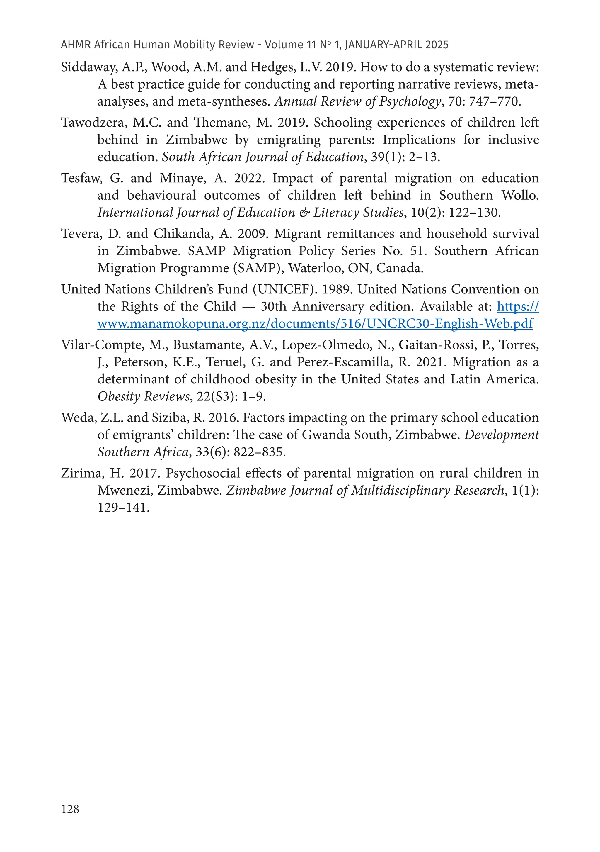 128
AHMR African Human Mobility Review - Volume 11 No
1, JANUARY-APRIL 2025
Siddaway, A.P., Wood, A.M. and Hedges, L.V. 2019. How to do a systematic review:
A best practice guide for conducting and reporting narrative reviews, meta-
analyses, and meta-syntheses. Annual Review of Psychology, 70: 747–770.
Tawodzera, M.C. and Themane, M. 2019. Schooling experiences of children left
behind in Zimbabwe by emigrating parents: Implications for inclusive
education. South African Journal of Education, 39(1): 2–13.
Tesfaw, G. and Minaye, A. 2022. Impact of parental migration on education
and behavioural outcomes of children left behind in Southern Wollo.
International Journal of Education & Literacy Studies, 10(2): 122–130.
Tevera, D. and Chikanda, A. 2009. Migrant remittances and household survival
in Zimbabwe. SAMP Migration Policy Series No. 51. Southern African
Migration Programme (SAMP), Waterloo, ON, Canada.
United Nations Children’s Fund (UNICEF). 1989. United Nations Convention on
the Rights of the Child — 30th Anniversary edition. Available at: https://
www.manamokopuna.org.nz/documents/516/UNCRC30-English-Web.pdf
Vilar-Compte, M., Bustamante, A.V., Lopez-Olmedo, N., Gaitan-Rossi, P., Torres,
J., Peterson, K.E., Teruel, G. and Perez-Escamilla, R. 2021. Migration as a
determinant of childhood obesity in the United States and Latin America.
Obesity Reviews, 22(S3): 1–9.
Weda, Z.L. and Siziba, R. 2016. Factors impacting on the primary school education
of emigrants’ children: The case of Gwanda South, Zimbabwe. Development
Southern Africa, 33(6): 822–835.
Zirima, H. 2017. Psychosocial effects of parental migration on rural children in
Mwenezi, Zimbabwe. Zimbabwe Journal of Multidisciplinary Research, 1(1):
129–141.
 