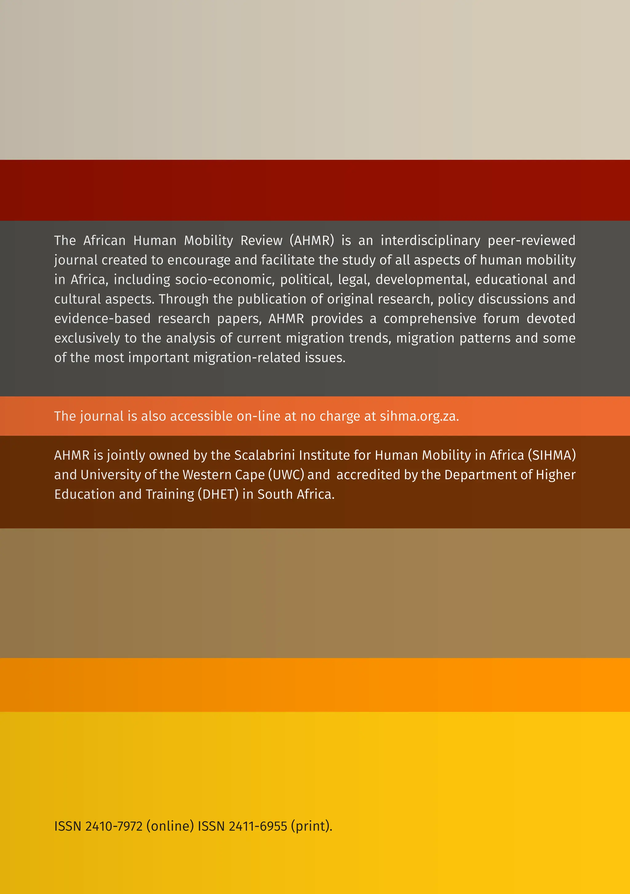 The African Human Mobility Review (AHMR) is an interdisciplinary peer-reviewed
journal created to encourage and facilitate the study of all aspects of human mobility
in Africa, including socio-economic, political, legal, developmental, educational and
cultural aspects. Through the publication of original research, policy discussions and
evidence-based research papers, AHMR provides a comprehensive forum devoted
exclusively to the analysis of current migration trends, migration patterns and some
of the most important migration-related issues.
The journal is also accessible on-line at no charge at sihma.org.za.
AHMR is jointly owned by the Scalabrini Institute for Human Mobility in Africa (SIHMA)
and University of the Western Cape (UWC) and accredited by the Department of Higher
Education and Training (DHET) in South Africa.
ISSN 2410-7972 (online) ISSN 2411-6955 (print).
 