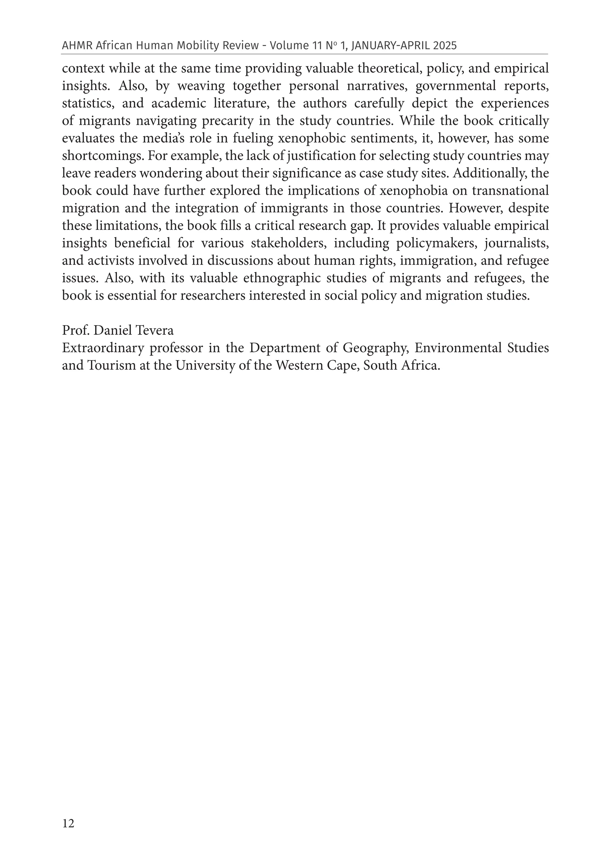 12
AHMR African Human Mobility Review - Volume 11 No
1, JANUARY-APRIL 2025
context while at the same time providing valuable theoretical, policy, and empirical
insights. Also, by weaving together personal narratives, governmental reports,
statistics, and academic literature, the authors carefully depict the experiences
of migrants navigating precarity in the study countries. While the book critically
evaluates the media’s role in fueling xenophobic sentiments, it, however, has some
shortcomings. For example, the lack of justification for selecting study countries may
leave readers wondering about their significance as case study sites. Additionally, the
book could have further explored the implications of xenophobia on transnational
migration and the integration of immigrants in those countries. However, despite
these limitations, the book fills a critical research gap. It provides valuable empirical
insights beneficial for various stakeholders, including policymakers, journalists,
and activists involved in discussions about human rights, immigration, and refugee
issues. Also, with its valuable ethnographic studies of migrants and refugees, the
book is essential for researchers interested in social policy and migration studies.
Prof. Daniel Tevera
Extraordinary professor in the Department of Geography, Environmental Studies
and Tourism at the University of the Western Cape, South Africa.
 