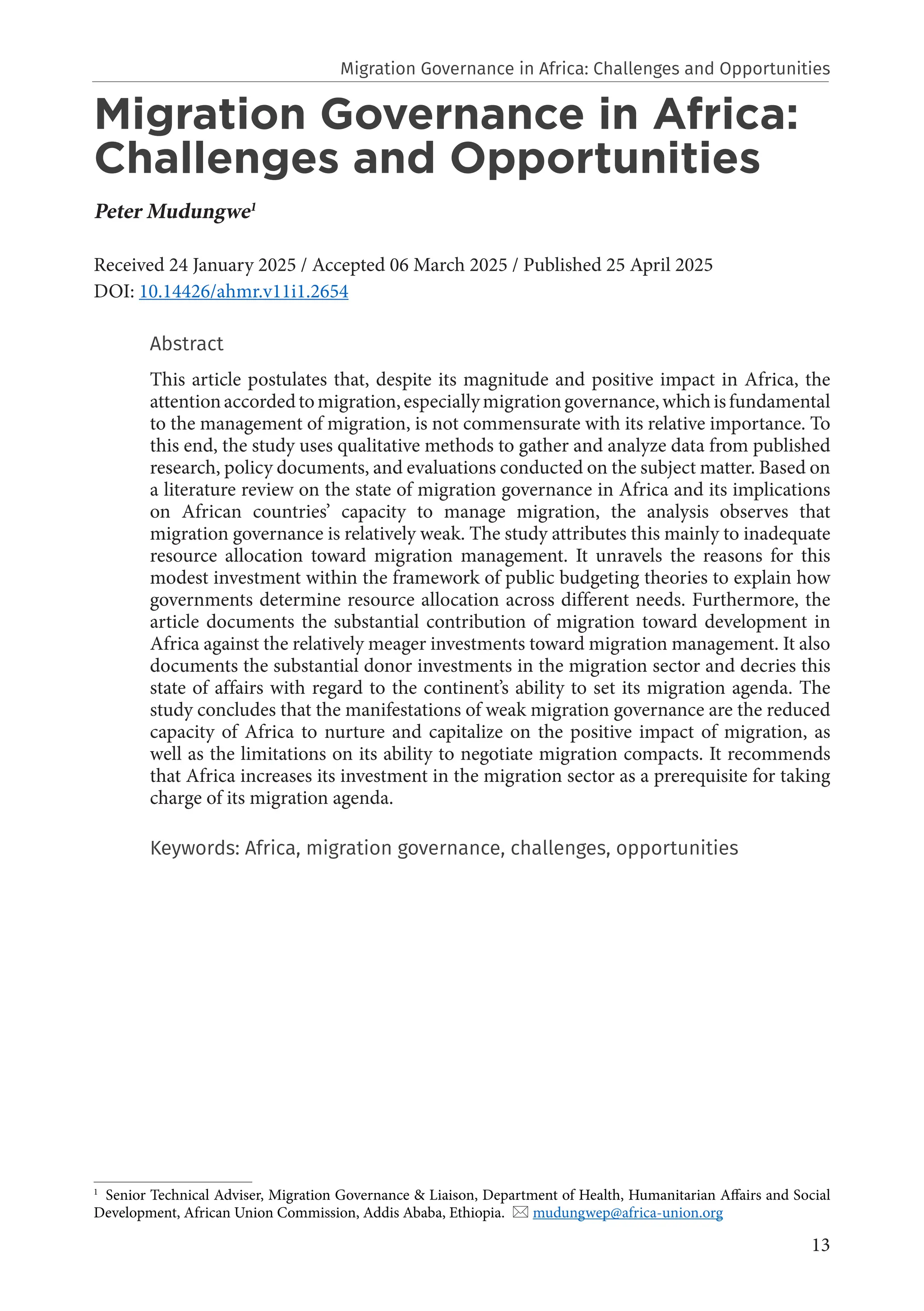 13
Migration Governance in Africa:
Challenges and Opportunities
Peter Mudungwe1
Received 24 January 2025 / Accepted 06 March 2025 / Published 25 April 2025
DOI: 10.14426/ahmr.v11i1.2654
Abstract
This article postulates that, despite its magnitude and positive impact in Africa, the
attentionaccordedtomigration,especiallymigrationgovernance,whichisfundamental
to the management of migration, is not commensurate with its relative importance. To
this end, the study uses qualitative methods to gather and analyze data from published
research, policy documents, and evaluations conducted on the subject matter. Based on
a literature review on the state of migration governance in Africa and its implications
on African countries’ capacity to manage migration, the analysis observes that
migration governance is relatively weak. The study attributes this mainly to inadequate
resource allocation toward migration management. It unravels the reasons for this
modest investment within the framework of public budgeting theories to explain how
governments determine resource allocation across different needs. Furthermore, the
article documents the substantial contribution of migration toward development in
Africa against the relatively meager investments toward migration management. It also
documents the substantial donor investments in the migration sector and decries this
state of affairs with regard to the continent’s ability to set its migration agenda. The
study concludes that the manifestations of weak migration governance are the reduced
capacity of Africa to nurture and capitalize on the positive impact of migration, as
well as the limitations on its ability to negotiate migration compacts. It recommends
that Africa increases its investment in the migration sector as a prerequisite for taking
charge of its migration agenda.
Keywords: Africa, migration governance, challenges, opportunities
1
Senior Technical Adviser, Migration Governance & Liaison, Department of Health, Humanitarian Affairs and Social
Development, African Union Commission, Addis Ababa, Ethiopia.  mudungwep@africa-union.org
Migration Governance in Africa: Challenges and Opportunities
 