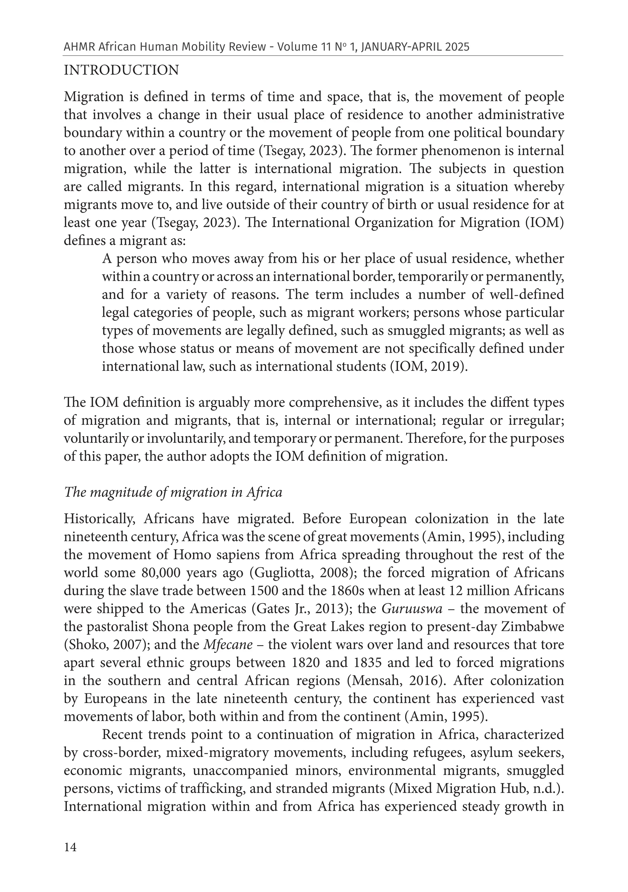 14
AHMR African Human Mobility Review - Volume 11 No
1, JANUARY-APRIL 2025
INTRODUCTION
Migration is defined in terms of time and space, that is, the movement of people
that involves a change in their usual place of residence to another administrative
boundary within a country or the movement of people from one political boundary
to another over a period of time (Tsegay, 2023). The former phenomenon is internal
migration, while the latter is international migration. The subjects in question
are called migrants. In this regard, international migration is a situation whereby
migrants move to, and live outside of their country of birth or usual residence for at
least one year (Tsegay, 2023). The International Organization for Migration (IOM)
defines a migrant as:
A person who moves away from his or her place of usual residence, whether
within a country or across an international border, temporarily or permanently,
and for a variety of reasons. The term includes a number of well-defined
legal categories of people, such as migrant workers; persons whose particular
types of movements are legally defined, such as smuggled migrants; as well as
those whose status or means of movement are not specifically defined under
international law, such as international students (IOM, 2019).
The IOM definition is arguably more comprehensive, as it includes the diffent types
of migration and migrants, that is, internal or international; regular or irregular;
voluntarily or involuntarily, and temporary or permanent. Therefore, for the purposes
of this paper, the author adopts the IOM definition of migration.
The magnitude of migration in Africa
Historically, Africans have migrated. Before European colonization in the late
nineteenth century, Africa was the scene of great movements (Amin, 1995), including
the movement of Homo sapiens from Africa spreading throughout the rest of the
world some 80,000 years ago (Gugliotta, 2008); the forced migration of Africans
during the slave trade between 1500 and the 1860s when at least 12 million Africans
were shipped to the Americas (Gates Jr., 2013); the Guruuswa – the movement of
the pastoralist Shona people from the Great Lakes region to present-day Zimbabwe
(Shoko, 2007); and the Mfecane – the violent wars over land and resources that tore
apart several ethnic groups between 1820 and 1835 and led to forced migrations
in the southern and central African regions (Mensah, 2016). After colonization
by Europeans in the late nineteenth century, the continent has experienced vast
movements of labor, both within and from the continent (Amin, 1995).
Recent trends point to a continuation of migration in Africa, characterized
by cross-border, mixed-migratory movements, including refugees, asylum seekers,
economic migrants, unaccompanied minors, environmental migrants, smuggled
persons, victims of trafficking, and stranded migrants (Mixed Migration Hub, n.d.).
International migration within and from Africa has experienced steady growth in
 