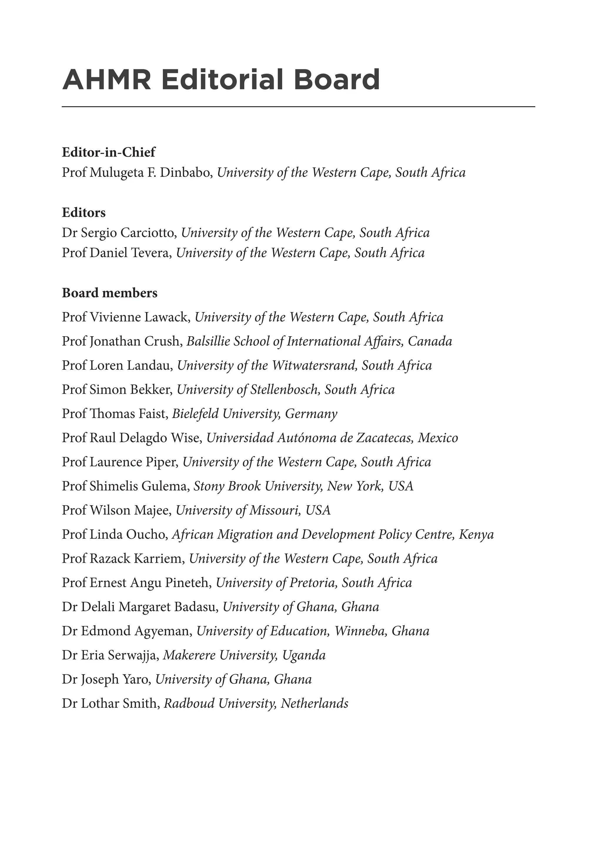 AHMR Editorial Board
_______________________________________________________
Editor-in-Chief
Prof Mulugeta F. Dinbabo, University of the Western Cape, South Africa
Editors
Dr Sergio Carciotto, University of the Western Cape, South Africa
Prof Daniel Tevera, University of the Western Cape, South Africa
Board members
Prof Vivienne Lawack, University of the Western Cape, South Africa
Prof Jonathan Crush, Balsillie School of International Affairs, Canada
Prof Loren Landau, University of the Witwatersrand, South Africa
Prof Simon Bekker, University of Stellenbosch, South Africa
Prof Thomas Faist, Bielefeld University, Germany
Prof Raul Delagdo Wise, Universidad Autónoma de Zacatecas, Mexico
Prof Laurence Piper, University of the Western Cape, South Africa
Prof Shimelis Gulema, Stony Brook University, New York, USA
Prof Wilson Majee, University of Missouri, USA
Prof Linda Oucho, African Migration and Development Policy Centre, Kenya
Prof Razack Karriem, University of the Western Cape, South Africa
Prof Ernest Angu Pineteh, University of Pretoria, South Africa
Dr Delali Margaret Badasu, University of Ghana, Ghana
Dr Edmond Agyeman, University of Education, Winneba, Ghana
Dr Eria Serwajja, Makerere University, Uganda
Dr Joseph Yaro, University of Ghana, Ghana
Dr Lothar Smith, Radboud University, Netherlands
 