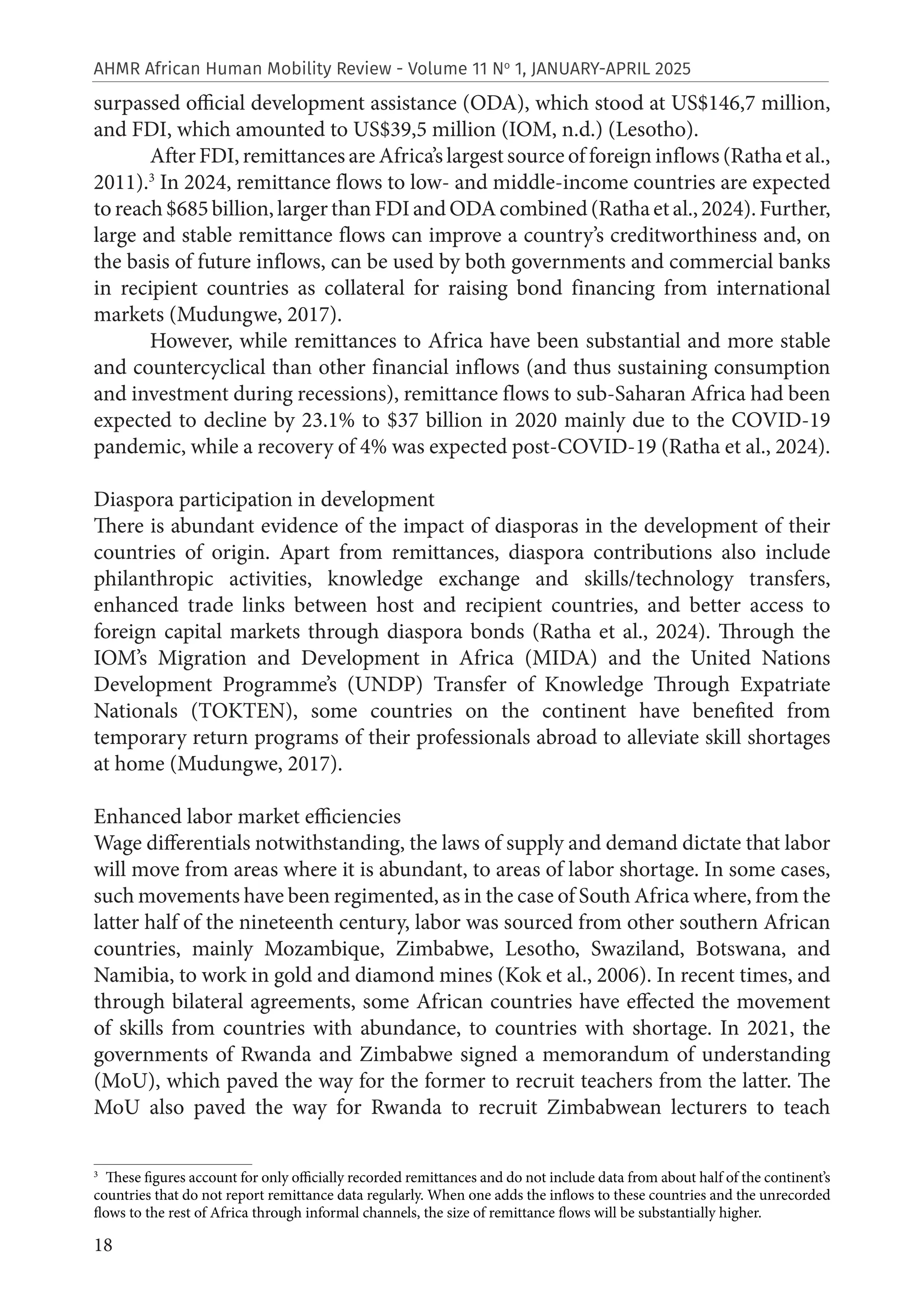 18
AHMR African Human Mobility Review - Volume 11 No
1, JANUARY-APRIL 2025
surpassed official development assistance (ODA), which stood at US$146,7 million,
and FDI, which amounted to US$39,5 million (IOM, n.d.) (Lesotho).
After FDI, remittances are Africa’s largest source of foreign inflows (Ratha et al.,
2011).3
In 2024, remittance flows to low- and middle-income countries are expected
toreach$685billion,largerthanFDIandODAcombined(Rathaetal.,2024).Further,
large and stable remittance flows can improve a country’s creditworthiness and, on
the basis of future inflows, can be used by both governments and commercial banks
in recipient countries as collateral for raising bond financing from international
markets (Mudungwe, 2017).
However, while remittances to Africa have been substantial and more stable
and countercyclical than other financial inflows (and thus sustaining consumption
and investment during recessions), remittance flows to sub-Saharan Africa had been
expected to decline by 23.1% to $37 billion in 2020 mainly due to the COVID-19
pandemic, while a recovery of 4% was expected post-COVID-19 (Ratha et al., 2024).
Diaspora participation in development
There is abundant evidence of the impact of diasporas in the development of their
countries of origin. Apart from remittances, diaspora contributions also include
philanthropic activities, knowledge exchange and skills/technology transfers,
enhanced trade links between host and recipient countries, and better access to
foreign capital markets through diaspora bonds (Ratha et al., 2024). Through the
IOM’s Migration and Development in Africa (MIDA) and the United Nations
Development Programme’s (UNDP) Transfer of Knowledge Through Expatriate
Nationals (TOKTEN), some countries on the continent have benefited from
temporary return programs of their professionals abroad to alleviate skill shortages
at home (Mudungwe, 2017).
Enhanced labor market efficiencies
Wage differentials notwithstanding, the laws of supply and demand dictate that labor
will move from areas where it is abundant, to areas of labor shortage. In some cases,
such movements have been regimented, as in the case of South Africa where, from the
latter half of the nineteenth century, labor was sourced from other southern African
countries, mainly Mozambique, Zimbabwe, Lesotho, Swaziland, Botswana, and
Namibia, to work in gold and diamond mines (Kok et al., 2006). In recent times, and
through bilateral agreements, some African countries have effected the movement
of skills from countries with abundance, to countries with shortage. In 2021, the
governments of Rwanda and Zimbabwe signed a memorandum of understanding
(MoU), which paved the way for the former to recruit teachers from the latter. The
MoU also paved the way for Rwanda to recruit Zimbabwean lecturers to teach
3
These figures account for only officially recorded remittances and do not include data from about half of the continent’s
countries that do not report remittance data regularly. When one adds the inflows to these countries and the unrecorded
flows to the rest of Africa through informal channels, the size of remittance flows will be substantially higher.
 