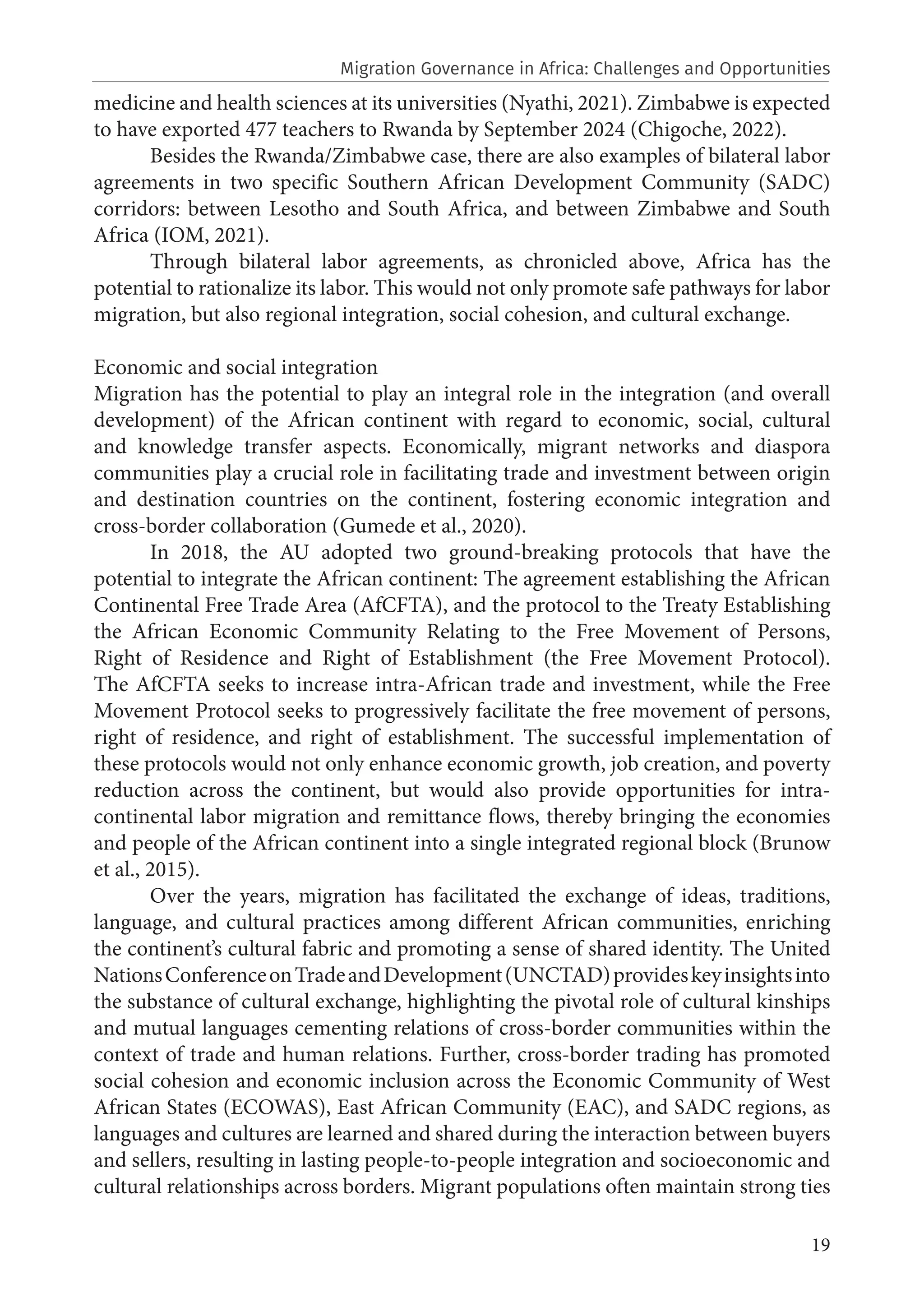 19
medicine and health sciences at its universities (Nyathi, 2021). Zimbabwe is expected
to have exported 477 teachers to Rwanda by September 2024 (Chigoche, 2022).
Besides the Rwanda/Zimbabwe case, there are also examples of bilateral labor
agreements in two specific Southern African Development Community (SADC)
corridors: between Lesotho and South Africa, and between Zimbabwe and South
Africa (IOM, 2021).
Through bilateral labor agreements, as chronicled above, Africa has the
potential to rationalize its labor. This would not only promote safe pathways for labor
migration, but also regional integration, social cohesion, and cultural exchange.
Economic and social integration
Migration has the potential to play an integral role in the integration (and overall
development) of the African continent with regard to economic, social, cultural
and knowledge transfer aspects. Economically, migrant networks and diaspora
communities play a crucial role in facilitating trade and investment between origin
and destination countries on the continent, fostering economic integration and
cross-border collaboration (Gumede et al., 2020).
In 2018, the AU adopted two ground-breaking protocols that have the
potential to integrate the African continent: The agreement establishing the African
Continental Free Trade Area (AfCFTA), and the protocol to the Treaty Establishing
the African Economic Community Relating to the Free Movement of Persons,
Right of Residence and Right of Establishment (the Free Movement Protocol).
The AfCFTA seeks to increase intra-African trade and investment, while the Free
Movement Protocol seeks to progressively facilitate the free movement of persons,
right of residence, and right of establishment. The successful implementation of
these protocols would not only enhance economic growth, job creation, and poverty
reduction across the continent, but would also provide opportunities for intra-
continental labor migration and remittance flows, thereby bringing the economies
and people of the African continent into a single integrated regional block (Brunow
et al., 2015).
Over the years, migration has facilitated the exchange of ideas, traditions,
language, and cultural practices among different African communities, enriching
the continent’s cultural fabric and promoting a sense of shared identity. The United
NationsConferenceonTradeandDevelopment(UNCTAD)provideskeyinsightsinto
the substance of cultural exchange, highlighting the pivotal role of cultural kinships
and mutual languages cementing relations of cross-border communities within the
context of trade and human relations. Further, cross-border trading has promoted
social cohesion and economic inclusion across the Economic Community of West
African States (ECOWAS), East African Community (EAC), and SADC regions, as
languages and cultures are learned and shared during the interaction between buyers
and sellers, resulting in lasting people-to-people integration and socioeconomic and
cultural relationships across borders. Migrant populations often maintain strong ties
Migration Governance in Africa: Challenges and Opportunities
 