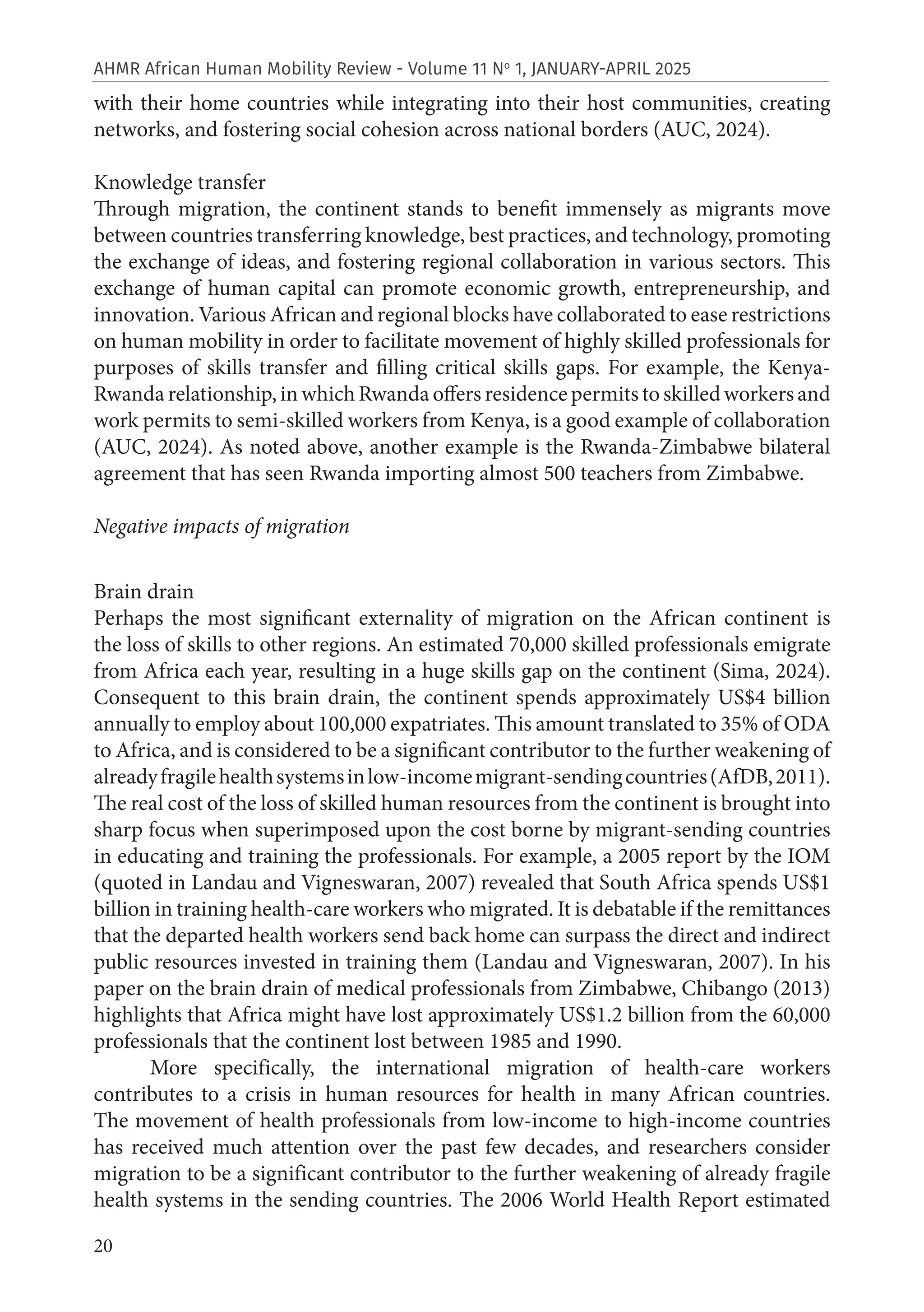 20
AHMR African Human Mobility Review - Volume 11 No
1, JANUARY-APRIL 2025
with their home countries while integrating into their host communities, creating
networks, and fostering social cohesion across national borders (AUC, 2024).
Knowledge transfer
Through migration, the continent stands to benefit immensely as migrants move
between countries transferring knowledge, best practices, and technology, promoting
the exchange of ideas, and fostering regional collaboration in various sectors. This
exchange of human capital can promote economic growth, entrepreneurship, and
innovation. Various African and regional blocks have collaborated to ease restrictions
on human mobility in order to facilitate movement of highly skilled professionals for
purposes of skills transfer and filling critical skills gaps. For example, the Kenya-
Rwanda relationship, in which Rwanda offers residence permits to skilled workers and
work permits to semi-skilled workers from Kenya, is a good example of collaboration
(AUC, 2024). As noted above, another example is the Rwanda-Zimbabwe bilateral
agreement that has seen Rwanda importing almost 500 teachers from Zimbabwe.
Negative impacts of migration
Brain drain
Perhaps the most significant externality of migration on the African continent is
the loss of skills to other regions. An estimated 70,000 skilled professionals emigrate
from Africa each year, resulting in a huge skills gap on the continent (Sima, 2024).
Consequent to this brain drain, the continent spends approximately US$4 billion
annually to employ about 100,000 expatriates. This amount translated to 35% of ODA
to Africa, and is considered to be a significant contributor to the further weakening of
alreadyfragilehealthsystemsinlow-incomemigrant-sendingcountries(AfDB,2011).
The real cost of the loss of skilled human resources from the continent is brought into
sharp focus when superimposed upon the cost borne by migrant-sending countries
in educating and training the professionals. For example, a 2005 report by the IOM
(quoted in Landau and Vigneswaran, 2007) revealed that South Africa spends US$1
billion in training health-care workers who migrated. It is debatable if the remittances
that the departed health workers send back home can surpass the direct and indirect
public resources invested in training them (Landau and Vigneswaran, 2007). In his
paper on the brain drain of medical professionals from Zimbabwe, Chibango (2013)
highlights that Africa might have lost approximately US$1.2 billion from the 60,000
professionals that the continent lost between 1985 and 1990.
More specifically, the international migration of health-care workers
contributes to a crisis in human resources for health in many African countries.
The movement of health professionals from low-income to high-income countries
has received much attention over the past few decades, and researchers consider
migration to be a significant contributor to the further weakening of already fragile
health systems in the sending countries. The 2006 World Health Report estimated
 
