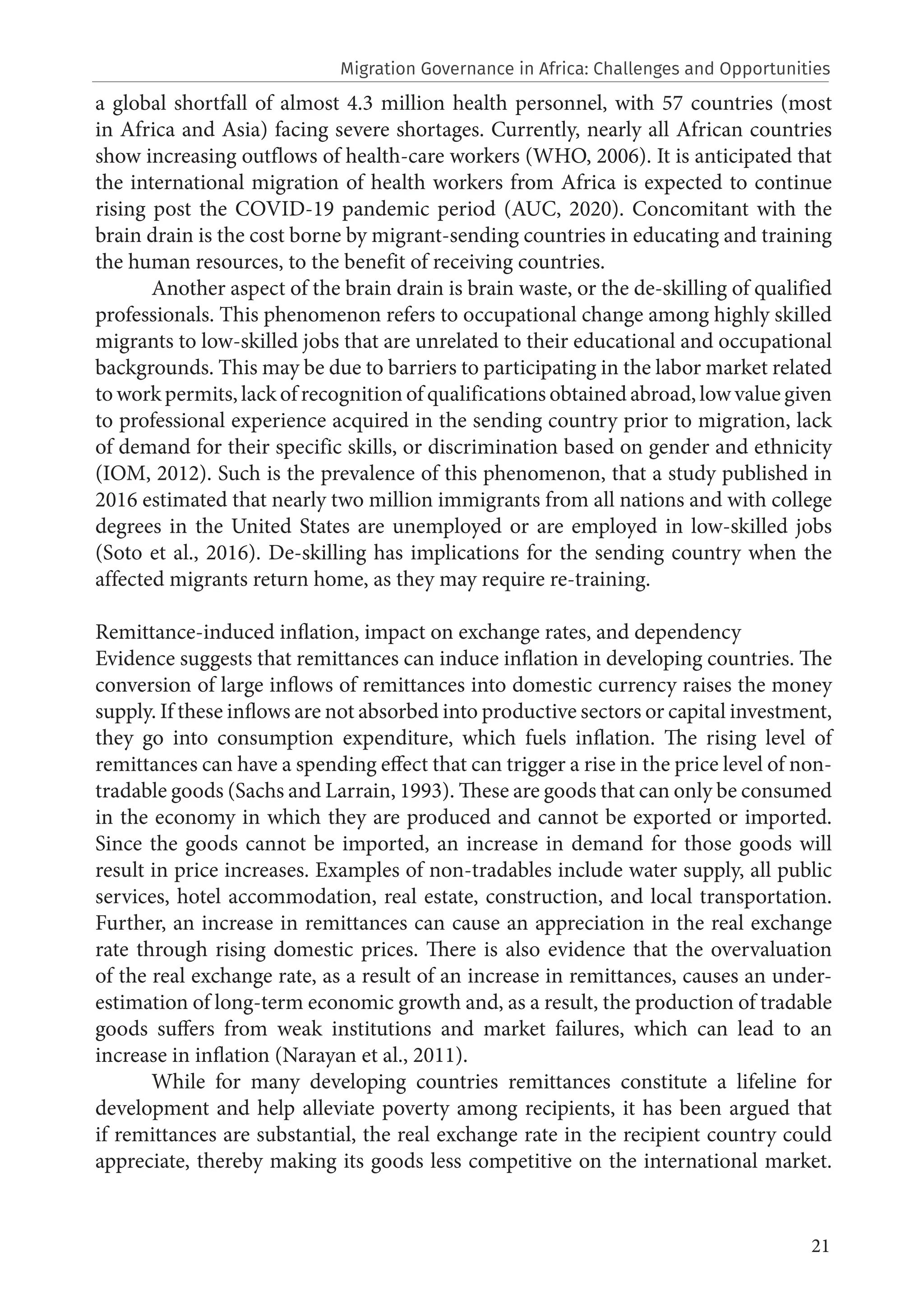 21
a global shortfall of almost 4.3 million health personnel, with 57 countries (most
in Africa and Asia) facing severe shortages. Currently, nearly all African countries
show increasing outflows of health-care workers (WHO, 2006). It is anticipated that
the international migration of health workers from Africa is expected to continue
rising post the COVID-19 pandemic period (AUC, 2020). Concomitant with the
brain drain is the cost borne by migrant-sending countries in educating and training
the human resources, to the benefit of receiving countries.
Another aspect of the brain drain is brain waste, or the de-skilling of qualified
professionals. This phenomenon refers to occupational change among highly skilled
migrants to low-skilled jobs that are unrelated to their educational and occupational
backgrounds. This may be due to barriers to participating in the labor market related
to work permits, lack of recognition of qualifications obtained abroad, low value given
to professional experience acquired in the sending country prior to migration, lack
of demand for their specific skills, or discrimination based on gender and ethnicity
(IOM, 2012). Such is the prevalence of this phenomenon, that a study published in
2016 estimated that nearly two million immigrants from all nations and with college
degrees in the United States are unemployed or are employed in low-skilled jobs
(Soto et al., 2016). De-skilling has implications for the sending country when the
affected migrants return home, as they may require re-training.
Remittance-induced inflation, impact on exchange rates, and dependency
Evidence suggests that remittances can induce inflation in developing countries. The
conversion of large inflows of remittances into domestic currency raises the money
supply. If these inflows are not absorbed into productive sectors or capital investment,
they go into consumption expenditure, which fuels inflation. The rising level of
remittances can have a spending effect that can trigger a rise in the price level of non-
tradable goods (Sachs and Larrain, 1993). These are goods that can only be consumed
in the economy in which they are produced and cannot be exported or imported.
Since the goods cannot be imported, an increase in demand for those goods will
result in price increases. Examples of non-tradables include water supply, all public
services, hotel accommodation, real estate, construction, and local transportation.
Further, an increase in remittances can cause an appreciation in the real exchange
rate through rising domestic prices. There is also evidence that the overvaluation
of the real exchange rate, as a result of an increase in remittances, causes an under-
estimation of long-term economic growth and, as a result, the production of tradable
goods suffers from weak institutions and market failures, which can lead to an
increase in inflation (Narayan et al., 2011).
While for many developing countries remittances constitute a lifeline for
development and help alleviate poverty among recipients, it has been argued that
if remittances are substantial, the real exchange rate in the recipient country could
appreciate, thereby making its goods less competitive on the international market.
Migration Governance in Africa: Challenges and Opportunities
 