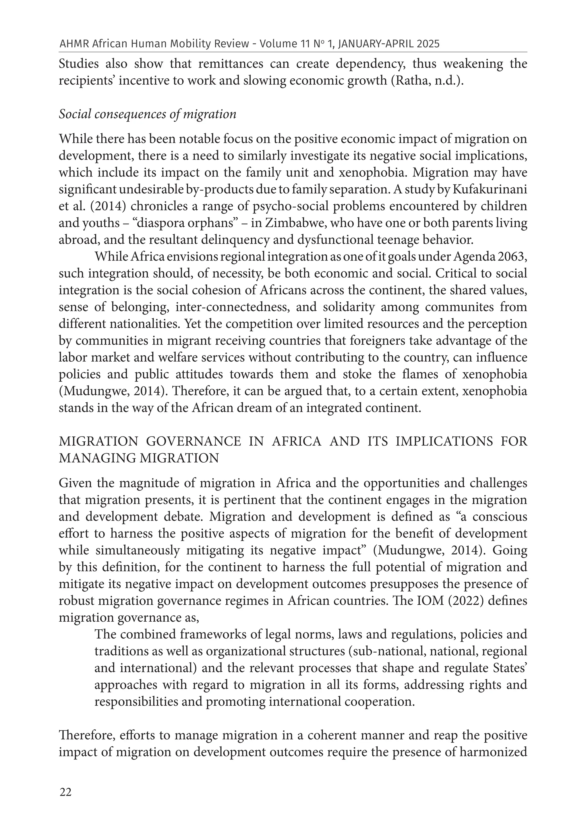 22
AHMR African Human Mobility Review - Volume 11 No
1, JANUARY-APRIL 2025
Studies also show that remittances can create dependency, thus weakening the
recipients’ incentive to work and slowing economic growth (Ratha, n.d.).
Social consequences of migration
While there has been notable focus on the positive economic impact of migration on
development, there is a need to similarly investigate its negative social implications,
which include its impact on the family unit and xenophobia. Migration may have
significantundesirableby-productsduetofamilyseparation.AstudybyKufakurinani
et al. (2014) chronicles a range of psycho-social problems encountered by children
and youths – “diaspora orphans” – in Zimbabwe, who have one or both parents living
abroad, and the resultant delinquency and dysfunctional teenage behavior.
WhileAfricaenvisionsregionalintegrationasoneofitgoalsunderAgenda2063,
such integration should, of necessity, be both economic and social. Critical to social
integration is the social cohesion of Africans across the continent, the shared values,
sense of belonging, inter-connectedness, and solidarity among communites from
different nationalities. Yet the competition over limited resources and the perception
by communities in migrant receiving countries that foreigners take advantage of the
labor market and welfare services without contributing to the country, can influence
policies and public attitudes towards them and stoke the flames of xenophobia
(Mudungwe, 2014). Therefore, it can be argued that, to a certain extent, xenophobia
stands in the way of the African dream of an integrated continent.
MIGRATION GOVERNANCE IN AFRICA AND ITS IMPLICATIONS FOR
MANAGING MIGRATION
Given the magnitude of migration in Africa and the opportunities and challenges
that migration presents, it is pertinent that the continent engages in the migration
and development debate. Migration and development is defined as “a conscious
effort to harness the positive aspects of migration for the benefit of development
while simultaneously mitigating its negative impact” (Mudungwe, 2014). Going
by this definition, for the continent to harness the full potential of migration and
mitigate its negative impact on development outcomes presupposes the presence of
robust migration governance regimes in African countries. The IOM (2022) defines
migration governance as,
The combined frameworks of legal norms, laws and regulations, policies and
traditions as well as organizational structures (sub-national, national, regional
and international) and the relevant processes that shape and regulate States’
approaches with regard to migration in all its forms, addressing rights and
responsibilities and promoting international cooperation.
Therefore, efforts to manage migration in a coherent manner and reap the positive
impact of migration on development outcomes require the presence of harmonized
 