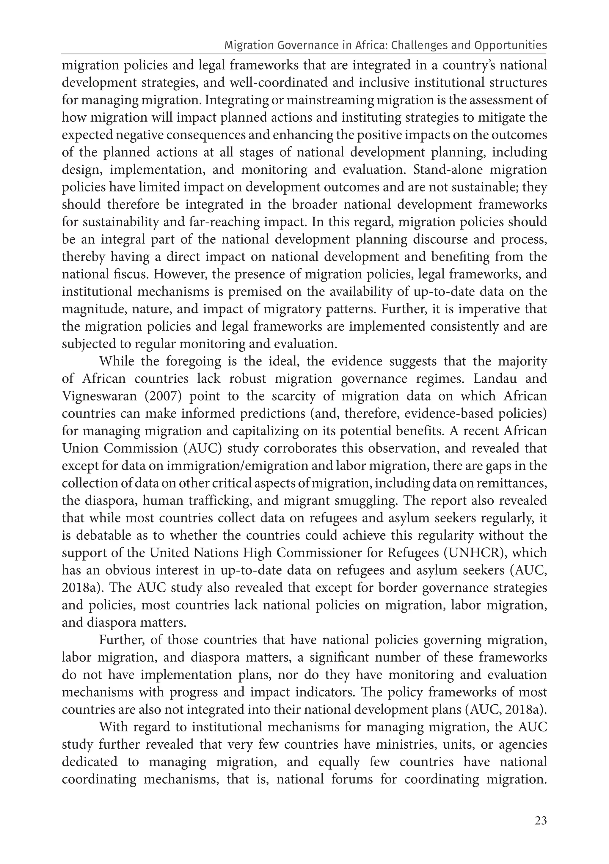 23
migration policies and legal frameworks that are integrated in a country’s national
development strategies, and well-coordinated and inclusive institutional structures
for managing migration. Integrating or mainstreaming migration is the assessment of
how migration will impact planned actions and instituting strategies to mitigate the
expected negative consequences and enhancing the positive impacts on the outcomes
of the planned actions at all stages of national development planning, including
design, implementation, and monitoring and evaluation. Stand-alone migration
policies have limited impact on development outcomes and are not sustainable; they
should therefore be integrated in the broader national development frameworks
for sustainability and far-reaching impact. In this regard, migration policies should
be an integral part of the national development planning discourse and process,
thereby having a direct impact on national development and benefiting from the
national fiscus. However, the presence of migration policies, legal frameworks, and
institutional mechanisms is premised on the availability of up-to-date data on the
magnitude, nature, and impact of migratory patterns. Further, it is imperative that
the migration policies and legal frameworks are implemented consistently and are
subjected to regular monitoring and evaluation.
While the foregoing is the ideal, the evidence suggests that the majority
of African countries lack robust migration governance regimes. Landau and
Vigneswaran (2007) point to the scarcity of migration data on which African
countries can make informed predictions (and, therefore, evidence-based policies)
for managing migration and capitalizing on its potential benefits. A recent African
Union Commission (AUC) study corroborates this observation, and revealed that
except for data on immigration/emigration and labor migration, there are gaps in the
collection of data on other critical aspects of migration, including data on remittances,
the diaspora, human trafficking, and migrant smuggling. The report also revealed
that while most countries collect data on refugees and asylum seekers regularly, it
is debatable as to whether the countries could achieve this regularity without the
support of the United Nations High Commissioner for Refugees (UNHCR), which
has an obvious interest in up-to-date data on refugees and asylum seekers (AUC,
2018a). The AUC study also revealed that except for border governance strategies
and policies, most countries lack national policies on migration, labor migration,
and diaspora matters.
Further, of those countries that have national policies governing migration,
labor migration, and diaspora matters, a significant number of these frameworks
do not have implementation plans, nor do they have monitoring and evaluation
mechanisms with progress and impact indicators. The policy frameworks of most
countries are also not integrated into their national development plans (AUC, 2018a).
With regard to institutional mechanisms for managing migration, the AUC
study further revealed that very few countries have ministries, units, or agencies
dedicated to managing migration, and equally few countries have national
coordinating mechanisms, that is, national forums for coordinating migration.
Migration Governance in Africa: Challenges and Opportunities
 